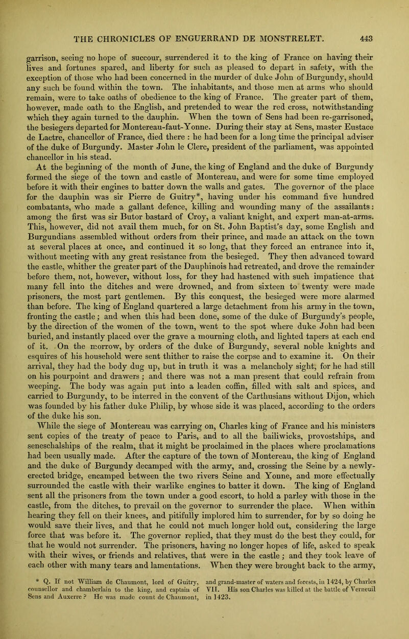 garrison, seeing no hope of succour, surrendered it to the king of France on having their lives and fortunes spared, and liberty for such as pleased to depart in safety, with the exception of those who had been concerned in the murder of duke John of Burgundy, should any such be found within the town. The inhabitants, and those men at arms who should remain, wTere to take oaths of obedience to the king of France. The greater part of them, however, made oath to the English, and pretended to wear the red cross, notwithstanding which they again turned to the dauphin. When the town of Sens had been re-garrisoned, the besiegers departed for Montereau-faut-Yonne. During their stay at Sens, master Eustace de Lactre, chancellor of France, died there : he had been for a long time the principal adviser of the duke of Burgundy. Master John le Clerc, president of the parliament, was appointed chancellor in his stead. At the beginning of the month of June, the king of England and the duke of Burgundy formed the siege of the town and castle of Montereau, and were for some time employed before it with their engines to batter down the walls and gates. The governor of the place for the dauphin was sir Pierre de Guitry*, having under his command five hundred combatants, who made a gallant defence, killing and wounding many of the assailants: among the first was sir Butor bastard of Croy, a valiant knight, and expert man-at-arms. This, however, did not avail them much, for on St. John Baptist’s day, some English and Burgundians assembled without orders from their prince, and made an attack on the town at several places at once, and continued it so long, that they forced an entrance into it, without meeting with any great resistance from the besieged. They then advanced toward the castle, whither the greater part of the Dauphinois had retreated, and drove the remainder before them, not, however, without loss, for they had hastened with such impatience that many fell into the ditches and were drowned, and from sixteen to twenty were made prisoners, the most part gentlemen. By this conquest, the besieged were more alarmed than before. The king of England quartered a large detachment from his army in the town, fronting the castle; and when this had been done, some of the duke of Burgundy’s people, by the direction of the women of the town, went to the spot where duke John had been buried, and instantly placed over the grave a mourning cloth, and lighted tapers at each end of it. On the morrow, by orders of the duke of Burgundy, several noble knights and esquires of his household were sent thither to raise the corpse and to examine it. On their arrival, they had the body dug up, but in truth it was a melancholy sight, for he had still on his pourpoint and drawers ; and there was not a man present that could refrain from weeping. The body was again put into a leaden coffin, filled with salt and spices, and carried to Burgundy, to be interred in the convent of the Carthusians without Dijon, which was founded by his father duke Philip, by whose side it was placed, according to the orders of the duke his son. While the siege of Montereau was carrying on, Charles king of France and his ministers sent copies of the treaty of peace to Paris, and to all the bailiwicks, provostships, and seneschalships of the realm, that it might be proclaimed in the places where proclamations had been usually made. After the capture of the town of Montereau, the king of England and the duke of Burgundy decamped with the army, and, crossing the Seine by a newly- erected bridge, encamped between the two rivers Seine and Youne, and more effectually surrounded the castle with their warlike engines to batter it down. The king of England sent all the prisoners from the town under a good escort, to hold a parley with those in the castle, from the ditches, to prevail on the governor to surrender the place. When within hearing they fell on their knees, and pitifully implored him to surrender, for by so doing he would save their lives, and that he could not much longer hold out, considering the large force that was before it. The governor replied, that they must do the best they could, for that he would not surrender. The prisoners, having no longer hopes of life, asked to speak with their wives, or friends and relatives, that were in the castle; and they took leave of each other with many tears and lamentations. When they were brought back to the army, * Q. If not William de Chaumont, lord of Guitry, and grand-master of waters and forests, in 1424, by Charles counsellor and chamberlain to the king, and captain of VII. His son Charles was killed at the battle of Verneuil Sens and Auxerre ? He was made count de Chaumont, in 1423.