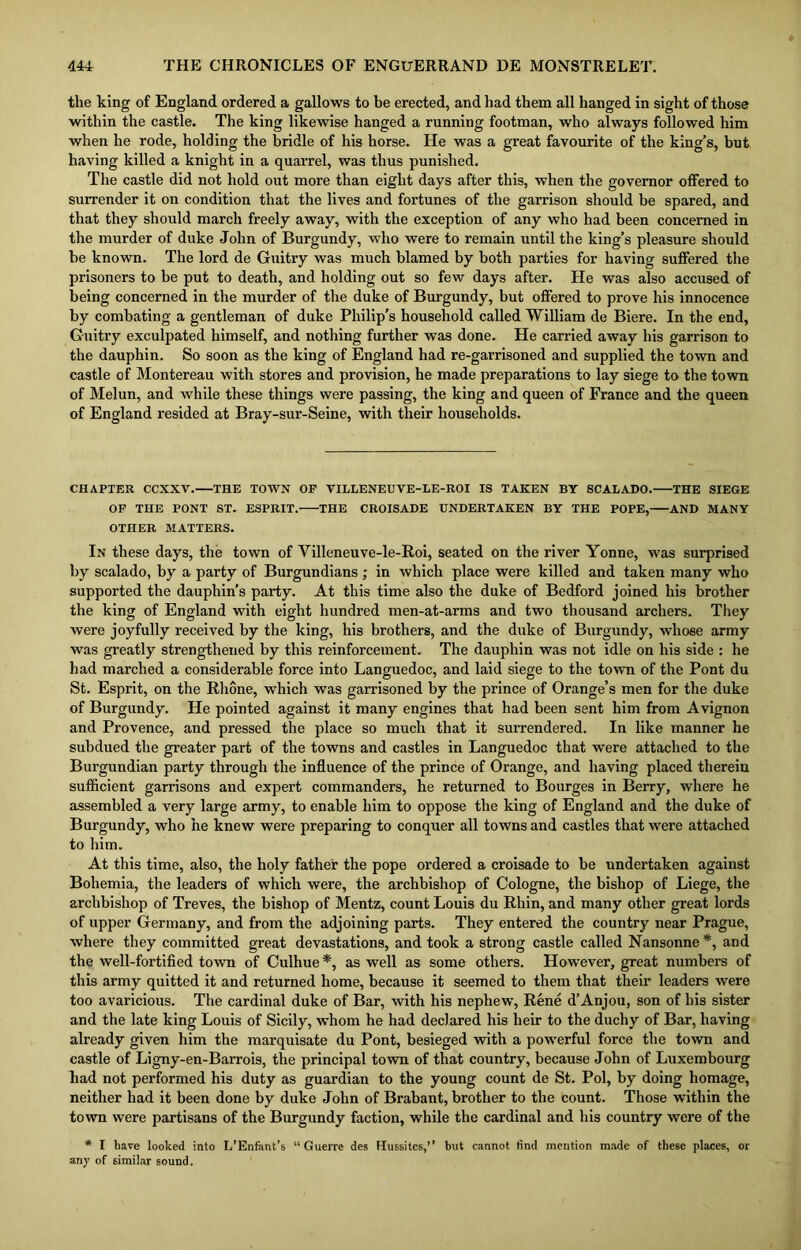 the king of England ordered a gallows to be erected, and had them all hanged in sight of those within the castle. The king likewise hanged a running footman, who always followed him when he rode, holding the bridle of his horse. He was a great favourite of the king’s, but having killed a knight in a quarrel, was thus punished. The castle did not hold out more than eight days after this, when the governor offered to surrender it on condition that the lives and fortunes of the garrison should be spared, and that they should march freely away, with the exception of any who had been concerned in the murder of duke John of Burgundy, who were to remain until the king’s pleasure should be known. The lord de Guitry was much blamed by both parties for having suffered the prisoners to be put to death, and holding out so few days after. He was also accused of being concerned in the murder of the duke of Burgundy, but offered to prove his innocence by combating a gentleman of duke Philip’s household called William de Biere. In the end, Guitry exculpated himself, and nothing further was done. He carried away his garrison to the dauphin. So soon as the king of England had re-garrisoned and supplied the town and castle of Montereau with stores and provision, he made preparations to lay siege to the town of Melun, and while these things were passing, the king and queen of France and the queen of England resided at Bray-sur-Seine, with their households. CHAPTER CCXXV.—THE TOWN OF VILLENEUVE-LE-ROI IS TAKEN BY SCAEADO. THE SIEGE OF THE PONT ST. ESPRIT. THE CROISADE UNDERTAKEN BY THE POPE, AND MANY OTHER MATTERS. In these days, the town of Yilleneuve-le-Roi, seated on the river Yonne, was surprised by scalado, by a party of Burgundians; in which place were killed and taken many who supported the dauphin’s party. At this time also the duke of Bedford joined his brother the king of England with eight hundred men-at-arms and two thousand archers. They were joyfully received by the king, his brothers, and the duke of Burgundy, whose army was greatly strengthened by this reinforcement. The dauphin was not idle on his side : he had marched a considerable force into Languedoc, and laid siege to the town of the Pont du St. Esprit, on the Rhone, which was garrisoned by the prince of Orange’s men for the duke of Burgundy. He pointed against it many engines that had been sent him from Avignon and Provence, and pressed the place so much that it surrendered. In like manner he subdued the greater part of the towns and castles in Languedoc that were attached to the Burgundian party through the influence of the prince of Orange, and having placed therein sufficient garrisons and expert commanders, he returned to Bourges in Berry, where he assembled a very large army, to enable him to oppose the king of England and the duke of Burgundy, who he knew were preparing to conquer all towns and castles that were attached to him. At this time, also, the holy father the pope ordered a croisade to be undertaken against Bohemia, the leaders of which were, the archbishop of Cologne, the bishop of Liege, the archbishop of Treves, the bishop of Mentz, count Louis du Rhin, and many other great lords of upper Germany, and from the adjoining parts. They entered the country near Prague, where they committed great devastations, and took a strong castle called Nansonne *, and the well-fortified town of Culhue *, as well as some others. However, great numbers of this army quitted it and returned home, because it seemed to them that their leaders were too avaricious. The cardinal duke of Bar, with his nephew, Rene d’Anjou, son of his sister and the late king Louis of Sicily, whom he had declared his heir to the duchy of Bar, having already given him the marquisate du Pont, besieged with a powerful force the town and castle of Ligny-en-Barrois, the principal town of that country, because John of Luxembourg had not performed his duty as guardian to the young count de St. Pol, by doing homage, neither had it been done by duke John of Brabant, brother to the count. Those within the town were partisans of the Burgundy faction, while the cardinal and his country were of the * I have looked into L’Enfant’s “Guerre des Hussites,” but cannot find mention made of these places, or any of similar sound.