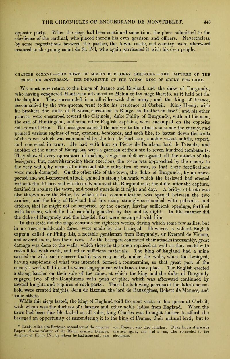 opposite party. When the siege had been continued some time, the place submitted to the obedience of the cardinal, who placed therein his own garrison and officers. Nevertheless, by some negotiations between the parties, the town, castle, and country, were afterward restored to the young count de St. Pol, who again garrisoned it with his own people. CHAPTER CCXXVI. THE TOWN OF MELUN IS CLOSELY BESIEGED. — THE CAPTURE OF THE COUNT DE CONVERSAN. THE DEPARTURE OF THE YOUNG KING OF SICILY FOR ROME. We must now return to the kings of France and England, and the duke of Burgundy, who having conquered Montereau advanced to Melun to lay siege thereto, as it held out for the dauphin. They surrounded it on all sides with their army ; and the king of France, accompanied by the two queens, went to fix his residence at Corbeil. King Henry, with his brothers, the duke of Bavaria, surnamed le Rouge, his brother-in-law#, and his other princes, were encamped toward the Gatinois; duke Philip of Burgundy, with all his men, the earl of Huntingdon, and some other English captains, were encamped on the opposite side toward Brie. The besiegers exerted themselves to the utmost to annoy the enemy, and pointed various engines of war, cannons, bombards, and such like, to batter down the walls of the town, which was commanded by the lord de Barbasan, a noble vassal, subtle, expert, and renowned in arms. He had with him sir Pierre de Bourbon, lord de Preaulx, and another of the name of Bourgeois, with a garrison of from six to seven hundred combatants. They showed every appearance of making a vigorous defence against all the attacks of the besiegers; but, notwithstanding their exertions, the town was approached by the enemy to the very walls, by means of mines and other subtleties of war, so that their fortifications were much damaged. On the other side of the town, the duke of Burgundy, by an unex- pected and well-concerted attack, gained a strong bulwark which the besieged had erected without the ditches, and which sorely annoyed the Burgundians; the duke, after the capture, fortified it against the town, and posted guards in it night and day. A bridge of boats was also thrown over the Seine, by which a free communication was opened between the two armies; and the king of England had his camp strongly surrounded with palisades and ditches, that he might not be surprised by the enemy, leaving sufficient openings, fortified with barriers, which he had carefully guarded by day and by night. In like manner did the duke of Burgundy and the English that were encamped with him. In this state did the siege continue for eighteen weeks, during which some few sallies, but in no very considerable force, were made by the besieged. However, a valiant English captain called sir Philip Lis, a notable gentleman from Burgundy, sir Everard de Vienne, and several more, lost their lives. As the besiegers continued their attacks incessantly, great damage was done to the walls, which those in the town repaired as well as they could with casks filled with earth, and other sufficient materials. The king of England had a mine carried on with such success that it was very nearly under the walls, when the besieged, having suspicions of what was intended, formed a countermine, so that great part of the enemy’s works fell in, and a warm engagement with lances took place. The English erected a strong barrier on their side of the mine, at which the king and the duke of Burgundy engaged two of the Dauphinois with push of pike, which was afterward continued by several knights and esquires of each party. Then the following persons of the duke’s house- hold were created knights, Jean de Hornes, the lord de Baussigines, Robert de Mannes, and ' some others. While this siege lasted, the king of England paid frequent visits to his queen at Corbeil, with whom was the duchess of Clarence and other noble ladies from England. When the town had been thus blockaded on all sides, king Charles was brought thither to afford the besieged an opportunity of surrendering it to the king of France, their natural lord; but to * Louis, called also Barbatus, second son of the emperor son, Rupert, who died childless. Duke Louis afterwards Rupert, elector-palatine of the Rhine, married Blanche, married again, and had a son, who succeeded to the daughter of Henry IV., by whom he had issue only one electorate.