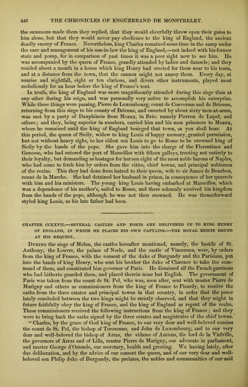 the summons made them they replied, that they would cheerfully throw open their gates to him alone, hut that they would never pay obedience to the king of England, the ancient deadly enemy of France. Nevertheless, king Charles remained some time in the camp under the care and management of his son-in-law the king of England,—not indeed with his former state and pomp, for in comparison of past times it was a poor sight now to see him. He was accompanied by the queen of France, grandly attended by ladies and damsels; and they resided about a month in a house which king Henry had erected for them near to his tents, and at a distance from the town, that the cannon might not annoy them. Every day, at sunrise and nightfall, eight or ten clarions, and divers other instruments, played most melodiously for an hour before the king of France’s tent. In truth, the king of England was more magnificently attended during this siege than at any other during li'is reign, and was personally very active to accomplish his enterprise. While these things were passing, Pierre de Luxembourg, count de Conversan and de Brienne, returning from this siege to his county of Brienne, and escorted by about sixty men-at-arms, was met by a party of Dauphinois from Meaux, in Brie, namely Pierron de Lupel, and others; and they, being superior in numbers, carried him and his men prisoners to Meaux, where he remained until the king of England besieged that town, as you shall hear. At this period, the queen of Sicily, widow to king Louis of happy memory, granted permission, but not without heavy sighs, to her eldest son Louis to go to Rome to be crowned king of Sicily by the hands of the pope. She gave him into the charge of the Florentines and Genoese, who had entered the port of Marseilles with fifteen galleys, trusting not entirely to their loyalty, but demanding as hostages for her son eight of the most noble barons of Naples, who had come to fetch him by orders from the cities, chief towns, and principal noblemen of the realm. This they had done from hatred to their queen, wife to sir James de Bourbon, count de la Marche. She had detained her husband in prison, in consequence of her quarrels with him and his ministers. The young king Louis having embarked at Marseilles, which was a dependence of his mother’s, sailed to Rome, and there solemnly received his kingdom from the hands of the pope, although he was not then crowned. He was thenceforward styled king Louis, as his late father had been. CHAPTER CCXXVXI.—SEVERAL CASTLES AND FORTS ARE DELIVERED UP TO KING HENRY OF ENGLAND, IN WHICH HE PLACES HIS OWN CAPTAINS. THE ROYAL EDICTS ISSUED AT HIS REQUEST.. During the siege of Melun, the castles hereafter mentioned, namely, the bastile of St. Anthony, the Louvre, the palace of Neele, and the castle of Vincennes, were, by orders from the king of France, with the consent of the duke of Burgundy and the Parisians, put into the hands of king Henry, who sent his brother the duke of Clarence to take the com- mand of them, and constituted him governor of Paris. He dismissed all the French garrisons who had hitherto guarded them, and placed therein none but English. The government of Paris was taken from the count de St. Pol, who was, soon after, sent with master Pierre de Marigny and others as commissioners from the king of France to Picardy, to receive the oaths from the three estates and principal towns in that country, in order that the peace lately concluded between the two kings might be strictly observed, and that they might in future faithfully obey the king of France, and the king of England as regent of the realm. These commissioners received the following instructions from the king of France ; and they were to bring back the oaths signed by the three estates and magistrates of the chief towns. “ Charles, by the grace of God king of France, to our very dear and well-beloved cousins the count de St. Pol, the bishop of Terouenne, and John de Luxembourg, and to our very dear and well-beloved the bishop of Arras, the vidame of Amiens, the lord de la Viefville, the governors of Arras and of Lille, master Pierre de Marigny, our advocate in parliament, and master George d’Ostende, our secretary, health and greeting. We having lately, after due deliberation, and by the advice of our consort the queen, and of our very dear and well- beloved son Philip duke of Burgundy, the prelates, the nobles and commonalties of oup said