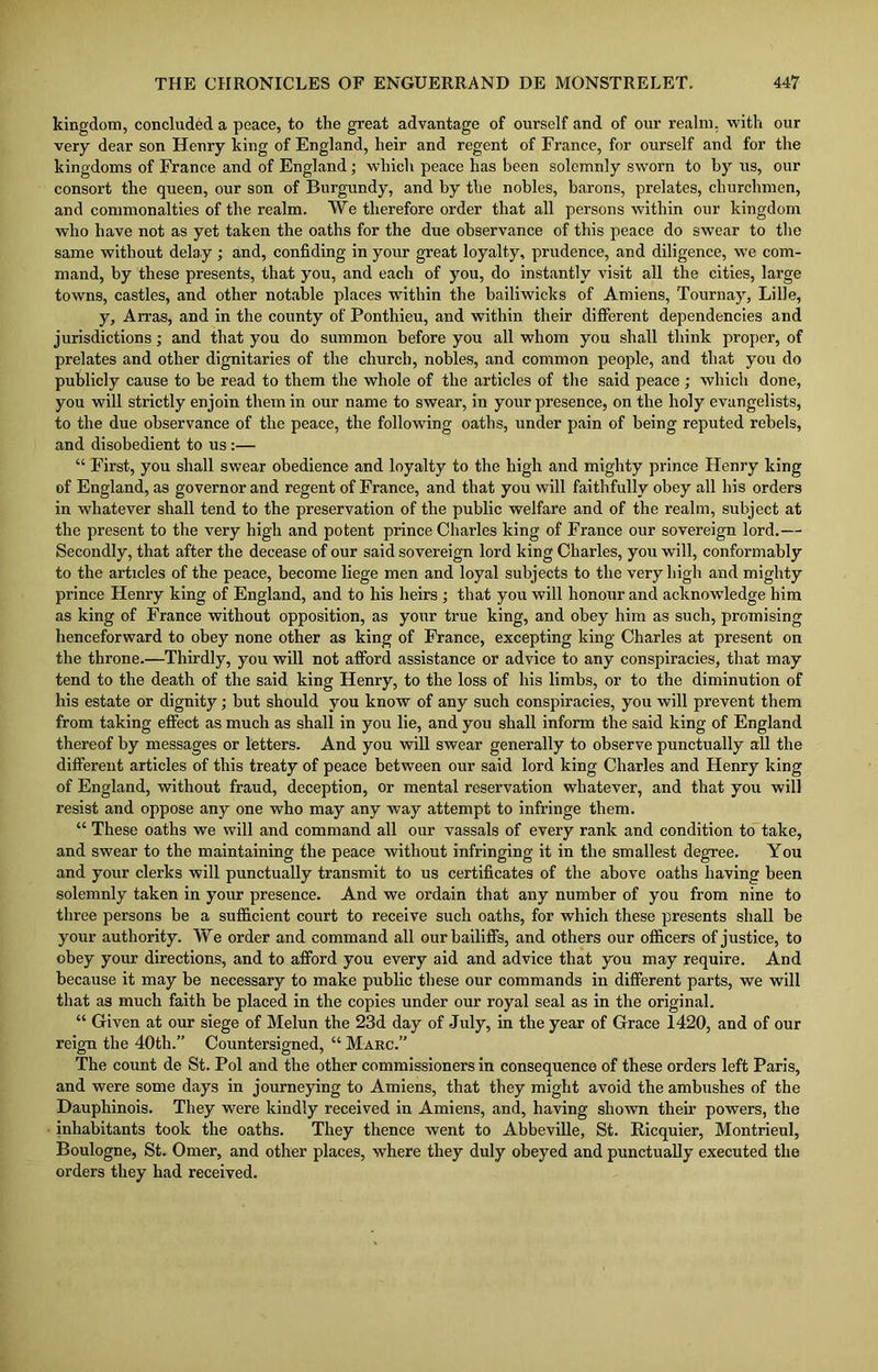 kingdom, concluded a peace, to the great advantage of ourself and of our realm, with our very dear son Henry king of England, heir and regent of France, for ourself and for the kingdoms of France and of England; which peace has been solemnly sworn to by us, our consort the queen, our son of Burgundy, and by the nobles, barons, prelates, churchmen, and commonalties of the realm. We therefore order that all persons within our kingdom who have not as yet taken the oaths for the due observance of this peace do swear to the same without delay ; and, confiding in your great loyalty, prudence, and diligence, we com- mand, by these presents, that you, and each of you, do instantly visit all the cities, large towns, castles, and other notable places within the bailiwicks of Amiens, Tour nay, Lille, y, Arras, and in the county of Ponthieu, and within their different dependencies and jurisdictions; and that you do summon before you all whom you shall think proper, of prelates and other dignitaries of the church, nobles, and common people, and that you do publicly cause to be read to them the whole of the articles of the said peace ; which done, you will strictly enjoin them in our name to swear, in your presence, on the holy evangelists, to the due observance of the peace, the following oaths, under pain of being reputed rebels, and disobedient to us :— “ First, you shall swear obedience and loyalty to the high and mighty prince Henry king of England, as governor and regent of France, and that you will faithfully obey all his orders in whatever shall tend to the preservation of the public welfare and of the realm, subject at the present to the very high and potent prince Charles king of France our sovereign lord.— Secondly, that after the decease of our said sovereign lord king Charles, you will, conformably to the articles of the peace, become liege men and loyal subjects to the very high and mighty prince Henry king of England, and to his heirs ; that you will honour and acknowledge him as king of France without opposition, as your true king, and obey him as such, promising henceforward to obey none other as king of France, excepting king Charles at present on the throne.—Thirdly, you will not afford assistance or advice to any conspiracies, that may tend to the death of the said king Henry, to the loss of his limbs, or to the diminution of his estate or dignity; but should you know of any such conspiracies, you will prevent them from taking effect as much as shall in you lie, and you shall inform the said king of England thereof by messages or letters. And you will swear generally to observe punctually all the different articles of this treaty of peace between our said lord king Charles and Henry king of England, without fraud, deception, or mental reservation whatever, and that you will resist and oppose any one who may any way attempt to infringe them. “ These oaths we will and command all our vassals of every rank and condition to take, and swear to the maintaining the peace without infringing it in the smallest degree. You and your clerks will punctually transmit to us certificates of the above oaths having been solemnly taken in your presence. And we ordain that any number of you from nine to three persons be a sufficient court to receive such oaths, for which these presents shall be your authority. We order and command all our bailiffs, and others our officers of justice, to obey your directions, and to afford you every aid and advice that you may require. And because it may be necessary to make public these our commands in different parts, we will that as much faith be placed in the copies under our royal seal as in the original. “ Given at our siege of Melun the 23d day of July, in the year of Grace 1420, and of our reign the 40th.” Countersigned, “ Marc.” The count de St. Pol and the other commissioners in consequence of these orders left Paris, and were some days in journeying to Amiens, that they might avoid the ambushes of the Dauphinois. They were kindly received in Amiens, and, having shown their powers, the inhabitants took the oaths. They thence went to Abbeville, St. Ricquier, Montrieul, Boulogne, St. Omer, and other places, where they duly obeyed and punctually executed the orders they had received.