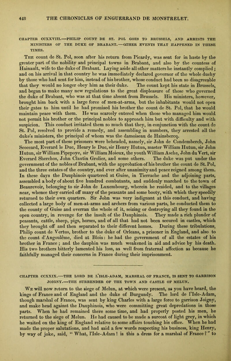 CHAPTER CCXXVIII. PHILIP COUNT DE ST. POL GOES TO BRUSSELS, AND ARRESTS THE MINISTERS OF THE DUKE OF BRABANT. — OTHER EVENTS THAT HAPPENED IN THESE TIMES. The count de St. Pol, soon after his return from Picardy, was sent for in liaste by the greater part of the nobility and principal towns in Brabant, and also by the countess of Hainault, wife to the duke of Brabant. Laying aside all other matters he instantly complied ; and on his arrival in that country he was immediately declared governor of the whole duchy by those who had sent for him, instead of his brother, whose conduct had been so disagreeable that they would no longer obey him as their duke. The count kept his state in Brussels, and began to make many new regulations to the great displeasure of those who governed the duke of Brabant, who was at that time absent from Brussels. His ministers, however, brought him back with a large force of men-at-arms, hut the inhabitants would not open their gates to him until he had promised his brother the count de St. Pol, that he would maintain peace with them. He was scarcely entered when those who managed him would not permit his brother or the principal nobles to approach him but with difficulty and with suspicion. This conduct irritated them so much that they, in conjunction with the count de St. Pol, resolved to provide a remedy, and assembling in numbers, they arrested all the duke’s ministers, the principal of whom was the damoiseau de Hainsbercq. The most part of these prisoners were beheaded, namely, sir John de Condemberch, John Scoccard, Everard le Due, Henry le Due, sir Henry Hutun, master William Hutun, sir John Hutun, sir William Pipepoye, sir William Moieux, the youth William Asche, John du Vert, sir Everard Sherchos, John Clautin Grolier, and some others. The duke was put under the government of the nobles of Brabant, with the approbation of his brother the count de St. Pol, and the three estates of the country, and ever after unanimity and peace reigned among them. In these days the Dauphinois quartered at Guise, in Tierrache and the adjoining parts, assembled a body of about five hundred combatants, and suddenly marched to the town of Beaurevoir, belonging to sir John de Luxembourg, wherein he resided, and to the villages near, whence they carried off many of the peasants and some booty, with which they speedily returned to their own quarters. Sir John was very indignant at this conduct, and having collected a large body of men-at-arms and archers from various parts, he conducted them to the county of Guise and overran the whole of it, seizing or destroying all they found in the open country, in revenge for the insult of the Dauphinois. They made a rich plunder of peasants, cattle, sheep, pigs, horses, and of all that had not been secured in castles, which they brought off and then separated to their different homes. During these tribulations, Philip count de Yertus, brother to the duke of Orleans, a prisoner in England, and also to the count d’Angouleme, died at Blois: he had the government of all the estates of his brother in France ; and the dauphin was much weakened in aid and advice by his death. His two brothers bitterly lamented his loss, as well from fraternal affection as because he faithfully managed their concerns in France during their imprisonment. CHAPTER CCXXIX. THE LORD DE l/lSLE-ADAM, MARSHAL OF FRANCE, IS SENT TO GARRISON JOIGNY. THE SURRENDER OF THE TOWN AND CASTLE OF MELUN. We will now return to the siege of Melun, at which were present, as you have heard, the kings of France and of England and the duke of Burgundy. The lord de l’lsle-Adam, though marshal of France, was sent by king Charles with a large force to garrison Joigny, and make head against the Dauphinois, who were committing great depredations in those parts. When he had remained there some time, and had properly posted his men, he returned to the siege of Melun. He had caused to be made a surcoat of light grey, in which he waited on the king of England relative to some affairs touching his office. When he had made the proper salutations, and had said a few words respecting his business, king Henry, by way of joke, said, “ What, lTsle-Adam ! is this a dress for a marshal of France ? ” to