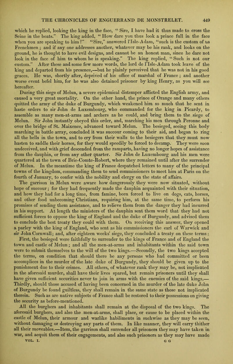 which he replied, looking the king in the face, “ Sire, I have had it thus made to cross the Seine in the boats.” The king added, “ How dare you thus look a prince full in the face when you are speaking to him?” “Sire,” answered ITsle-Adam, “such is the custom of us Frenchmen; and if any one addresses another, whatever may be his rank, and looks on the ground, he is thought to have evil designs, and cannot be an honest man, since he dare not look in the face of him to whom he is speaking.” The king replied, “ Such is not our custom.” After these and some few more words, the lord de ITsle-Adam took leave of the king and departed from his presence,—but he plainly perceived that he was not in his good graces. He was, shortly after, deprived of his office of marshal of France; and another worse event befel him, for he was also detained prisoner by king Henry, as you will see hereafter. During this siege of Melun, a severe epidemical distemper afflicted the English army, and caused a very great mortality. On the other hand, the prince of Orange and many others quitted the army of the duke of Burgundy, which weakened him so much that he sent in haste orders to sir John de Luxembourg, who commanded for the king in Picardy, to assemble as many men-at-arms and archers as he could, and bring them to the siege of Melun. Sir John instantly obeyed this order, and, marching his men through Peronne and over the bridge of St. Maixence, advanced toward Melun. The besieged, seeing this body marching in battle array, concluded it was succour coming to their aid, and began to ring all the bells in the town, and to cry from their walls to the besiegers that they must now hasten to saddle their horses, for they would speedily be forced to decamp. They were soon undeceived, and with grief descended from the ramparts, having no longer hopes of assistance from the dauphin, or from any other quarter. Sir John de Luxembourg and his men were quartered at the town of Brie-Comte-Robert, where they remained until after the surrender of Melun. In the meantime the king of France despatched letters to many of the principal towns of the kingdom, commanding them to send commissioners to meet him at Paris on the fourth of January, to confer with the nobility and clergy on the state of affairs. The garrison in Melun were aware how dangerously they were now situated, without hope of succour; for they had frequently made the dauphin acquainted with their situation, and how they had for a long time, from famine, been forced to live on dogs, cats, horses, and other food unbecoming Christians, requiring him, at the same time, to perform his promises of sending them assistance, and to relieve them from the danger they had incurred in his support. At length the ministers of the dauphin sent them word that they had not sufficient forces to oppose the king of England and the duke of Burgundy, and advised them to conclude the best treaty they could with them. On receiving this answer, they opened a parley with the king of England, who sent as his commissioners the earl of Warwick and sir John Cornwall; and, after eighteen weeks’ siege, they concluded a treaty on these terms : First, the besieged were faithfully to surrender to the kings of France and of England the town and castle of Melun; and all the men-at-arms and inhabitants within the said town were to submit themselves to the will of the two kings.—Secondly, the two kings accepted the terms, on condition that should there be any persons who had committed or been accomplices in the murder of the late duke of Burgundy, they should be given up to the punishment due to their crimes. All others, of whatever rank they may be, not implicated in the aforesaid murder, shall have their lives spared, but remain prisoners until they shall have given sufficient securities never to join in arms with the enemies of the said kings.— Thirdly, should those accused of having been concerned in the murder of the late duke John of Burgundy be found guiltless, they shall remain in the same state as those not implicated therein. Such as are native subjects of France shall be restored to their possessions on giving the security as before-mentioned. All the burghers and inhabitants shall remain at the disposal of the two kings. The aforesaid burghers, and also the men-at-arms, shall place, or cause to be placed within the castle of Melun, their armour and warlike habiliments in suchwise as they may be seen, without damaging or destroying any parts of them. In like manner, they will carry thither all their moveables.—Item, the garrison shall surrender all prisoners they may have taken in war, and acquit them of their engagements, and also such prisoners as they may have made VOL. I. G G