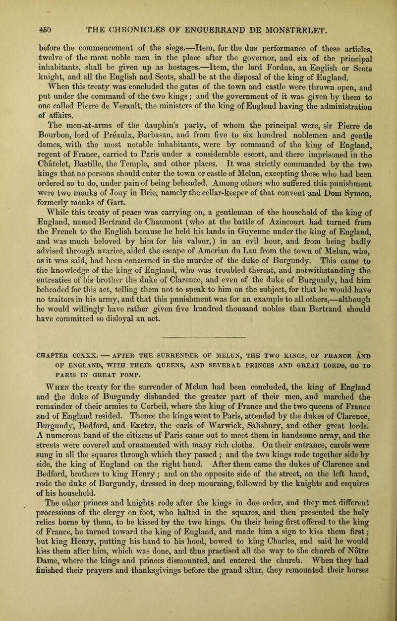 before the commencement of the siege.—Item, for the due performance of these articles, twelve of the most noble men in the place after the governor, and six of the principal inhabitants, shall be given up as hostages.—Item, the lord Fordun, an English or Scots knight, and all the English and Scots, shall be at the disposal of the king of England. When this treaty was concluded the gates of the town and castle were thrown open, and put under the command of the two kings; and the government of it was given by them to one called Pierre de Verault, the ministers of the king of England having the administration of affairs. The men-at-arms of the dauphin’s party, of whom the principal were, sir Pierre de Bourbon, lord of Preaulx, Barbasan, and from five to six hundred noblemen and gentle dames, with the most notable inhabitants, were by command of the king of England, regent of France, carried to Paris under a considerable escort, and there imprisoned in the Chatelet, Bastille, the Temple, and other places. It was strictly commanded by the two kings that no persons should enter the town or castle of Melun, excepting those who had been ordered so to do, under pain of being beheaded. Among others who suffered this punishment were two monks of Jouy in Brie, namely the cellar-keeper of that convent and Dom Symon, formerly monks of Gart. While this treaty of peace was carrying on, a gentleman of the household of the king of England, named Bertrand de Chaumont (who at the battle of Azincourt had turned from the French to the English because he held his lands in Guyenne under the king of England, and was much beloved by him for his valour,) in an evil hour, and from being badly advised through avarice, aided the escape of Amerian du Lau from the town of Melun, who, as it was said, had been concerned in the murder of the duke of Burgundy. This came to the knowledge of the king of England, who was troubled thereat, and notwithstanding the entreaties of his brother the duke of Clarence, and even of the duke of Burgundy, had him beheaded for this act, telling them not to speak to him on the subject, for that he would have no traitors in his army, and that this pnnishment was for an example to all others,—although he would willingly have rather given five hundred thousand nobles than Bertrand should have committed so disloyal an act. CHAPTER CCXXX. AFTER THE SURRENDER OF MELUN, THE TWO KINGS, OF FRANCE AND OF ENGLAND, WITH THEIR QUEENS, AND SEVERAL PRINCES AND GREAT LORDS, GO TO PARIS IN GREAT POMP. When the treaty for the surrender of Melun had been concluded, the king of England and the duke of Burgundy disbanded the greater part of their men, and marched the remainder of their armies to Corbeil, where the king of France and the two queens of France and of England resided. Thence the kings went to Paris, attended by the dukes of Clarence, Burgundy, Bedford, and Exeter, the earls of Warwick, Salisbury, and other great lords. A numerous band of the citizens of Paris came out to meet them in handsome array, and the streets were covered and ornamented with many rich cloths. On their entrance, carols were sung in all the squares through which they passed ; and the two kings rode together side by side, the king of England on the right hand. After them came the dukes of Clarence and Bedford, brothers to king Henry ; and on the opposite side of the street, on the left hand, rode the duke of Burgundy, dressed in deep mourning, followed by the knights and esquires of his household. The other princes and knights rode after the kings in due order, and they met different processions of the clergy on foot, who halted in the squares, and then presented the holy relics borne by them, to be kissed by the two kings. On their being first offered to the king of France, he turned toward the king of England, and made him a sign to kiss them first; but king Henry, putting his hand to his hood, bowed to king Charles, and said he would kiss them after him, which was done, and thus practised all the way to the church of Notre Dame, where the kings and princes dismounted, and entered the church. When they had finished their prayers and thanksgivings before the grand altar, they remounted their horses