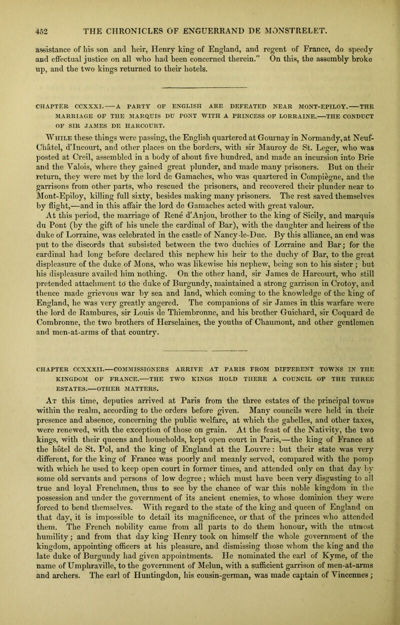 assistance of his son and heir, Henry king of England, and regent of France, do speedy and effectual justice on all who had been concerned therein. On this, the assembly broke up, and the two kings returned to their hotels. CHAPTER CCXXXI. A PARTY OF ENGLISH ARE DEFEATED NEAR MONT-EPILOY. THE MARRIAGE OF THE MARQUIS DU PONT WITH A PRINCESS OF LORRAINE. THE CONDUCT OF SIR JAMES DE HARCOURT. While these things were passing, the English quartered at Gournay in Normandy, at Neuf- Chatel, d’Incourt, and other places on the borders, with sir Mauroy de St. Leger, who was posted at Creil, assembled in a body of about five hundred, and made an incursion into Brie and the Yalois, where they gained great plunder, and made many prisoners. But on their return, they were met by the lord de Gamaches, who was quartered in Compiegne, and the garrisons from other parts, who rescued the prisoners, and recovered their plunder near to Mont-Epiloy, killing full sixty, besides making many prisoners. The rest saved themselves by flight,—and in this affair the lord de Gamaches acted with great valour. At this period, the marriage of Rene d’Anjou, brother to the king of Sicily, and marquis du Pont (by the gift of his uncle the cardinal of Bar), with the daughter and heiress of the duke of Lorraine, was celebrated in the castle of Nancyde-Duc. By this alliance, an end was put to the discords that subsisted between the two duchies of Lorraine and Bar; for the cardinal had long before declared this nephew his heir to the duchy of Bar, to the great displeasure of the duke of Mons, who was likewise his nephew, being son to his sister ; but his displeasure availed him nothing. On the other hand, sir James de Harcourt, who still pretended attachment to the duke of Burgundy, maintained a strong garrison in Crotoy, and thence made grievous war by sea and land, which coming to the knowledge of the king of England, he was very greatly angered. The companions of sir James in this warfare were the lord de Rambures, sir Louis de Thiembronne, and his brother Guichard, sir Coquard dc Comhronne, the two brothers of Llerselaines, the youths of Ghaumont, and other gentlemen and men-at-arms of that country. CHAPTER CCXXXII. COMMISSIONERS ARRIVE AT PARIS FROM DIFFERENT TOWNS IN THE KINGDOM OF FRANCE. THE TWO KINGS HOLD THERE A COUNCIL OF THE THREE ESTATES. OTHER MATTERS. At this time, deputies arrived at Paris from the three estates of the principal towns within the realm, according to the orders before given. Many councils were held in their presence and absence, concerning the public welfare, at which the gabelles, and other taxes, were renewed, with the exception of those on grain. At the feast of the Nativity, the two kings, with their queens and households, kept open court in Paris,—the king of France at the hotel de St. Pol, and the king of England at the Louvre: hut their state was very different, for the king of France was poorly and meanly served, compared with the pomp with which he used to keep open court in former times, and attended only on that day by some old servants and persons of low degree; which must have been very disgusting to all true and loyal Frenchmen, thus to see by the chance of war this noble kingdom in the possession and under the government of its ancient enemies, to whose dominion they were forced to bend themselves. With regard to the state of the king and queen of England on that day, it is impossible to detail its magnificence, or that of the princes who attended them. The French nobility came from all parts to do them honour, with the utmost humility; and from that day king Henry took on himself the whole government of the kingdom, appointing officers at his pleasure, and dismissing those whom the king and the late duke of Burgundy had given appointments. He nominated the earl of Kyme, of the name of Umphraville, to the government of Melun, with a sufficient garrison of men-at-arms and archers. The earl of Huntingdon, his cousin-german, was made captain of Vincennes ;