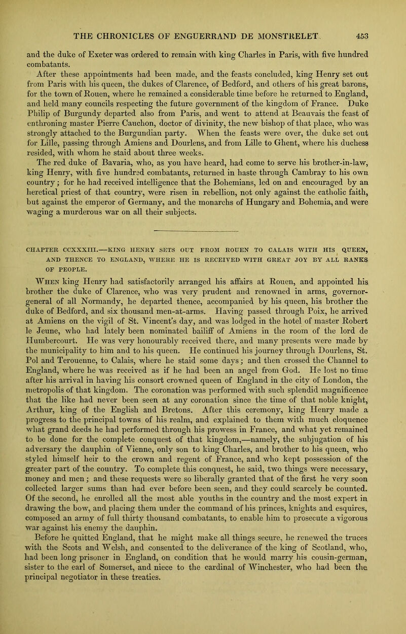 and the duke of Exeter was ordered to remain with king Charles in Paris, with five hundred combatants. After these appointments had been made, and the feasts concluded, king Henry set out from Paris with his queen, the dukes of Clarence, of Bedford, and others of his great barons, for the town of Rouen, where he remained a considerable time before he returned to England, and held many councils respecting the future government of the kingdom of France. Duke Philip of Burgundy departed also from Paris, and went to attend at Beauvais the feast of enthroning master Pierre Cauchon, doctor of divinity, the new bishop of that place, who was strongly attached to the Burgundian party. When the feasts were over, the dnke set out for Lille, passing through Amiens and Dourlens, and from Lille to Ghent, where his duchess resided, with whom he staid about three weeks. The red duke of Bavaria, who, as you have heard, had come to serve his brother-in-law, king Henry, with five hundred combatants, returned in haste through Cambray to his own country; for he had received intelligence that the Bohemians, led on and encouraged by an heretical priest of that country, were risen in rebellion, not only against the catholic faith, but against the emperor of Germany, and the monarchs of Hungary and Bohemia, and were waging a murderous war on all their subjects. CHAPTER CCXXXIII. KING HENRY SETS OUT FROM ROUEN TO CALAIS WITH HIS QUEEN, AND THENCE TO ENGLAND, WHERE HE IS RECEIVED WITH GREAT JOY BY ALL RANKS OF PEOPLE. When king Henry had satisfactorily arranged his affairs at Rouen, and appointed his brother the duke of Clarence, who was very prudent and renowned in arms, governor- general of all Normandy, he departed thence, accompanied by his queen, his brother the duke of Bedford, and six thousand men-at-arms. Having passed through Poix, he arrived at Amiens on the vigil of St. Vincent’s day, and was lodged in the hotel of master Robert le Jeune, who had lately been nominated bailiff of Amiens in the room of the lord de Humbercourt. He was very honourably received there, and many presents were made by the municipality to him and to his queen. Fie continued his journey through Dourlens, St. Pol and Terouenne, to Calais, where he staid some days; and then crossed the Channel to England, where he was received as if he had been an angel from God. He lost no time after his arrival in having his consort crowned queen of England in the city of London, the metropolis of that kingdom. The coronation was performed with such splendid magnificence that the like had never been seen at any coronation since the time of that noble knight, Arthur, king of the English and Bretons. After this ceremony, king Ilenry made a progress to the principal towns of his realm, and explained to them with much eloquence what grand deeds he had performed through his prowess in France, and what yet remained to be done for the complete conquest of that kingdom,—namely, the subjugation of his adversary the dauphin of Vienne, only son to king Charles, and brother to his queen, who styled himself heir to the crown and regent of France, and who kept possession of the greater part of the country. To complete this conquest, he said, two things were necessary, money and men; and these requests were so liberally granted that of the first he very soon collected larger sums than had ever before been seen, and they could scarcely be counted. Of the second, he enrolled all the most able youths in the country and the most expert in drawing the bow, and placing them under the command of his princes, knights and esquires, composed an army of full thirty thousand combatants, to enable him to prosecute a vigorous war against his enemy the dauphin. Before he quitted England, that he might make all things secure, he renewed the truces with the Scots and Welsh, and consented to the deliverance of the king of Scotland, who, had been long prisoner in England, on condition that he would marry Lis cousin-german, sister to the earl of Somerset, and niece to the cardinal of Winchester, who had been the principal negotiator in these treaties.