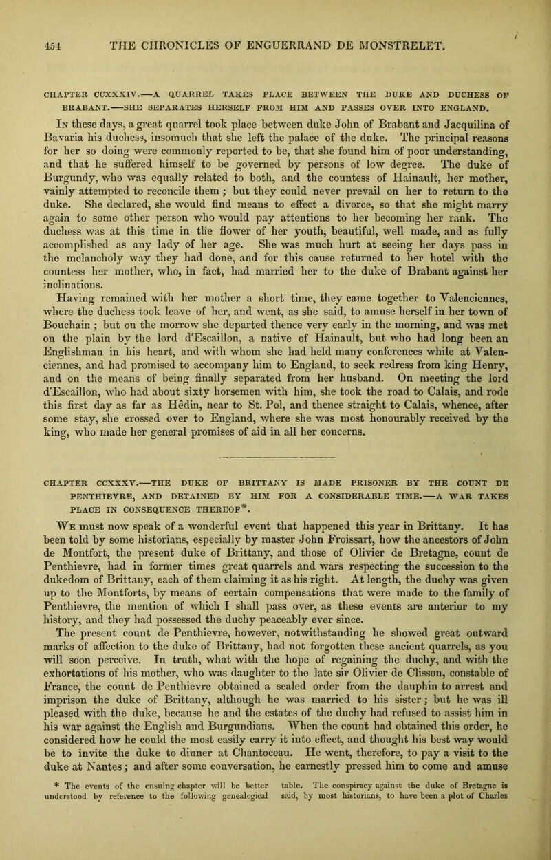 CHAPTER CCXXXIV. A QUARREL TAKES PLACE BETWEEN THE DUKE AND DUCHESS OK BRABANT. SHE SEPARATES HERSELF FROM HIM AND PASSES OVER INTO ENGLAND. In these days, a great quarrel took place between duke John of Brabant and Jacquilina of Bavaria his duchess, insomuch that she left the palace of the duke. The principal reasons for her so doing were commonly reported to be, that she found him of poor understanding, and that he suffered himself to be governed by persons of low degree. The duke of Burgundy, who was equally related to both, and the countess of Hainault, her mother, vainly attempted to reconcile them ; but they could never prevail on her to return to the duke. She declared, she would find means to effect a divorce, so that she might marry again to some other person who would pay attentions to her becoming her rank. The duchess was at this time in tile flower of her youth, beautiful, well made, and as fully accomplished as any lady of her age. She was much hurt at seeing her days pass in the melancholy way they had done, and for this cause returned to her hotel with the countess her mother, who, in fact, had married her to the duke of Brabant against her inclinations. Having remained with her mother a short time, they came together to Valenciennes, where the duchess took leave of her, and went, as she said, to amuse herself in her town of Bouchain ; but on the morrow she departed thence very early in the morning, and was met on the plain by the lord d’Escaillon, a native of Hainault, but who had long been an Englishman in his heart, and with whom she had held many conferences while at Valen- ciennes, and had promised to accompany him to England, to seek redress from king Henry, and on the means of being finally separated from her husband. On meeting the lord d’Escaillon, who had about sixty horsemen with him, she took the road to Calais, and rode this first day as far as Hedin, near to St. Pol, and thence straight to Calais, whence, after some stay, she crossed over to England, where she was most honourably received by the king, who made her general promises of aid in all her concerns. CHAPTER CCXXXV. THE DUKE OF BRITTANY IS MADE PRISONER BY THE COUNT DE PENTHIEVRE, AND DETAINED BY HIM FOR A CONSIDERABLE TIME. A WAR TAKES PLACE IN CONSEQUENCE THEREOF*. We must now speak of a wonderful event that happened this year in Brittany. It has been told by some historians, especially by master John Froissart, how the ancestors of John de Montfort, the present duke of Brittany, and those of Olivier de Bretagne, count de Penthievre, had in former times great quarrels and wars respecting the succession to the dukedom of Brittany, each of them claiming it as his right. At length, the duchy was given up to the Montforts, by means of certain compensations that were made to the family of Penthievre, the mention of which I shall pass over, as these events are anterior to my history, and they had possessed the duchy peaceably ever since. The present count de Penthievre, however, notwithstanding he showed great outward marks of affection to the duke of Brittany, had not forgotten these ancient quarrels, as you will soon perceive. In truth, what with the hope of regaining the duchy, and with the exhortations of his mother, who was daughter to the late sir Olivier de Clisson, constable of France, the count de Penthievre obtained a sealed order from the dauphin to arrest and imprison the duke of Brittany, although he was married to his sister; but he was ill pleased with the duke, because he and the estates of the duchy had refused to assist him in his war against the English and Burgundians. When the count had obtained this order, he considered how he could the most easily carry it into effect, and thought his best way would be to invite the duke to dinner at Chantoceau. He went, therefore, to pay a visit to the duke at Nantes; and after some conversation, he earnestly pressed him to come and amuse * The events of the ensuing chapter will be better table. The conspiracy against the duke of Bretagne is understood by reference to the following genealogical said, by most historians, to have been a plot of Charles