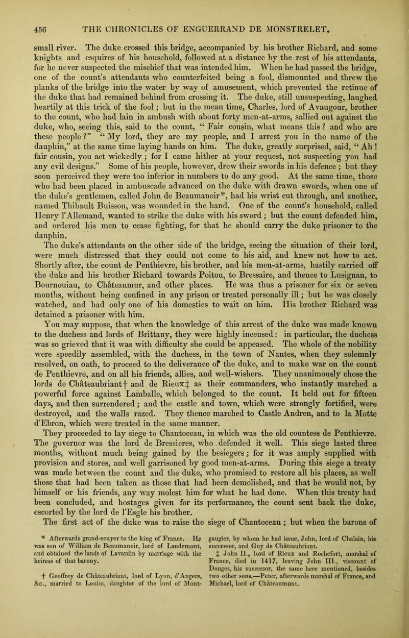 small river. The duke crossed this bridge, accompanied by his brother Richard, and some knights and esquires of his household, followed at a distance by the rest of his attendants, for he never suspected the mischief that was intended him. When he had passed the bridge, one of the count’s attendants who counterfeited being a fool, dismounted and threw the planks of the bridge into the water by way of amusement, which prevented the retinue of the duke that had remained behind from crossing it. The duke, still unsuspecting, laughed heartily at this trick of the fool; but in the mean time, Charles, lord of Avaugour, brother to the count, who had lain in ambush with about forty men-at-arms, sallied out against the duke, who, seeing this, said to the count, “ Fair cousin, what means this ? and who are these people ?” “ My lord, they are my people, and I arrest you in the name of the dauphin,” at the same time laying hands on him. The duke, greatly surprised, said, “ Ah ! fair cousin, you act wickedly; for I came hither at your request, not suspecting you had any evil designs.” Some of his people, however, drew their swords in his defence ; but they soon perceived they were too inferior in numbers to do any good. At the same time, those who had been placed in ambuscade advanced on the duke with drawn swords, when one of the duke’s gentlemen, called John de Beaumanoir*, had his wrist cut through, and another, named Thibault Buisson, was wounded in the hand. One of the count’s household, called TIenry l’Allemand, wanted to strike the duke with his sword ; but the count defended him, and ordered his men to cease fighting, for that he should carry the duke prisoner to the dauphin. The duke’s attendants on the other side of the bridge, seeing the situation of their lord, were much distressed that they could not come to his aid, and knew not how to act. Shortly after, the count de Penthievre, his brother, and his men-at-arms, hastily carried off the duke and his brother Richard towards Poitou, to Bressaire, and thence to Lusignan, to Bournouiau, to Chateaumur, and other places. He was thus a prisoner for six or seven months, without being confined in any prison or treated personally ill; but he was closely watched, and had only one of his domestics to wait on him. His brother Richard was detained a prisoner with him. You may suppose, that when the knowledge of this arrest of the duke was made known to the duchess and lords of Brittany, they were highly incensed: in particular, the duchess was so grieved that it was with difficulty she could be appeased. The whole of the nobility were speedily assembled, with the duchess, in the town of Nantes, when they solemnly resolved, on oath, to proceed to the deliverance of the duke, and to make war on the count de Penthievre, and on all his friends, allies, and well-wishers. They unanimously chose the lords de Chateaubriant f and de Rieuxp as their commanders, who instantly marched a powerful force against Lamballe, which belonged to the count. It held out for fifteen days, and then surrendered; and the castle and town, which were strongly fortified, were destroyed, and the walls razed. They thence marched to Castle Andren, and to la Motte d’Ebron, which were treated in the same manner. They proceeded to lay siege to Chantoceau, in which was the old countess de Penthievre. The governor was the lord de Bressieres, who defended it well. This siege lasted three months, without much being gained by the besiegers; for it was amply supplied with provision and stores, and well garrisoned by good men-at-arms. During this siege a treaty was made between the count and the duke, who promised to restore all his places, as well those that had been taken as those that had been demolished, and that he would not, by himself or his friends, any way molest him for what he had done. When this treaty had been concluded, and hostages given for its performance, the count sent back the duke, escorted by the lord de l’Esgle his brother. The first act of the duke was to raise the siege of Chantoceau; but when the barons of * Afterwards grand-ecuyer to the king of France. He gaugier, by whom he had issue, John, lord of Chalain, his was son of William de Beaumanoir, lord of Landemont, successor, and Guy de Chateaubriant. and obtained the lands of Lavardin by marriage with the + John II., lord of Rieux and Rochefort, marshal of heiress of that barony. France, died in 1417, leaving John III., viscount of Donges, his successor, the same here mentioned, besides t Geoffrey de Chateaubriant, lord of Lyon, d’Angers, two other sons,—Peter, afterwards marshal of France, and &c., married to Louisa, daughter of the lord of Mont- Michael, lord of Chateaumont.