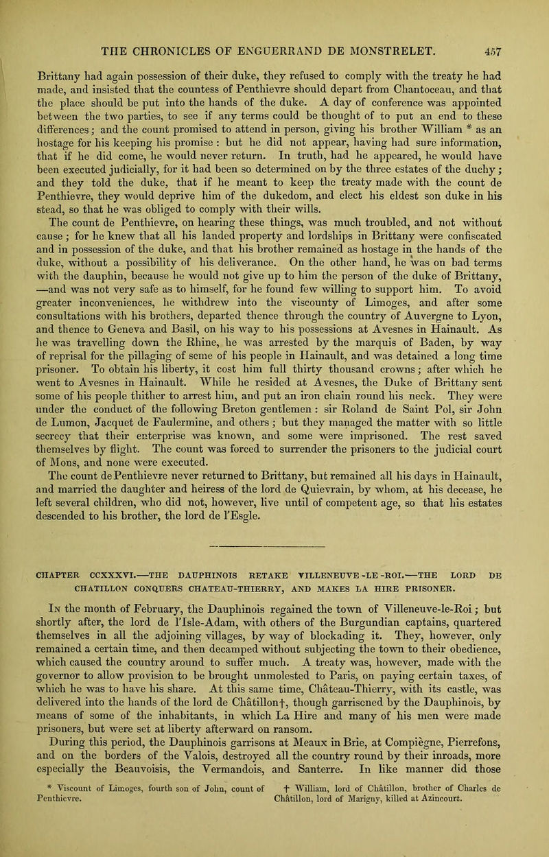 Brittany had again possession of their duke, they refused to comply with the treaty he had made, and insisted that the countess of Penthievre should depart from Chantoceau, and that the place should be put into the hands of the duke. A day of conference was appointed between the two parties, to see if any terms could be thought of to put an end to these differences; and the count promised to attend in person, giving his brother William * as an hostage for his keeping his promise : but he did not appear, having had sure information, that if he did come, he would never return. In truth, had he appeared, he would have been executed judicially, for it had been so determined on by the three estates of the duchy; and they told the duke, that if he meant to keep the treaty made with the count de Penthievre, they would deprive him of the dukedom, and elect his eldest son duke in his stead, so that he was obliged to comply with their wills. The count de Penthievre, on hearing these things, was much troubled, and not without cause ; for he knew that all his landed property and lordships in Brittany were confiscated and in possession of the duke, and that his brother remained as hostage in the hands of the duke, without a possibility of his deliverance. On the other hand, he was on bad terms with the dauphin, because he would not give up to him the person of the duke of Brittany, —and was not very safe as to himself, for he found few willing to support him. To avoid greater inconveniences, he withdrew into the viscounty of Limoges, and after some consultations with his brothers, departed thence through the country of Auvergne to Lyon, and thence to Geneva and Basil, on his way to his possessions at Avesnes in Hainault. As he was travelling down the Rhine, he was arrested by the marquis of Baden, by way of reprisal for the pillaging of seme of his people in Hainault, and was detained a long time prisoner. To obtain his liberty, it cost him full thirty thousand crowns; after which he went to Avesnes in Hainault. While he resided at Avesnes, the Duke of Brittany sent some of his people thither to arrest him, and put an iron chain round his neck. They were under the conduct of the following Breton gentlemen : sir Roland de Saint Pol, sir John de Lumon, Jacquet de Faulermine, and others ; but they managed the matter with so little secrecy that their enterprise was known, and some were imprisoned. The rest saved themselves by flight. The count was forced to surrender the prisoners to the judicial court of Mons, and none were executed. The count dePenthievre never returned to Brittany, but remained all his days in Hainault, and married the daughter and heiress of the lord de Quievrain, by whom, at his decease, he left several children, who did not, however, live until of competent age, so that his estates descended to his brother, the lord de l’Esgle. CHAPTER CCXXXVI. THE DAUPHINOIS RETAKE VILLENEUVE -LE -ROI. THE LORD DE CIIATILLON CONQUERS CHATEAU-THIERRY, AND MAKES LA HIRE PRISONER. In the month of February, the Daupliinois regained the town of Villeneuve-le-Roi; but shortly after, the lord de lTsle-Adam, with others of the Burgundian captains, quartered themselves in all the adjoining villages, by way of blockading it. They, however, only remained a certain time, and then decamped without subjecting the town to their obedience, which caused the country around to suffer much. A treaty was, however, made with the governor to allow provision to be brought unmolested to Paris, on paying certain taxes, of which he was to have his share. At this same time, Chateau-Thierry, with its castle, was delivered into the hands of the lord de Chatillonf, though garrisoned by the Dauphinois, by means of some of the inhabitants, in which La Hire and many of his men were made prisoners, but were set at liberty afterward on ransom. During this period, the Dauphinois garrisons at Meaux in Brie, at Compiegne, Pierrefons, and on the borders of the Valois, destroyed all the country round by their inroads, more especially the Beauvoisis, the Vermandois, and Santerre. In like manner did those * Viscount of Limoges, fourth son of John, count of f William, lord of Chatillon, brother of Charles de Penthievre. Chatillon, lord of Marigny, killed at Azincourt.