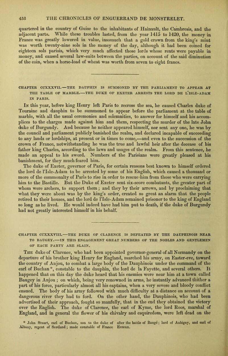 quartered in the country of Guise to the inhabitants of Hainault, the Cambresis, and the adjacent parts. While these troubles lasted, from the year 1415 to 1420, the money in France was greatly lowered in value, insomuch that a gold crown from the king’s mint was worth twenty-nine sols in the money of the day, although it had been coined for eighteen sols parisis, which very much affected those lords whose rents were payable in money, and caused several law-suits between the parties, on account of the said diminution of the coin, when a horse-load of wheat was worth from seven to eight francs. CHAPTER CCXXXVII. — THE DAUPHIN IS SUMMONED BY THE PARLIAMENT TO APPEAR AT THE TABLE OF MARBLE. THE DUKE OF EXETER ARRESTS THE LORD DE L’lSLE-ADAM IN PARIS. In this year, before king Henry left Paris to recross the sea, he caused Charles duke of Touraine and dauphin to be summoned to appear before the parliament at the table of marble, witli all the usual ceremonies and solemnities, to answer for himself and his accom- plices to the charges made against him and them, respecting the murder of the late John duke of Burgundy. And because he neither appeared himself, nor sent any one, he was by the council and parliament publicly banished the realm, and declared incapable of succeeding to any lands or lordships, at present or in times to come,—and even to the succession of the crown of France, notwithstanding he was the true and lawful heir after the decease of his father king Charles, according to the laws and usages of the realm. From this sentence, he made an appeal to his sword. Numbers of the Parisians were greatly pleased at his banishment, for they much feared him. The duke of Exeter, governor of Paris, for certain reasons best known to himself ordered the lord de lTsle-Adam to be arrested by some of his English, which caused a thousand or more of the commonalty of Paris to rise in order to rescue him from those who were carrying him to the Bastille. But the Duke of Exeter sent six-score combatants, the greater part of whom were archers, to support them; and they by their arrows, and by proclaiming that what they were about was by the king’s order, created so great an alarm that the people retired to their houses, and the lord de lTsle-Adam remained prisoner to the king of England so long as he lived. He would indeed have had him put to death, if the duke of Burgundy had not greatly interested himself in his behalf. CHAPTER CCXXXVIII. THE DUKE OF CLARENCE IS DEFEATED BY THE DAUPHINOIS NEAR TO BAUGEY. IN THIS ENGAGEMENT GREAT NUMBERS OF THE NOBLES AND GENTLEMEN OF EACH PARTY ARE SLAIN. The duke of Clarence, who had been appointed governor-general of all Normandy on the departure of his brother king Henry for England, marched his army, on Easter-eve, toward the country of Anjou, to combat a large body of the Dauphinois under the command of the earl of Buchan *, constable to the dauphin, the lord de la Fayette, and several others. It happened that on this day the duke heard that his enemies were near him at a town called Baugey in Anjou ; on which, being very renowned in arms, he instantly advanced thither a part of his force, particularly almost all his captains, when a very severe and bloody conflict ensued. The body of his army followed with much difficulty at a distance on account of a dangerous river they had to ford. On the other hand, the Dauphinois, who had been advertised of their approach, fought so manfully, that in the end they obtained the victory over the English. The duke of Clarence, the earl of Kyme, the lord Roos, marshal of England, and in general the flower of his chivalry and esquiredom, were left dead on the * John Stuart, earl of Buchan, son to the duke of after the battle of Bauge; lord of Aubigny, and earl of Albany, regent of Scotland; made constable of France Evreux.