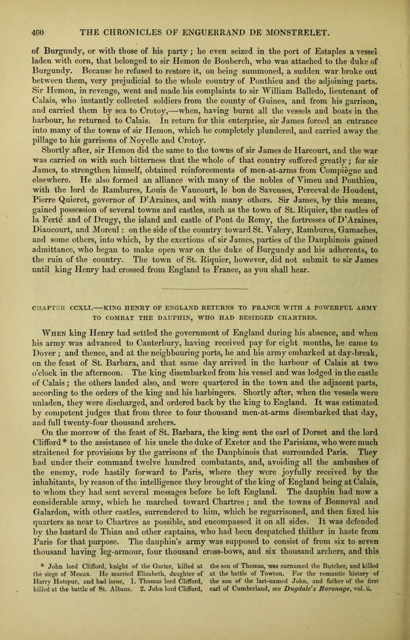 of Burgundy, or with those of his party; he even seized in the port of Estaples a vessel laden with corn, that belonged to sir Hemon de Bouberch, who was attached to the duke of Burgundy. Because he refused to restore it, on being summoned, a sudden war broke out between them, very prejudicial to the whole country of Ponthieu and the adjoining parts. Sir Hemon, in revenge, went and made his complaints to sir William Balledo, lieutenant of Calais, who instantly collected soldiers from the county of Guines, and from his garrison, and carried them by sea to Crotoy,—when, having burnt all the vessels and boats in the harbour, he returned to Calais. In return for this enterprise, sir James forced an entrance into many of the towns of sir Hemon, which he completely plundered, and carried away the pillage to his garrisons of Noyelle and Crotoy. Shortly after, sir Hemon did the same to the towns of sir James de Harcourt, and the war was carried on with such bitterness that the whole of that country suffered greatly; for sir James, to strengthen himself, obtained reinforcements of men-at-arms from Compiegne and elsewhere. He also formed an alliance with many of the nobles of Vimeu and Ponthieu, with the lord de Rambures, Louis de Yaucourt, le bon de Saveuses, Perceval de Houdent, Pierre Quieret, governor of D’Araines, and with many others. Sir James, by this means, gained possession of several towns and castles, such as the town of St. Riquier, the castles of la Ferte and of Drugy, the island and castle of Pont de Remy, the fortresses of D’Araines, Diaucourt, and Moreul: on the side of the country toward St. Valery, Rambures, Gamaches, and some others, into which, by the exertions of sir James, parties of the Dauphinois gained admittance, who began to make open war on the duke of Burgundy and his adherents, to the ruin of the country. The town of St. Riquier, however, did not submit to sir James until king Henry had crossed from England to France, as you shall hear. CHAPTER CCXLI. KING HENRY OF ENGLAND RETURNS TO FRANCE WITH A POWERFUL ARMY TO COMBAT THE DAUPHIN, WHO HAD BESIEGED CHARTRES. When king Henry had settled the government of England during his absence, and when his army was advanced to Canterbury, having received pay for eight months, he came to Dover ; and thence, and at the neighbouring ports, he and his army embarked at day-break, on the feast of St. Barbara, and that same day arrived in the harbour of Calais at two o’clock in the afternoon. The king disembarked from his vessel and was lodged in the castle of Calais; the others landed also, and were quartered in the town and the adjacent parts, according to the orders of the king and his harbingers. Shortly after, when the vessels were unladen, they were discharged, and ordered back by the king to England. It was estimated by competent judges that from three to four thousand men-at-arms disembarked that day, and full twenty-four thousand archers. On the morrow of the feast of St. Barbara, the king sent the earl of Dorset and the lord Clifford * to the assistance of his uncle the duke of Exeter and the Parisians, who were much straitened for provisions by the garrisons of the Dauphinois that surrounded Paris. They had under their command twelve hundred combatants, and, avoiding all the ambushes of the enemy, rode hastily forward to Paris, where they were joyfully received by the inhabitants, by reason of the intelligence they brought of the king of England being at Calais, to whom they had sent several messages before he left England. The dauphin had now a considerable army, which he marched toward Chartres; and the towns of Bonneval and Galardon, with other castles, surrendered to him, which he regarrisoned, and then fixed his quarters as near to Chartres as possible, and encompassed it on all sides. It was defended by the bastard de Thian and other captains, who had been despatched thither in haste from Paris for that purpose. The dauphin’s army was supposed to consist of from six to seven thousand having leg-armour, four thousand cross-bows, and six thousand archers, and this * John lord Clifford, knight of the Garter, killed at the son of Thomas, rvas sumamed the Butcher, and killed the siege of Meaux. He married Elizabeth, daughter of at the battle of Towton. For the romantic history of Harry Hotspur, and had issue, 1. Thomas lord Clifford, the son of the last-named John, and father of the first