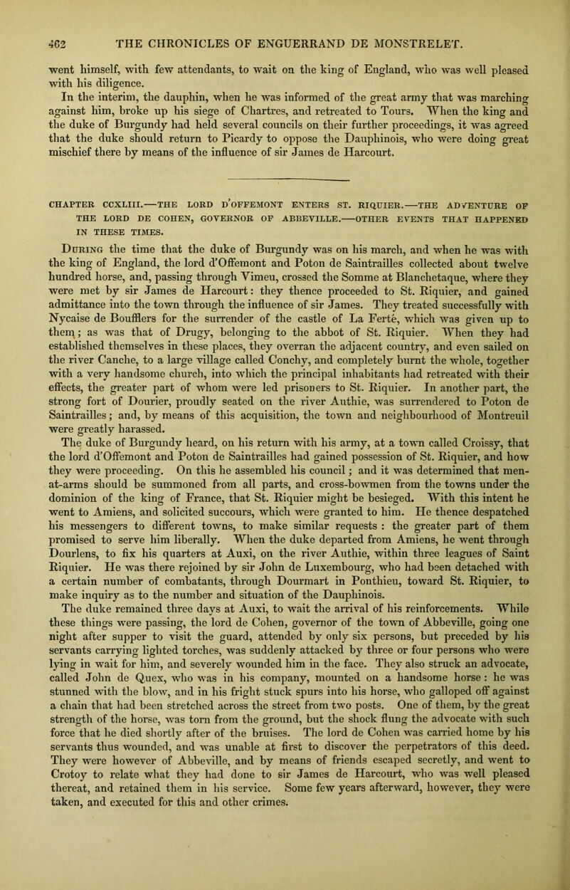 went himself, with few attendants, to wait on the king of England, who was well pleased with his diligence. In the interim, the dauphin, when he was informed of the great army that was marching against him, broke up his siege of Chartres, and retreated to Tours. When the king and the duke of Burgundy had held several councils on their further proceedings, it was agreed that the duke should return to Picardy to oppose the Dauphinois, who were doing great mischief there by means of the influence of sir James de Harcourt. CHAPTER CCXLIII. THE LORD d’oFFEMONT ENTERS ST. RIQUIER. THE ADVENTURE OF THE LORD DE COHEN, GOVERNOR OF ABBEVILLE. OTHER EVENTS THAT HAPPENED IN THESE TIMES. During the time that the duke of Burgundy was on his march, and when he was with the king of England, the lord d’Offemont and Poton de Saintrailles collected about twelve hundred horse, and, passing through Yimeu, crossed the Somme at Blanchetaque, where they were met by sir James de Harcourt: they thence proceeded to St. Riquier, and gained admittance into the town through the influence of sir James. They treated successfully with Nycaise de Boufflers for the surrender of the castle of La Ferte, which was given up to therq; as was that of Drugy, belonging to the abbot of St. Riquier. When they had established themselves in these places, they overran the adjacent country, and even sailed on the river Canclie, to a large village called Conchy, and completely burnt the whole, together with a very handsome church, into which the principal inhabitants had retreated with their effects, the greater part of whom were led prisoners to St. Riquier. In another part, the strong fort of Dourier, proudly seated on the river Authie, was surrendered to Poton de Saintrailles; and, by means of this acquisition, the town and neighbourhood of Montreuil were greatly harassed. The duke of Burgundy heard, on his return with his army, at a town called Croissy, that the lord d’Offemont and Poton de Saintrailles had gained possession of St. Riquier, and how they were proceeding. On this he assembled his council; and it was determined that men- at-arms should be summoned from all parts, and cross-bowmen from the towns under the dominion of the king of France, that St. Riquier might be besieged. With this intent he went to Amiens, and solicited succours, which were granted to him. He thence despatched his messengers to different towns, to make similar requests : the greater part of them promised to serve him liberally. When the duke departed from Amiens, he went through Dourlens, to fix his quarters at Auxi, on the river Authie, within three leagues of Saint Riquier. He was there rejoined by sir John de Luxembourg, who had been detached with a certain number of combatants, through Dourmart in Ponthieu, toward St. Riquier, to make inquiry as to the number and situation of the Dauphinois. The duke remained three days at Auxi, to wait the arrival of his reinforcements. While these things were passing, the lord de Cohen, governor of the town of Abbeville, going one night after supper to visit the guard, attended by only six persons, but preceded by his servants carrying lighted torches, was suddenly attacked by three or four persons who were lying in wait for him, and severely wounded him in the face. They also struck an advocate, called John de Quex, who was in his company, mounted on a handsome horse : he was stunned with the blow, and in his fright stuck spurs into his horse, who galloped off against a chain that had been stretched across the street from two posts. One of them, by the great strength of the horse, was tom from the ground, but the shock flung the advocate with such force that he died shortly after of the bruises. The lord de Cohen was carried home by his servants thus wounded, and was unable at first to discover the perpetrators of this deed. They were however of Abbeville, and by means of friends escaped secretly, and went to Crotoy to relate what they had done to sir James de Harcourt, who was well pleased thereat, and retained them in his service. Some few years afterward, however, they were taken, and executed for this and other crimes.