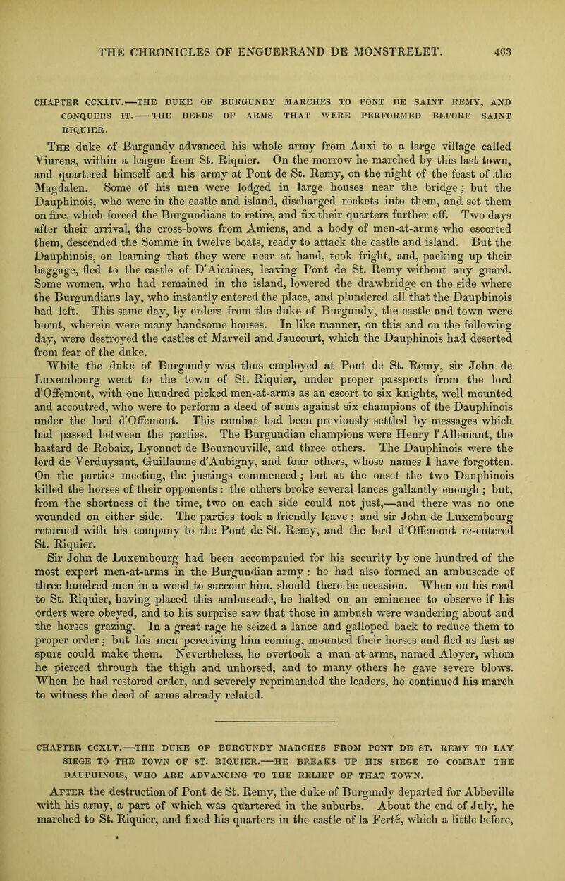 CHAPTER CCXLIV.—THE DUKE OF BURGUNDY MARCHES TO PONT DE SAINT REMY, AND CONQUERS IT. THE DEEDS OF ARMS THAT WERE PERFORMED BEFORE SAINT RIQUIER, The duke of Burgundy advanced his whole army from Auxi to a large village called Viurens, within a league from St. Riquier. On the morrow he marched by this last town, and quartered himself and his army at Pont de St. Remy, on the night of the feast of the Magdalen. Some of his men were lodged in large houses near the bridge ; but the Dauphinois, who were in the castle and island, discharged rockets into them, and set them on fire, which forced the Burgundians to retire, and fix their quarters further off. Two days after their arrival, the cross-bows from Amiens, and a body of men-at-arms who escorted them, descended the Somme in twelve boats, ready to attack the castle and island. But the Dauphinois, on learning that they were near at hand, took fright, and, packing up their baggage, fled to the castle of D’Airaines, leaving Pont de St. Remy without any guard. Some women, who had remained in the island, lowered the drawbridge on the side where the Burgundians lay, who instantly entered the place, and plundered all that the Dauphinois had left. This same day, by orders from the duke of Burgundy, the castle and town were burnt, wherein were many handsome houses. In like manner, on this and on the following day, were destroyed the castles of Marveil and Jaucourt, which the Dauphinois had deserted from fear of the duke. While the duke of Burgundy was thus employed at Pont de St. Remy, sir John de Luxembourg went to the town of St. Riquier, under proper passports from the lord d’Offemont, with one hundred picked men-at-arms as an escort to six knights, well mounted and accoutred, who were to perform a deed of arms against six champions of the Dauphinois under the lord d’Offemont. This combat had been previously settled by messages which had passed between the parties. The Burgundian champions were Henry l’Allemant, the bastard de Robaix, Lyonnet de Bournouville, and three others. The Dauphinois were the lord de Verduysant, Guillaume d’Aubigny, and four others, whose names I have forgotten. On the parties meeting, the justings commenced; but at the onset the two Dauphinois killed the horses of their opponents : the others broke several lances gallantly enough ; but, from the shortness of the time, two on each side could not just,—and there was no one wounded on either side. The parties took a friendly leave; and sir John de Luxembourg returned with his company to the Pont de St. Remy, and the lord d’Offemont re-entered St. Riquier. Sir John de Luxembourg had been accompanied for his security by one hundred of the most expert men-at-arms in the Burgundian army : he had also formed an ambuscade of three hundred men in a wood to succour him, should there be occasion. When on his road to St. Riquier, having placed this ambuscade, he halted on an eminence to observe if his orders were obeyed, and to his surprise saw that those in ambush were wandering about and the horses grazing. In a great rage he seized a lance and galloped back to reduce them to proper order; but his men perceiving him coming, mounted their horses and fled as fast as spurs could make them. Nevertheless, he overtook a man-at-arms, named Aloyer, whom he pierced through the thigh and unhorsed, and to many others he gave severe blows. When he had restored order, and severely reprimanded the leaders, he continued his march to witness the deed of arms already related. CHAPTER CCXLV. THE DUKE OF BURGUNDY MARCHES FROM PONT DE ST. REMY TO LAY SIEGE TO THE TOWN OF ST. RIQUIER. HE BREAKS UP HIS SIEGE TO COMBAT THE DAUPHINOIS, WHO ARE ADVANCING TO THE RELIEF OF THAT TOWN. After the destruction of Pont de St. Remy, the duke of Burgundy departed for Abbeville with his army, a part of which was quartered in the suburbs. About the end of July, he marched to St. Riquier, and fixed his quarters in the castle of la Ferte, which a little before,