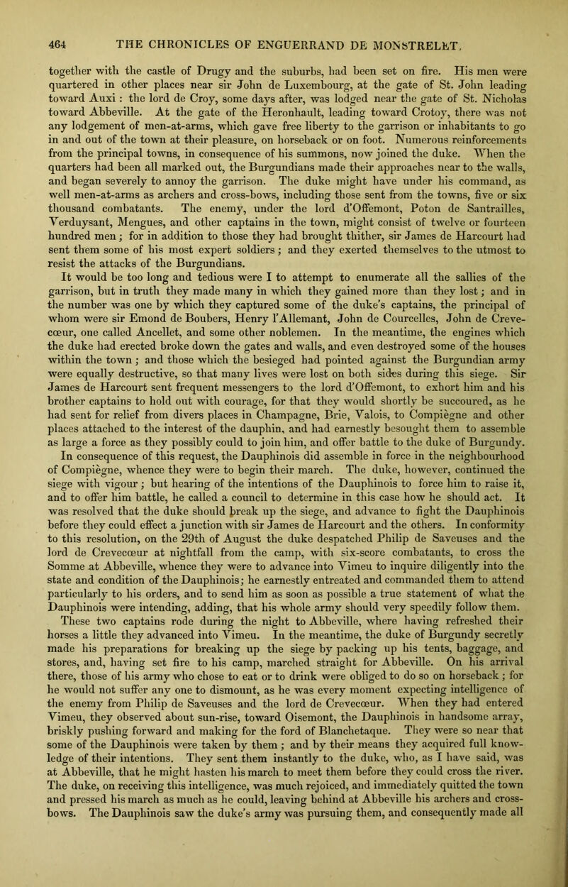 together with the castle of Drugy and the suburbs, had been set on fire. His men were quartered in other places near sir John de Luxembourg, at the gate of St. John leading toward Auxi: the lord de Croy, some days after, was lodged near the gate of St. Nicholas toward Abbeville. At the gate of the Heronhault, leading toward Crotoy, there was not any lodgement of mon-at-arms, which gave free liberty to the garrison or inhabitants to go in and out of the town at their pleasure, on horseback or on foot. Numerous reinforcements from the principal towns, in consequence of his summons, now joined the duke. When the quarters had been all marked out, the Burgundians made their approaches near to the walls, and began severely to annoy the garrison. The duke might have under his command, as well men-at-arms as archers and cross-bows, including those sent from the towns, five or six thousand combatants. The enemy, under the lord d’Offemont, Poton de Santrailles, Yerduysant, Mengues, and other captains in the town, might consist of twelve or fourteen hundred men; for in addition to those they had brought thither, sir James de Harcourt had sent them some of his most expert soldiers; and they exerted themselves to the utmost to resist the attacks of the Burgundians. It would be too long and tedious were I to attempt to enumerate all the sallies of the garrison, but in truth they made many in which they gained more than they lost; and in the number was one by which they captured some of the duke’s captains, the principal of whom were sir Emond de Boubers, Henry l’Allemant, John de Courcelles, John de Creve- coeur, one called Ancellet, and some other noblemen. In the meantime, the engines which the duke had erected broke down the gates and walls, and even destroyed some of the houses within the town; and those which the besieged bad pointed against the Burgundian army were equally destructive, so that many lives were lost on both sides during this siege. Sir James de Harcourt sent frequent messengers to the lord d’Offemont, to exhort him and his brother captains to hold out with courage, for that they would shortly be succoured, as he had sent for relief from divers places in Champagne, Brie, Yalois, to Compiegne and other places attached to the interest of the dauphin, and had earnestly besought them to assemble as large a force as they possibly could to join him, and offer battle to the duke of Burgundy. In consequence of this request, the Dauphinois did assemble in force in the neighbourhood of Compiegne, whence they were to begin their march. The duke, however, continued the siege with vigour; but hearing of the intentions of the Dauphinois to force him to raise it, and to offer him battle, he called a council to determine in this case how he should act. It was resolved that the duke should break up the siege, and advance to fight the Dauphinois before they could effect a junction with sir James de Harcourt and the others. In conformity to this resolution, on the 29th of August the duke despatched Philip de Saveuses and the lord de Crevecoeur at nightfall from the camp, with six-score combatants, to cross the Somme at Abbeville, whence they were to advance into Yimeu to inquire diligently into the state and condition of the Dauphinois; he earnestly entreated and commanded them to attend particularly to his orders, and to send him as soon as possible a true statement of what the Dauphinois were intending, adding, that his whole army should very speedily follow them. These two captains rode during the night to Abbeville, where having refreshed their horses a little they advanced into Yimeu. In the meantime, the duke of Burgundy secretly made his preparations for breaking up the siege by packing up his tents, baggage, and stores, and, having set fire to his camp, marched straight for Abbeville. On his arrival there, those of his army who chose to eat or to drink were obliged to do so on horseback ; for he would not suffer any one to dismount, as he was every moment expecting intelligence of the enemy from Philip de Saveuses and the lord de Crevecoeur. When they had entered Vimeu, they observed about sun-rise, toward Oisemont, the Dauphinois in handsome array, briskly pushing forward and making for the ford of Blanchetaque. They were so near that some of the Dauphinois wrere taken by them ; and by their means they acquired full know- ledge of their intentions. They sent them instantly to the duke, who, as I have said, was at Abbeville, that he might hasten his march to meet them before they could cross the river. The duke, on receiving this intelligence, was much rejoiced, and immediately quitted the town and pressed his march as much as he could, leaving behind at Abbeville his archers and cross- bows. The Dauphinois saw the duke’s army was pursuing them, and consequently made all