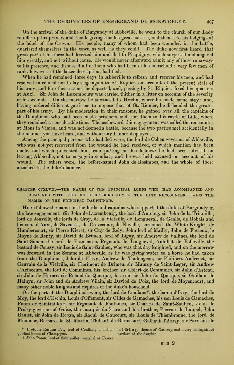 On the arrival of the duke of Burgundy at Abbeville, lie went to the church of our Lady to offer up his prayers and thanksgivings for his great success, and thence to his lodgings at the hotel of the Crown. His people, many of whom had been wounded in the battle, quartered themselves in the town as well as they could. The duke now first heard that great part of his force had deserted him and fled to Picquigny, which surprised and angered him greatly, and not without cause. He would never afterward admit any of those runaways to his presence, and dismissed all of them who had been of his household : very few men of rank, however, of the latter description, had fled. When he had remained three days in Abbeville to refresh and recover his men, and had resolved in council not to lay siege again to St. Riquier, on account of the present state of his army, and for other reasons, he departed, and, passing by St. Riquier, fixed his quarters at Auxi. Sir John de Luxembourg was carried thither in a litter on account of the severity of his wounds. On the morrow he advanced to Hesdin, where he made some stay; and, having ordered different garrisons to oppose that of St. Riquier, he disbanded the greater part of his army. By his moderation in their ransoms, he gained over all the captains of the Dauphinois who had been made prisoners, and sent them to his castle of Lille, where they remained a considerable time. Thenceforward this engagement was called the rencounter at Mons in Vimeu, and was not deemed a battle, because the two parties met accidentally in the manner you have heard, and without any banner displayed. Among the principal persons who had fled were, the lord de Cohen governor of Abbeville, who was not yet recovered from the wound he had received, of which mention has been made, and which prevented him from putting on his helmet: he had been advised, on leaving Abbeville, not to engage in combat; and he was held excused on account of his wound. The others were, the before-named John de Rosimbos, and the whole of those attached to the duke’s banner. CHAPTER CCXLVII. THE NAMES OF THE PRINCIPAL LORDS WHO HAD ACCOMPANIED AND REMAINED WITH THE DUKE OF BURGUNDY IN THE LATE RENCOUNTER. ALSO THE NAMES OF THE PRINCIPAL DAUPHINOIS. Here follow the names of the lords and captains who supported the duke of Burgundy in the late engagement. Sir John de Luxembourg, the lord d’Antoing, sir John de la Trimuille, lord de Jonvelle, the lords de Croy, de la Viefville, de Longueval, de Genlis, de Robais and his son, d’Auxi, de Saveuses, de Crevecceur, de Noyelle, surnamed the White Knight, de Humbercourt, sir Pierre Kieret, sir Guy de Rely, John lord of Mailly, John de Fosseux, le Moyne de Renty, sir David de Brimeu, lord of Ligny, sir Andrew de Yallines, the lord de Saint-Simon, the lord de Framensen, Regnault de Longueval, Aubillet de Folleville, the bastard de Coussy, sir Louis de Saint-Saulieu, who was that day knighted, and on the morrow was drowned in the Somme at Abbeville, as he was giving water to a horse he had taken from the Dauphinois, John de Flavy, Andrew de Toulongeon, sir Philibert Andrenet, sir Gauvain de la Viefville, sir Florimont de Brimeu, sir Mauroy de Saint-Leger, sir Andrew d’Azincourt, the lord de Commines, his brother sir Colart de Commines, sir John d’Estenu, sir John de Hornes, sir Roland du Querque, his son sir John du Querque, sir Guillain de Haluyn, sir John and sir Andrew Vilain, sir Daviod de Poix, the lord de Moyencourt, and many other noble knights and esquires of the duke’s household. On the part of the Dauphinois were, the lord de Conflans*, the baron d’lvry, the lord de Moy, the lord d’Eschin, Louis d’Offemont, sir Gilles de Gamaches, his son Louis de Gamaches, Poton de Saintraillesf, sir Regnault de Fontaines, sir Charles de Saint-Saulieu, John de Proisy governor of Guise, the marquis de Scare and his brother, Pierron de Luppel, John Raulet, sir John de Rogan, sir Raoul de Gaucourt, sir Louis de Thiembronne, the lord de Mommor, Bernard de St. Martin, Thibaut de Gerincourt, Galhaut d’Aarsy, sir Sarrasin de * Probably Eustace IV., lord of Conflans, a distin- in 1454, a gentleman of Gascony, and a very distinguished guished house of Champagne. partisan of the dauphin. f J ohn Poton, lord of Saintrailles, marshal of France