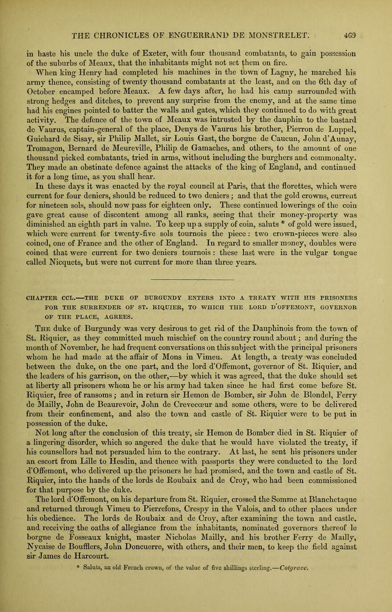 in haste his uncle the duke of Exeter, with four thousand combatants, to gain possession of the suburbs of Meaux, that the inhabitants might not set them on fire. When king Henry had completed his machines in the town of Lagny, he marched his army thence, consisting of twenty thousand combatants at the least, and on the 6th day of October encamped before Meaux. A few days after, he had his camp surrounded with strong hedges and ditches, to prevent any surprise from the enemy, and at the same time had his engines pointed to batter the walls and gates, which they continued to do with great activity. The defence of the town of Meaux was intrusted by the dauphin to the bastard dc Vaurus, captain-general of the place, Denys de Vaurus his brother, Pierron de Luppel, Guichard de Sisay, sir Philip Mallet, sir Louis Gast, the borgne de Caucun, John d’Aunay, Tromagon, Bernard de Meureville, Philip de Gamaclies, and others, to the amount of one thousand picked combatants, tried in arms, without including the burghers and commonalty. They made an obstinate defence against the attacks of the king of England, and continued it for a long time, as you shall hear. In these days it was enacted by the royal council at Paris, that the florettes, which were current for four deniers, should be reduced to two deniers; and that the gold crowns, current for nineteen sols, should now pass for eighteen only. These continued lowerings of the coin gave great cause of discontent among all ranks, seeing that their money-property was diminished an eighth part in value. To keep up a supply of coin, saluts * of gold were issued, which were current for twenty-five sols tournois the piece: two crown-pieces were also coined, one of France and the other of England. In regard to smaller money, doubles were coined that were current for two deniers tournois : these last were in the vulgar tongue called Nicquets, but were not current for more than three years. CHAPTER CCL. THE DUKE OF BURGUNDY ENTERS INTO A TREATY WITH HIS PRISONERS FOR THE SURRENDER OF ST. RIQUIER, TO WHICH THE LORD D’OFFEMONT, GOVERNOR OF THE PLACE, AGREES. The duke of Burgundy was very desirous to get rid of the Dauphinois from the town of St. Riquier, as they committed much mischief on the country round about; and during the month of November, he had frequent conversations on this subject with the principal prisoners whom he had made at the affair of Mons in Vimeu. At length, a treaty was concluded between the duke, on the one part, and the lord d’Offemont, governor of St. Riquier, and the leaders of his garrison, on the other,—by which it was agreed, that the duke should set at liberty all prisoners whom he or his army had taken since he had first come before St. Riquier, free of ransoms; and in return sir Hemon de Bomber, sir John de Blondel, Ferry de Mailly, John de Beaurevoir, John de Crevecceur and some others, were to be delivered from their confinement, and also the town and castle of St. Riquier were to be put in possession of the duke. Not long after the conclusion of this treaty, sir Hemon de Bomber died in St. Riquier of a lingering disorder, which so angered the duke that he would have violated the treaty, if his counsellors had not persuaded him to the contrary. At last, he sent his prisoners under an escort from Lille to Hesdin, and thence with passports they were conducted to the lord d’Offemont, who delivered up the prisoners he had promised, and the town and castle of St. Riquier, into the hands of the lords de Roubaix and de Croy, who had been commissioned for that purpose by the duke. The lord d’Offemont, on his departure from St. Riquier, crossed the Somme at Blanchetaque and returned through Yimeu to Pierrefons, Crespy in the Valois, and to other places under his obedience. The lords de Roubaix and de Croy, after examining the town and castle, and receiving the oaths of allegiance from the inhabitants, nominated governors thereof le borgne de Fosseaux knight, master Nicholas Mailly, and his brother Ferry de Mailly, Nycaise de Boufflers, John Doncuerre, with others, and their men, to keep the field against sir James de Harcourt. * Saluts, an old French crown, of the value of five shillings sterling.—Cotgrave.