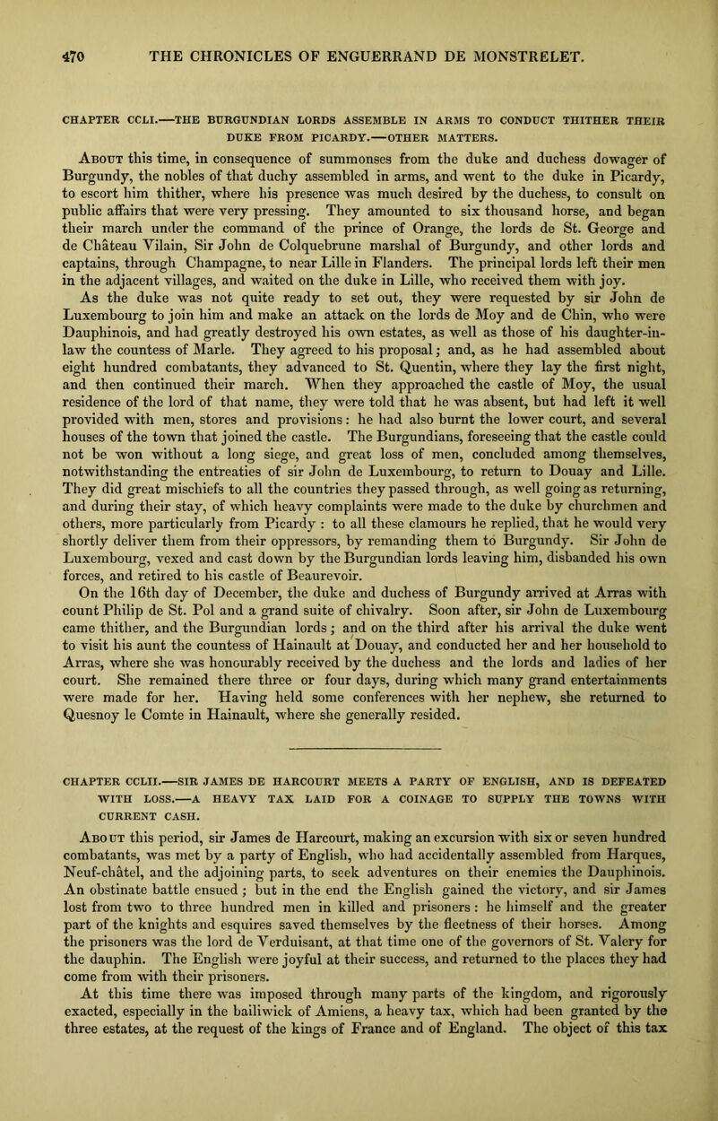 CHAPTER CCLI. THE BURGUNDIAN LORDS ASSEMBLE IN ARMS TO CONDUCT THITHER THEIR DUKE FROM PICARDY. OTHER MATTERS. About this time, in consequence of summonses from the duke and duchess dowager of Burgundy, the nobles of that duchy assembled in arms, and went to the duke in Picardy, to escort him thither, where his presence was much desired by the duchess, to consult on public affairs that were very pressing. They amounted to six thousand horse, and began their march under the command of the prince of Orange, the lords de St. George and de Chateau Yilain, Sir John de Colquebrune marshal of Burgundy, and other lords and captains, through Champagne, to near Lille in Flanders. The principal lords left their men in the adjacent villages, and waited on the duke in Lille, who received them with joy. As the duke was not quite ready to set out, they were requested by sir John de Luxembourg to join him and make an attack on the lords de Moy and de Chin, who were Dauphinois, and had greatly destroyed his own estates, as well as those of his daughter-in- law the countess of Marie. They agreed to his proposal; and, as he had assembled about eight hundred combatants, they advanced to St. Quentin, where they lay the first night, and then continued their march. When they approached the castle of Moy, the usual residence of the lord of that name, they were told that he was absent, but had left it well provided with men, stores and provisions: he had also burnt the lower court, and several houses of the town that joined the castle. The Burgundians, foreseeing that the castle could not be won without a long siege, and great loss of men, concluded among themselves, notwithstanding the entreaties of sir John de Luxembourg, to return to Douay and Lille. They did great mischiefs to all the countries they passed through, as well going as returning, and during their stay, of which heavy complaints were made to the duke by churchmen and others, more particularly from Picardy : to all these clamours he replied, that he would very shortly deliver them from their oppressors, by remanding them to Burgundy. Sir John de Luxembourg, vexed and cast down by the Burgundian lords leaving him, disbanded his own forces, and retired to his castle of Beaurevoir. On the 16th day of December, the duke and duchess of Burgundy arrived at Arras with count Philip de St. Pol and a grand suite of chivalry. Soon after, sir John de Luxembourg came thither, and the Burgundian lords; and on the third after his arrival the duke went to visit his aunt the countess of Hainault at Douay, and conducted her and her household to Arras, where she was honourably received by the duchess and the lords and ladies of her court. She remained there three or four days, during which many grand entertainments were made for her. Having held some conferences with her nephew, she returned to Quesnoy le Comte in Hainault, where she generally resided. CHAPTER CCLII.—SIR JAMES DE HARCOURT MEETS A PARTY OF ENGLISH, AND IS DEFEATED WITH LOSS. A HEAVY TAX LAID FOR A COINAGE TO SUPPLY THE TOWNS WITH CURRENT CASH. About this period, sir James de Harcourt, making an excursion with six or seven hundred combatants, was met by a party of English, who had accidentally assembled from Harques, Neuf-chatel, and the adjoining parts, to seek adventures on their enemies the Dauphinois. An obstinate battle ensued ; but in the end the English gained the victory, and sir James lost from two to three hundred men in killed and prisoners: he himself and the greater part of the knights and esquires saved themselves by the fleetness of their horses. Among the prisoners was the lord de Yerduisant, at that time one of the governors of St. Valery for the dauphin. The English were joyful at their success, and returned to the places they had come from with their prisoners. At this time there was imposed through many parts of the kingdom, and rigorously exacted, especially in the bailiwick of Amiens, a heavy tax, which had been granted by the three estates, at the request of the kings of France and of England. The object of this tax