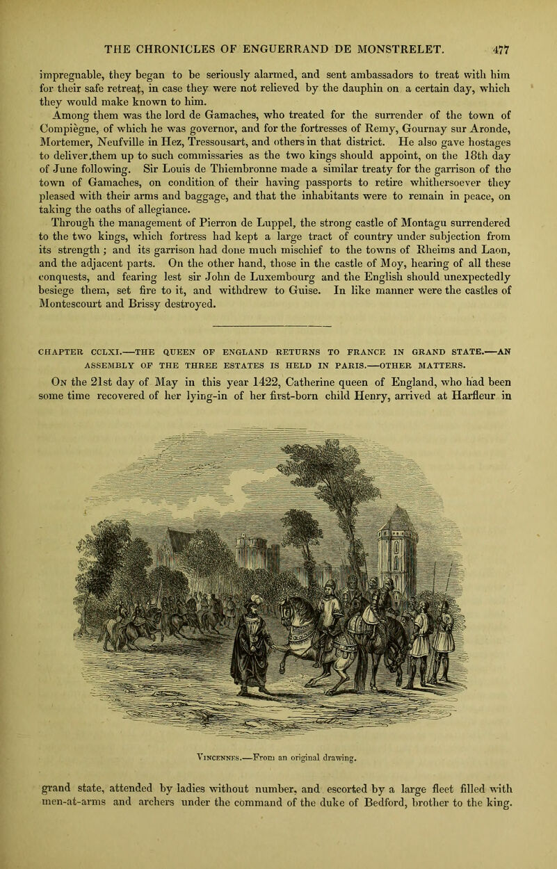 impregnable, they began to be seriously alarmed, and sent ambassadors to treat with him for their safe retreat, in case they were not relieved by the dauphin on a certain day, which they would make known to him. Among them was the lord de Gamaches, who treated for the surrender of the town of Compiegne, of which he was governor, and for the fortresses of Remy, Gournay sur Aronde, Mortemei’, Neufville in Hez, Tressousart, and others in that district. He also gave hostages to deliver .them up to such commissaries as the two kings should appoint, on the 18th day of June following. Sir Louis de Thiembronne made a similar treaty for the garrison of the town of Gamaches, on condition of their having passports to retire whithersoever they pleased with their arms and baggage, and that the inhabitants were to remain in peace, on taking the oaths of allegiance. Through the management of Pierron de Luppel, the strong castle of Montagu surrendered to the two kings, which fortress had kept a large tract of country under subjection from its strength ; and its garrison had done much mischief to the towns of Rlieims and Laon, and the adjacent parts. On the other hand, those in the castle of Moy, hearing of all these conquests, and fearing lest sir John de Luxembourg and the English should unexpectedly besiege them, set fire to it, and withdrew to Guise. In like manner were the castles of Montescourt and Brissy destroyed. CHAPTER CCLXI. THE QUEEN OF ENGLAND RETURNS TO FRANCE IN GRAND STATE. AN ASSEMBLY OF THE THREE ESTATES IS HELD IN PARIS. OTHER MATTERS. On the 21st day of May in this year 1422, Catherine queen of England, who had been some time recovered of her lying-in of her first-born child Henry, arrived at Harfleur in Vincennes.—From an original drawing. grand state, attended by ladies without number, and escorted by a large fleet filled with men-at-arms and archers under the command of the duke of Bedford, brother to the king.