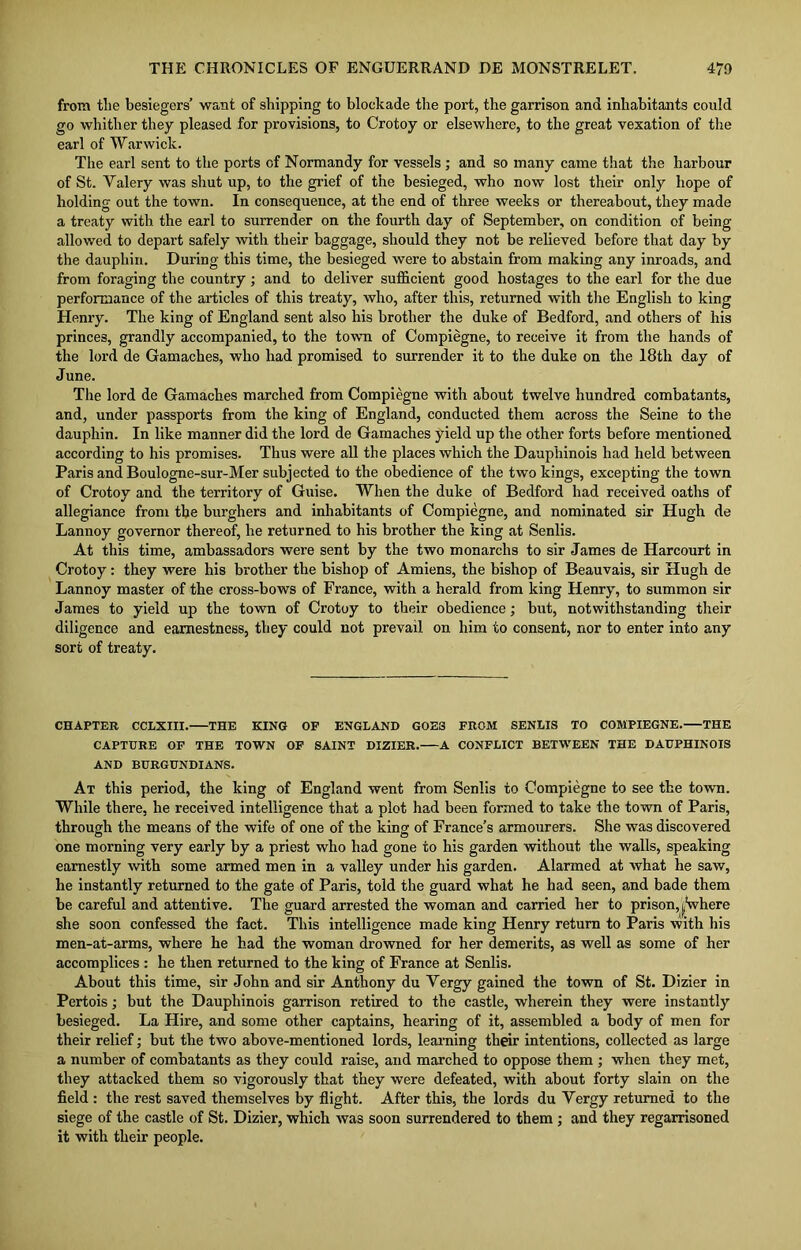 from the besiegers’ want of shipping to blockade the port, the garrison and inhabitants could go whither they pleased for provisions, to Crotoy or elsewhere, to the great vexation of the earl of Warwick. The earl sent to the ports of Normandy for vessels ; and so many came that the harbour of St. Yalery was shut up, to the grief of the besieged, who now lost their only hope of holding out the town. In consequence, at the end of three weeks or thereabout, they made a treaty with the earl to surrender on the fourth day of September, on condition of being allowed to depart safely with their baggage, should they not be relieved before that day by the dauphin. During this time, the besieged were to abstain from making any inroads, and from foraging the country ; and to deliver sufficient good hostages to the earl for the due performance of the articles of this treaty, who, after this, returned with the English to king Henry. The king of England sent also his brother the duke of Bedford, and others of his princes, grandly accompanied, to the town of Compiegne, to receive it from the hands of the lord de Gamaches, who had promised to surrender it to the duke on the 18th day of June. The lord de Gamaches marched from Compiegne with about twelve hundred combatants, and, under passports from the king of England, conducted them across the Seine to the dauphin. In like manner did the lord de Gamaches yield up the other forts before mentioned according to his promises. Thus were all the places which the Dauphinois had held between Paris and Boulogne-sur-Mer subjected to the obedience of the two kings, excepting the town of Crotoy and the territory of Guise. When the duke of Bedford had received oaths of allegiance from the burghers and inhabitants of Compiegne, and nominated sir Hugh de Lannoy governor thereof, he returned to his brother the king at Senlis. At this time, ambassadors were sent by the two monarchs to sir James de Harcourt in Crotoy : they were his brother the bishop of Amiens, the bishop of Beauvais, sir Hugh de Lannoy master of the cross-bows of France, with a herald from king Henry, to summon sir James to yield up the town of Crotoy to their obedience; but, notwithstanding their diligence and earnestness, they could not prevail on him to consent, nor to enter into any sort of treaty. CHAPTER CCLXIII. THE KING OF ENGLAND G0E3 FROM SENLIS TO COMPIEGNE. THE CAPTURE OF THE TOWN OF SAINT DIZIER. A CONFLICT BETWEEN THE DAUPHINOIS AND BURGUNDIANS. At this period, the king of England went from Senlis to Compiegne to see the town. While there, he received intelligence that a plot had been formed to take the town of Paris, through the means of the wife of one of the king of France’s armourers. She was discovered one morning very early by a priest who had gone to his garden without the walls, speaking earnestly with some armed men in a valley under his garden. Alarmed at what he saw, he instantly returned to the gate of Paris, told the guard what he had seen, and bade them be careful and attentive. The guard arrested the woman and carried her to prison,j^Where she soon confessed the fact. This intelligence made king Henry return to Paris with his men-at-arms, where he had the woman drowned for her demerits, as well as some of her accomplices : he then returned to the king of France at Senlis. About this time, sir John and sir Anthony du Yergy gained the town of St. Dizier in Pertois; but the Dauphinois garrison retired to the castle, wherein they were instantly besieged. La Hire, and some other captains, hearing of it, assembled a body of men for their relief; but the two above-mentioned lords, learning their intentions, collected as large a number of combatants as they could raise, and marched to oppose them ; when they met, they attacked them so vigorously that they were defeated, with about forty slain on the field : the rest saved themselves by flight. After this, the lords du Yergy returned to the siege of the castle of St. Dizier, which was soon surrendered to them ; and they regarrisoned it with their people.