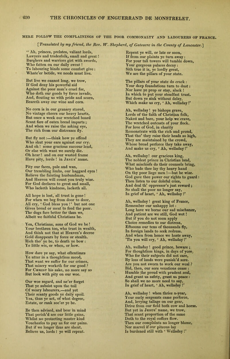 HERE FOLLOW THE COMPLAININGS OF THE POOR COMMONALTY AND LABOURERS OF FRANCE [ Translated by my friend, the Rev. W. “ Ah, princes, prelates, valiant lords, Lawyers and tradesfolk, small and great! Burghers and warriors girt with swords, Who fatten on our daily sweat ! To labouring hinds some comfort give : Whate’er betide, we needs must live. But live we cannot long, we trow, If God deny his powerful aid Against the poor man’s cruel foe, Who doth our goods by force invade, And, flouting us with pride and scorn, Beareth away our wine and com. No com is in our granary stored, No vintage cheers our heavy hearts, But once a week our wretched board Scant fare of oaten bread imparts ; And when we raise the asking eye, The rich from our distresses fly. But fly not:—think how ye offend Who shut your ears against our cry. And oh ! some gracious succour lend, Or else with want we surely die. Oh hear ! and on our wasted frame Have pity, lords ! in Jesus’ name. Pity our faces, pale and wan, Our trembling limbs, our haggard eyes ! Relieve the fainting husbandman, And Heaven will count you truly wise. For God declares to great and small, Who lacketh kindness, lacketh all. All hope is lost, all trust is gone ! For when we beg from door to door, All cry, ‘ God bless you ! ’ but not one Gives bread or meat to feed the poor. The dogs fare better far than we, Albeit we faithful Christians be. Yea, Christians, sons of God we be ! Your brethren too, who trust in wealth, And think not that at Heaven’s decree Gold disappears by force or stealth. Rich tho’ ye be, to death ye bow : Ye little wis, or when, or how. How dare ye say, what oftentimes Ye utter in a thoughtless mood, That want we suffer for our crimes, That misery worketh for our good ? For Christ his sake, no more say so But look with pity on our woe. Our woe regard, and ne’er forget That ye subsist upon the toil Of weary labourers,—and yet Their scanty goods ye daily spoil. Yea, thus ye act, of what degree, Estate, or rank soe’er ye be. Be then advised, and bear m mind That perish’d are our little gains, Whilst no protecting master kind Vouchsafes to pay us for our pains. But if we longer thus are slient, Believe us, lords 1 ye will repent. Shepherd, of Gateacre in the County of Lancaster. \ Repent ye will, or late or soon, If from our plaints ye turn away : For your tall towers will tumble down, Your gorgeous palaces decay : Sith true it is, ye lordly great, We are the pillars of your state. The pillars of your state do crack : Your deep foundations turn to dust: Nor have ye prop or stay, alack ! In which to put your steadfast trust. But down ye sink without delay, Which make us cry, ‘ Ah, welladay !’ Ah, welladay ! ye bishops grave, Lords of the faith of Christian folk, Naked and bare, your help we crave, The wretched outcasts of your flock. For love of God, in charity Remonstrate with the rich and proud, That tho’ they raise their heads so high, They are maintained by the crowd, Whose bread perforce they take away. And make us cry, ‘ Ah, welladay !’ Ah, welladay! our gracious king, The noblest prince in Christian land, What mischiefs do their counsels bring, Who bade thee lay thy heavy hand On thy poor liege men !—but be wise. God gave thee power our rights to guard : Then listen to our doleful cries, And deal th’ oppressor’s just reward ; So shall the poor no longer say, In grief of heart, ‘ Ah, welladay !’ Ah, welladay ! great king of France, Remember our unhappy lot: Long have we borne our sad mischance, And patient are we still, God wot! But if you do not soon apply Choice remedies to our distress, Eftsoons our tens of thousands fly, In foreign lands to seek redress. And when from hence we haste away, ’Tis you will cry, ‘ Ah, welladay !’ Ah, welladay ! good prince, beware ; For thoughtless kings, in days of yore. Who for their subjects did not care, By loss of lands were punish’d sore. Are you not sworn to work our weal ? Bid, then, our sore vexations cease : Humble the proud with prudent zeal, And grant us safety, grant us peace: So shall we no more need to say, In grief of heart, ‘ Ah, welladay !’ Ah, welladay ! when thrice a-year, Ycur surly sergeants came perforce, And, levying tallage on our gear, Drive from our field both cow and horse. But yet in Jesus’ name, we trow, That scant proportion of the same Doth to the royal coffers flow. Then our complaints no longer blame, Nor marvel if our piteous lay Is burdened still with ‘ Welladay !’