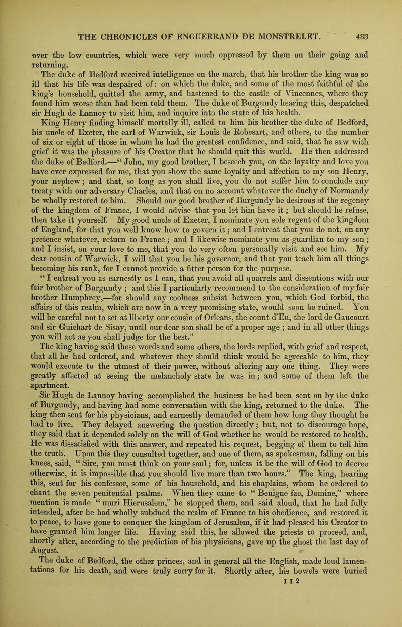 over the low countries, which were very much oppressed by them on their going and returning. The duke of Bedford received intelligence on the march, that his brother the king was so ill that his life was despaired of: on which the duke, and some of the most faithful of the king’s household, quitted the army, and hastened to the castle of Yincennes, where they found him worse than had been told them. The duke of Burgundy hearing this, despatched sir Hugh de Lannoy to visit him, and inquire into the state of his health. King Henry finding himself mortally ill, called to him his brother the duke of Bedford, his uncle of Exeter, the earl of Warwick, sir Louis de Robesart, and others, to the number of six or eight of those in whom he had the greatest confidence, and said, that he saw with grief it was the pleasure of his Creator that he should quit this world. He then addressed the duke of Bedford.—“ John, my good brother, I beseech you, on the loyalty and love you have ever expressed for me, that you show the same loyalty and affection to my son Henry, your nephew; and that, so long as you shall live, you do not suffer him to conclude any treaty with our adversary Charles, and that on no account whatever the duchy of Normandy be wholly restored to him. Should our good brother of Burgundy be desirous of the regency of the kingdom of France, I would advise that you let him have it; but should he refuse, then take it yourself. My good uncle of Exeter, I nominate you sole regent of the kingdom of England, for that you well know how to govern it; and I entreat that you do not, on any pretence whatever, return to France; and I likewise nominate you as guardian to my son; and I insist, on your love to me, that you do very often personally visit and see him. My dear cousin of Warwick, I will that you be his governor, and that you teach him all things becoming his rank, for I cannot provide a fitter person for the purpose. “ I entreat you as earnestly as I can, that you avoid all quarrels and dissentions with our fair brother of Burgundy ; and this I particularly recommend to the consideration of my fair brother Humphrey,—for should any coolness subsist between you, which God forbid, the affairs of this realm, which are now in a very promising state, would soon be ruined. You will be careful not to set at liberty our cousin of Orleans, the count d’Eu, the lord de Gaucourt and sir Guichart de Sisay, until our dear son shall be of a proper age ; and in all other things you will act as you shall judge for the best.” The king having said these words and some others, the lords replied, with grief and respect, that all he had ordered, and whatever they should think would be agreeable to him, they would execute to the utmost of their power, without altering any one thing. They were greatly affected at seeing the melancholy state he was in; and some of them left the apartment. Sir Hugh de Lannoy having accomplished the business he had been sent on by the duke of Burgundy, and having had some conversation with the king, returned to the duke. The king then sent for his physicians, and earnestly demanded of them how long they thought he had to live. They delayed answering the question directly; but, not to discourage hope, they said that it depended solely on the will of God whether he would be restored to health. He was dissatisfied with this answer, and repeated his request, begging of them to tell him the truth. Upon this they consulted together, and one of them, as spokesman, falling on his knees, said, “ Sire, you must think on your soul; for, unless it be the will of God to decree otherwise, it is impossible that you should live more than two hours.” The king, hearing this, sent for his confessor, some of his household, and his chaplains, whom he ordered to chant the seven penitential psalms. When they came to “ Benigne fac, Domine,” where mention is made “ muri Hierusalem,” he stopped them, and said aloud, that he had fully intended, after he had wholly subdued the realm of France to his obedience, and restored it to peace, to have gone to conquer the kingdom of Jerusalem, if it had pleased his Creator to have granted him longer life. Having said this, he allowed the priests to proceed, and, shortly after, according to the prediction of his physicians, gave up the ghost the last day of August. * The duke of Bedford, the other princes, and in general all the English, made loud lamen- tations for his death, and were truly sorry for it. Shortly after, his bowels were buried I I 2