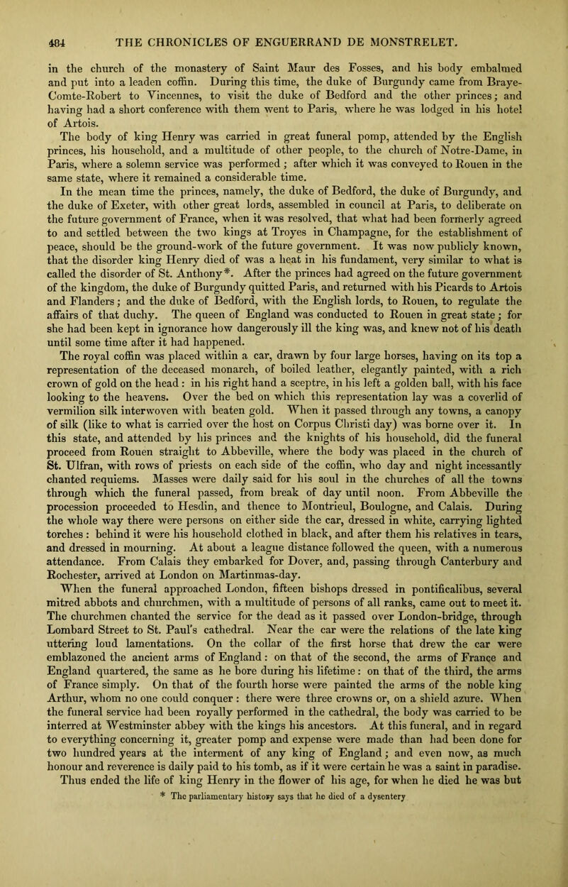 in the church of the monastery of Saint Maur des Fosses, and his body embalmed and put into a leaden coffin. During this time, the duke of Burgundy came from Braye- Comte-Robert to Vincennes, to visit the duke of Bedford and the other princes; and having had a short conference with them went to Paris, where he wTas lodged in his hotel of Artois. The body of king Henry was carried in great funeral pomp, attended by the English princes, his household, and a multitude of other people, to the church of Notre-Dame, in Paris, where a solemn service was performed ; after which it was conveyed to Rouen in the same state, where it remained a considerable time. In the mean time the princes, namely, the duke of Bedford, the duke of Burgundy, and the duke of Exeter, with other great lords, assembled in council at Paris, to deliberate on the future government of France, when it was resolved, that what had been formerly agreed to and settled between the two kings at Troyes in Champagne, for the establishment of peace, should be the ground-work of the future government. It was now publicly known, that the disorder king Henry died of was a heat in his fundament, very similar to what is called the disorder of St. Anthony*. After the princes had agreed on the future government of the kingdom, the duke of Burgundy quitted Paris, and returned with his Picards to Artois and Flanders; and the duke of Bedford, with the English lords, to Rouen, to regulate the affairs of that duchy. The queen of England was conducted to Rouen in great state; for she had been kept in ignorance how dangerously ill the king was, and knew not of his deatli until some time after it had happened. The royal coffin was placed within a car, drawn by four large horses, having on its top a representation of the deceased monarch, of boiled leather, elegantly painted, with a rich crown of gold on the head : in his right hand a sceptre, in his left a golden ball, with his face looking to the heavens. Over the bed on which this representation lay was a coverlid of vermilion silk interwoven with beaten gold. When it passed through any towns, a canopy of silk (like to what is carried over the host on Corpus Christi day) was borne over it. In this state, and attended by his princes and the knights of his household, did the funeral proceed from Rouen straight to Abbeville, where the body was placed in the church of St. Ulfran, with rows of priests on each side of the coffin, who day and night incessantly chanted requiems. Masses were daily said for his soul in the churches of all the towns through which the funeral passed, from break of day until noon. From Abbeville the procession proceeded to Hesdin, and thence to Montrieul, Boulogne, and Calais. During the whole way there were persons on either side the car, dressed in white, carrying lighted torches: behind it were his household clothed in black, and after them his relatives in tears, and dressed in mourning. At about a league distance followed the queen, with a numerous attendance. From Calais they embarked for Dover, and, passing through Canterbury and Rochester, arrived at London on Martinmas-day. When the funeral approached London, fifteen bishops dressed in pontificalibus, several mitred abbots and churchmen, with a multitude of persons of all ranks, came out to meet it. The churchmen chanted the service for the dead as it passed over London-bridge, through Lombard Street to St. Paul’s cathedral. Near the car were the relations of the late king uttering loud lamentations. On the collar of the first horse that drew the car were emblazoned the ancient arms of England : on that of the second, the arms of France and England quartered, the same as he bore during his lifetime: on that of the third, the arms of France simply. On that of the fourth horse were painted the arms of the noble king Arthur, whom no one could conquer : there were three crowns or, on a shield azure. When the funeral service had been royally performed in the cathedral, the body was carried to be interred at Westminster abbey with the kings his ancestors. At this funeral, and in regard to everything concerning it, greater pomp and expense were made than had been done for two hundred years at the interment of any king of England; and even now, as much honour and reverence is daily paid to his tomb, as if it were certain he was a saint in paradise. Thus ended the life of king Henry in the flower of his age, for when he died he was but * The parliamentary history says that he died of a dysentery
