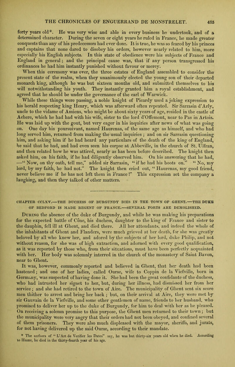 forty years old*. He was very wise and able in every business he undertook, and of a determined character. During the seven or eight years he ruled in France, he made greater conquests than any of his predecessors had ever done. It is true, he was so feared by his princes and captains that none dared to disobey his orders, however nearly related to him, more especially his English subjects. In this state of obedience were his subjects of France and England in general; and the principal cause was, that if any person transgressed his ordinances he had him instantly punished without favour or mercy. When this ceremony was over, the three estates of England assembled to consider the present state of the realm, when they unanimously elected the young son of their departed monarch king, although he was but sixteen months old, and submitted themselves to his will notwithstanding his youth. They instantly granted him a royal establishment, and agreed that he should be under the governance of the earl of Warwick. While these things were passing, a noble knight of Picardy used a joking expression to his herald respecting king Henry, which was afterward often repeated. Sir Sarrasin d’Arly, uncle to the vidame of Amiens, who might be about sixty years of age, resided in the castle of Achere, which he had had with his wife, sister to the lord d’Offemont, near to Pas in Artois. Fie was laid up with the gout, but very eager in his inquiries after news of what was going on. One day his poursuivant, named Haurenas, of the same age as himself, and who had long served him, returned from making the usual inquiries ; and on sir Sarrasin questioning him, and asking him if he had heard any particulars of the death of the king of England, he said that he had, and had even seen his corpse at Abbeville, in the church of St. Ulfran, and then related how he was attired, nearly as has been before described. The knight then asked him, on his faith, if he had diligently observed him. On his answering that he had, —“ Now, on thy oath, tell me,” added sir Sarrasin, “ if he had his boots on.” “ No, my lord, by my faith, he had not.” The knight then cried out, “ Haurenas, my good friend, never believe me if he has not left them in France !” This expression set the company a laughing, and then they talked of other matters. CHAPTER CCLXV. THE DUCHESS OP BURGUNDY DIES IN THE TOWN OF GHENT. THE DUKE OF BEDFORD IS MADE REGENT OF FRANCE. SEVERAL FORTS ARE DEMOLISHED. During the absence of the duke of Burgundy, and while he was making his preparations for the expected battle of Cone, his duchess, daughter to the king of France and sister to the dauphin, fell ill at Ghent, and died there. All her attendants, and indeed the whole of the inhabitants of Ghent and Flanders, were much grieved at her death, for she was greatly beloved by all who knew her, and adored by the subjects of her lord, duke Philip, and not without reason, for she was of high extraction, and adorned with every good qualification, as it was reported by those who, from their situations, must have been perfectly acquainted with her. Her body was solemnly interred in the church of the monastery of Saint Bavon, near to Ghent. It was, however, commonly reported and believed in Ghent, that her death had been hastened; and one of her ladies, called Ourse, wife to Coppin de la Yiefville, born in Germany, was suspected of having done it. She had been the great confidante of the duchess, who had intrusted her signet to her, but, during her illness, had dismissed her from her service; and she had retired to the town of Aire. The municipality of Ghent sent six score men thither to arrest and bring her back ; but, on their arrival at Aire, they were met by sir Gauvain de la Yiefville, and some other gentlemen of name, friends to her husband, who promised to deliver her up to the duke of Burgundy, for him to deal with her as he pleased. On receiving a solemn promise to this purpose, the Ghent men returned to their town; but the municipality were very angry that their orders had not been obeyed, and confined several of them prisoners. They were also much displeased with the mayor, sheriffs, and jurats, for not having delivered up the said Ourse, according to their mandate. * The authors of “ IT Art de Verifier les Dates” say, he was but thirty-six years old when he died. According to Hume, he died in the thirty-fourth year of his age.