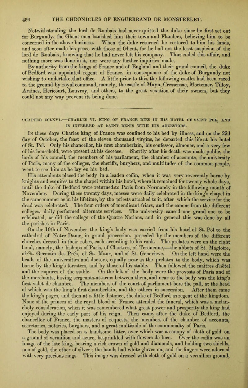 Notwithstanding the lord de Rouhaix had never quitted the duke since he first set out for Burgundy, the Ghent men banished him their town and Flanders, believing him to be concerned in the above business. When the duke returned he restored to him his lands, and soon after made his peace with those of Ghent, for he had not the least suspicion of the lord de Roubaix, knowing that he had never left his company. Thus ended this affair, and nothing more was done in it, nor were any further inquiries made. By authority from the kings of France and of England and their grand council, the duke of Bedford was appointed regent of France, in consequence of the duke of Burgundy not wishing to undertake that office. A little prior to this, the following castles had been razed to the ground by royal command., namely, the castle of Muyn, Cressensac, Mortemer, Tilloy, Araines, Hericourt, Louvroy, and others, to the great vexation of their owners, hut they could not any way prevent its being done. CHAPTER CCLXVI. CHARLES VI. KING OF FRANCE DIES IN HIS HOTEL OF SAINT POL, AND IS INTERRED AT SAINT DENIS WITH HIS ANCESTORS. In these days Charles king of France was confined to his bed by illness, and on the 22d day of October, the feast of the eleven thousand virgins, he departed this life at his hotel of St. Pol. Only his chancellor, his first chamberlain, his confessor, almoner, and a very few of his household, were present at his decease. Shortly after his death was made public, the lords of his council, the members of his parliament, the chamber of accounts, the university of Paris, many of the colleges, the sheriffs, burghers, and multitudes of the common people, went to see him as he lay on his bed. His attendants placed the body in. a leaden coffin, when it was very reverently borne by knights and esquires to the chapel within his hotel, where it remained for twenty whole days, until the duke of Bedford were returned.to Paris from Normandy in the following month of November. During these twenty days, masses were daily celebrated in the king’s chapel in the same manner as in his lifetime, by the priests attached to it, after which the service for the dead was celebrated. The four orders of mendicant friars, and the canons from the different colleges, daily performed alternate services. The university caused one grand one to be celebrated, as did the college of the Quatre Nations, and in general this was done by all the parishes in Paris. On the 10th of November the king’s body was carried from his hotel of St. Pol to the cathedral of Notre Dame, in grand procession, preceded by the members of the different churches dressed in their robes, each according to his rank. The prelates were on the right hand, namely, the bishops of Paris, of Chartres, of Terouenne,—the abbots of St. Magloire, of'St. Germain des Pres, of St. Maur, and of St. Genevieve. On the left hand were the heads of the universities and doctors, equally near as the prelates to the body, which was borne by the king’s foresters, and by those of his stable. Then followed the maitres d’hotel and the esquires of the stable. On the left of the body were the provosts of Paris and of the merchants, having sergeants-at-arms between them, and near to the body was the king’3 first valet de chambre. The members of the court of parliament bore the pall, at the head of which was the king’s first chamberlain, and the others in succession. After them came the king’s pages, and then at a little distance, the duke of Bedford as regent of the kingdom. None of the princes of the royal blood of France attended the funeral, which was a melan- choly consideration, when it was remembered what great power and prosperity the king had enjoyed during the early part of his reign. Then came, after the duke of Bedford, the chancellor of France, the masters of requests, the members of the chamber of accounts, secretaries, notaries, burghers, and a great multitude of the commonalty of Paris. The body was placed on a handsome litter, over which was a canopy of cloth of gold on a ground of vermilion and azure, besprinkled with flowers de luce. Over the coffin was an image of the late king, bearing a rich crown of gold and diamonds, and holding two shields, one of gold, the other of silver; the hands had white gloves on, and the fingers were adorned with very precious rings. This image was dressed with cloth of gold on a vermilion ground,