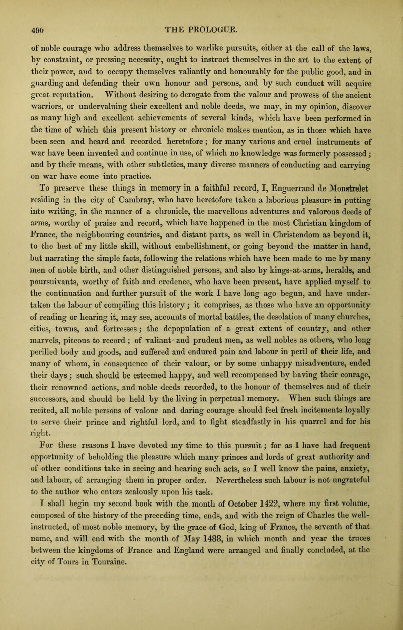 of noble courage who address themselves to warlike pursuits, either at the call of the laws, by constraint, or pressing necessity, ought to instruct themselves in the art to the extent of their power, and to occupy themselves valiantly and honourably for the public good, and in guarding and defending their own honour and persons, and by such conduct will acquire great reputation. Without desiring to derogate from the valour and prowess of the ancient warriors, or undervaluing their excellent and noble deeds, we may, in my opinion, discover as many high and excellent achievements of several kinds, which have been performed in the time of which this present history or chronicle makes mention, as in those which have been seen and heard and recorded heretofore ; for many various and cruel instruments of war have been invented and continue in use, of which no knowledge was formerly possessed; and by their means, with other subtleties, many diverse manners of conducting and carrying on war have come into practice. To preserve these things in memory in a faithful record, I, Enguerrand de Monstrelet residing in the city of Cambray, who have heretofore taken a laborious pleasure in putting into writing, in the manner of a chronicle, the marvellous adventures and valorous deeds of arms, worthy of praise and record, which have happened in the most Christian kingdom of France, the neighbouring countries, and distant parts, as well in Christendom as beyond it, to the best of my little skill, without embellishment, or going beyond the matter in hand, but narrating the simple facts, following the relations which have been made to me by many men of noble birth, and other distinguished persons, and also by kings-at-arms, heralds, and poursuivants, worthy of faith and credence, who have been present, have applied myself to the continuation and further pursuit of the work I have long ago begun, and have under- taken the labour of compiling this history ; it comprises, as those who have an opportunity of reading or hearing it, may see, accounts of mortal battles, the desolation of many churches, cities, towns, and fortresses; the depopulation of a great extent of country, and other marvels, piteous to record; of valiant and prudent men, as well nobles as others, who long perilled body and goods, and suffered and endured pain and labour in peril of their life, and many of whom, in consequence of their valour, or by some unhappy misadventure, ended their days ; such should be esteemed happy, and well recompensed by having their courage, their renowned actions, and noble deeds recorded, to the honour of themselves and of their successors, and should be held by the living in perpetual memory. When such things are recited, all noble persons of valour and daring courage should feel fresh incitements loyally to serve their prince and rightful lord, and to fight steadfastly in his quarrel and for his right. For these reasons I have devoted my time to this pursuit; for as I have had frequent opportunity of beholding the pleasure which many princes and lords of great authority and of other conditions take in seeing and hearing such acts, so I well know the pains, anxiety, and labour, of arranging them in proper order. Nevertheless such labour is not ungrateful to the author who enters zealously upon his task. I shall begin my second book with the month of October 1422, where my first volume, composed of the history of the preceding time, ends, and with the reign of Charles the well- instructed, of most noble memory, by the grace of God, king of France, the seventh of that name, and will end with the month of May 1488, in which month and year the truces between the kingdoms of France and England were arranged and finally concluded, at the city of Tours in Touraine.