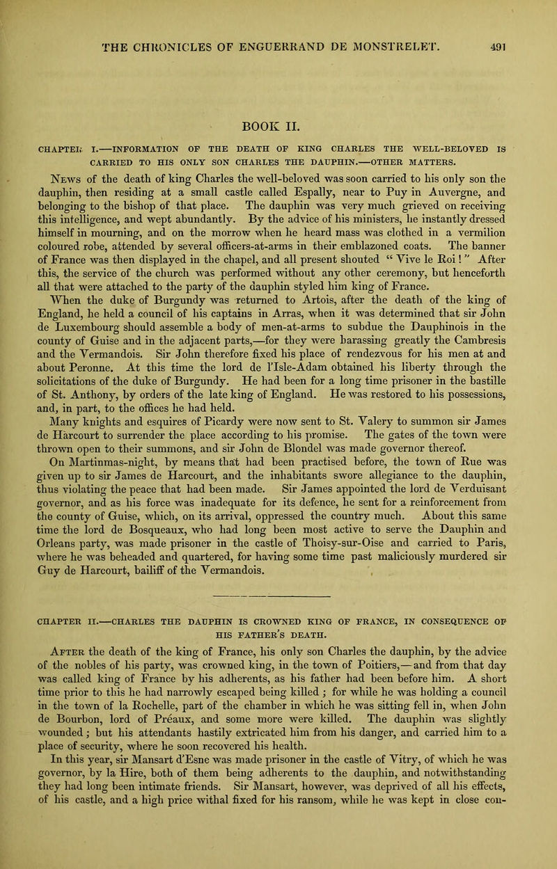 BOOK II. CHAPTER I. INFORMATION OF THE DEATH OF KING CHARLES THE WELL-BELOVED IS CARRIED TO HIS ONLY SON CHARLES THE DAUPHIN. OTHER MATTERS. News of the death of king Charles the well-beloved was soon carried to his only son the dauphin, then residing at a small castle called Espally, near to Puy in Auvergne, and belonging to the bishop of that place. The dauphin was very much grieved on receiving this intelligence, and wept abundantly. By the advice of his ministers, he instantly dressed himself in mourning, and on the morrow when he heard mass was clothed in a vermilion coloured robe, attended by several officers-at-arms in their emblazoned coats. The banner of France was then displayed in the chapel, and all present shouted “ Yive le Roi! ” After this, the service of the church was performed without any other ceremony, but henceforth all that were attached to the party of the dauphin styled him king of France. When the duke of Burgundy was returned to Artois, after the death of the king of England, he held a council of his captains in Arras, when it was determined that sir John de Luxembourg should assemble a body of men-at-arms to subdue the Dauphinois in the county of Guise and in the adjacent parts,—for they were harassing greatly the Cambresis and the Vermandois. Sir John therefore fixed his place of rendezvous for his men at and about Peronne. At this time the lord de ITsle-Adam obtained his liberty through the solicitations of the duke of Burgundy. He had been for a long time prisoner in the bastille of St. Anthony, by orders of the late king of England. He was restored to his possessions, and, in part, to the offices he had held. Many knights and esquires of Picardy were now sent to St. Valery to summon sir James de Harcourt to surrender the place according to his promise. The gates of the town were thrown open to their summons, and sir John de Blondel was made governor thereof. On Martinmas-night, by means that had been practised before, the town of Rue was given up to sir James de Harcourt, and the inhabitants swore allegiance to the dauphin, thus violating the peace that had been made. Sir James appointed the lord de Verduisant governor, and as his force was inadequate for its defence, he sent for a reinforcement from the county of Guise, which, on its arrival, oppressed the country much. About this same time the lord de Bosqueaux, who had long been most active to serve the Dauphin and Orleans party, was made prisoner in the castle of Thoisy-sur-Oise and carried to Paris, where he was beheaded and quartered, for having some time past maliciously murdered sir Guy de Harcourt, bailiff of the Vermandois. CHAPTER II.—CHARLES THE DAUPHIN IS CROWNED KING OF FRANCE, IN CONSEQUENCE OF HIS father’s DEATH. After the death of the king of France, his only son Charles the dauphin, by the advice of the nobles of his party, was crowned king, in the town of Poitiers,—and from that day was called king of France by his adherents, as his father had been before him. A short time prior to this he had narrowly escaped being killed ; for while he was holding a council in the town of la Rochelle, part of the chamber in which he was sitting fell in, when John de Bourbon, lord of Preaux, and some more wore killed. The dauphin was slightly wounded ; but his attendants hastily extricated him from his danger, and carried him to a place of security, where he soon recovered his health. In this year, sir Mansart d’Esne was made prisoner in the castle of Vitry, of which he was governor, by la Hire, both of them being adherents to the dauphin, and notwithstanding they had long been intimate friends. Sir Mansart, however, was deprived of all his effects, of his castle, and a high price withal fixed for his ransom, while he was kept in close con-