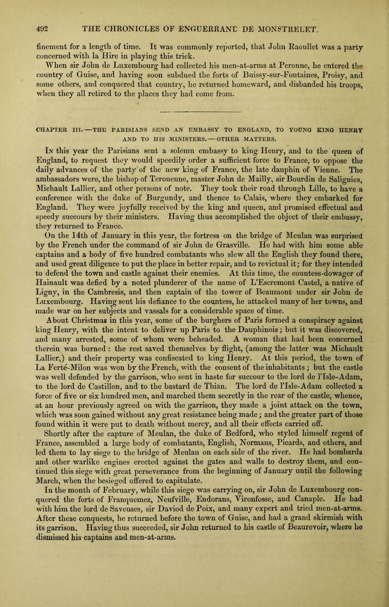 finement for a length of time. It was commonly reported, that John Raoullet was a party concerned with la Hire in playing this trick. When sir John de Luxembourg had collected his men-at-arms at Peronne, he entered the country of Guise, and having soon subdued the forts of Buissy-sur-Fontaines, Proisy, and some others, and conquered that country, he returned homeward, and disbanded his troops, when they all retired to the places they had come from. CHAPTER III. THE PARISIANS SEND AN EMBASSY TO ENGLAND, TO YOUNG KINO HENRY AND TO HIS MINISTERS. — OTHER MATTERS. In this year the Parisians sent a solemn embassy to king Henry, and to the queen of England, to request they would speedily order a sufficient force to France, to oppose the daily advances of the party of the new king of France, the late dauphin of Yienne. The ambassadors were, the bishop of Terouenne, master John de Mailly, sir Bourdin de Salignies, Michault Lallier, and other persons of note. They took their road through Lille, to have a conference with the duke of Burgundy, and thence to Calais, where they embarked for England. They were joyfully received by the king and queen, and promised effectual and speedy succours by their ministers. Having thus accomplished the object of their embassy, they returned to France. On the 14th of January in this year, the fortress on the bridge of Meulan was surprised by the French under the command of sir John de Grasville. He had with him some able captains and a body of five hundred combatants who slew all the English they found there, and used great diligence to put the place in better repair, and to revictual it; for they intended to defend the town and castle against their enemies. At this time, the countess-dowager of Hainault was defied by a noted plunderer of the name of L’Escremont Castel, a native of Ligny, in the Cambresis, and then captain of the tower of Beaumont under sir John de Luxembourg. Having sent his defiance to the countess, he attacked many of her towns, and made war on her subjects and vassals for a considerable space of time. About Christmas in this year, some of the burghers of Paris formed a conspiracy against king Henry, with the intent to deliver up Paris to the Dauphinois; but it was discovered, and many arrested, some of whom were beheaded. A woman that had been concerned therein was burned : the rest saved themselves by flight, (among the latter was Michault Lallier,) and their property was confiscated to king Henry. At this period, the town of La Ferte-Milon was won by the French, with the consent of the inhabitants ; but the castle was well defended by the garrison, who sent in haste for succour to the lord de Y Isle-Adam, to the lord de Castillon, and to the bastard de Thian. The lord de lTsle-Adam collected a force of five or six hundred men, and marched them secretly in the rear of the castle, whence, at an hour previously agreed on with the garrison, they made a joint attack on the town, which was soon gained without any great resistance being made; and the greater part of those found within it were put to death without mercy, and all their effects carried off. Shortly after the capture of Meulan, the duke of Bedford, who styled himself regent of France, assembled a large body of combatants, English, Normans, Picards, and others, and led them to lay siege to the bridge of Meulan on each side of the river. He had bombards and other warlike engines erected against the gates and walls to destroy them, and con- tinued this siege with great perseverance from the beginning of January until the following March, when the besieged offered to capitulate. In the month of February, while this siege was carrying on, sir John de Luxembourg con- quered the forts of Franquemez, Neufville, Endorans, Yironfosse, and Canaple. He had with him the lord de Saveuses, sir Daviod de Poix, and many expert and tried men-at-arms. After these conquests, he returned before the town of Guise, and had a grand skirmish with its garrison. Having thus succeeded, sir John returned to his castle of Beaurevoir, where he dismissed his captains and men-at-arms.