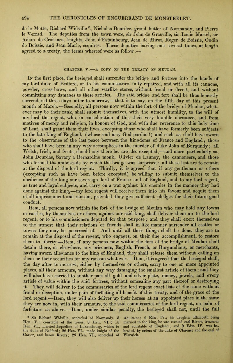de la Motte, Richard Widville*, Nicholas Bourdee, grand butler of Normandy, and Pierre le Yerrad. The deputies from the town were, sir John de Grasville, sir , Louis Martel, sir Adam de Croisines, knights, John d’Estainbourg, Jean de Mirot, Roger de Boissie, Oudin de Boissie, and Jean Marie, esquires. These deputies having met several times, at length agreed to a treaty, the terms whereof were as follow:— CHAPTER V. A COPY OP TIIE TREATY OF MEULAN. In the first place, the besieged shall surrender the bridge and fortress into the hands of my lord duke of Bedford, or to his commissaries, fully repaired, and with all its cannons, powder, cross-hows, and all other warlike stores, without fraud or deceit, and without committing any damages to these articles. The said bridge and fort shall he thus honestly surrendered three days after to-morrow,—that is to say, on the fifth day of this present month of March.—Secondly, all persons now within the fort of the bridge of Meulan, what- ever may be their rank, shall submit themselves, with the utmost humility, to the will of my lord the regent, who., in consideration of this their very humble obeisance, and from motives of mercy and religion, in honour of God, and with due reverence to this holy time of Lent, shall grant them tfyeir lives, excepting those who shall have formerly been subjects to the late king of England, (whose soul may God pardon !) and such as shall have sworn to the observance of the last peace between the kingdoms of France and England; those who shall have been in any way accomplices in the murder of duke John of Burgundy; all Welsh, Irish, and Scots, should any there be, are also excepted,—and more particularly so, John Dourdas, Savar.y a Bernardine monk, Olivier de Launoy, the cannoneers, and those who formed the ambuscade by which the bridge was surprised : all these last are to remain at the disposal of the lord regent. Thirdly, it is agreed that if any gentleman or others (excepting such as have been before excepted) be willing to submit themselves to the obedience of the king our sovereign lord of France and of England, and to my lord regent, as true and loyal subjects, and carry on a war against his enemies in the manner they had done against the king,—my lord regent will receive them into his favour and acquit them of all imprisonment and ransom, provided they give sufficient pledges for their future good conduct. Item, all persons now within the fort of the bridge of Meulan who may hold any towns or castles, by themselves or others, against our said king, shall deliver them up to the lord regent, or to his commissioners deputed for that purpose; and they shall exert themselves to the utmost that their relations or friends shall in like manner surrender all castles or towns they may be possessed of. And until all these things shall be done, they are to remain at the disposal of the regent, who engages, on their due accomplishment, to restore them to liberty.—Item, if any persons now within the fort of the bridge of Meulan shall detain there, or elsewhere, any prisoners, English, French, or Burgundians, or merchants, having sworn allegiance to the king of England, they shall release them without calling on them or their securities for any ransom whatever.—Item, it is agreed that the besieged shall, the day after to-morrow, either by themselves or others, carry to one or more appointed places, all their armours, without any way damaging the smallest article of them; and they will also have carried to another part all gold and silver plate, money, jewels, and every article of value within the said fortress, without concealing any part thereof or destroying it. They will deliver to the commissaries of the lord regent exact lists of the same without fraud or deception, under pain of forfeiting all benefit of this treaty, and of the grace of the lord regent.—Item, they will also deliver up their horses at an appointed place in the state they are now in, with their armours, to the said commissaries of the lord regent, on pain of forfeiture as above.—Item, under similar penalty, the besieged shall not, until the full * Sir Richard Widville, seneschal of Normandy, 8 Aquitaine; 6 Edw. IV.; his daughter Elizabeth being Hen. V.; constable of the tower, 3 Hen. VI. ; 15 married to the king, he was created earl Rivers, treasurer Hen. VI., married Jaqueline of Luxembourg, widow to and constable of England; and 9 Edw. IV. was be- the duke of Bedford; 26 Hen. VT., made knight of the headed, by orders of the duke of Clarence and the earl of Garter, and baron Rivers; 29 Hen. VI., seneschal of Warwick.
