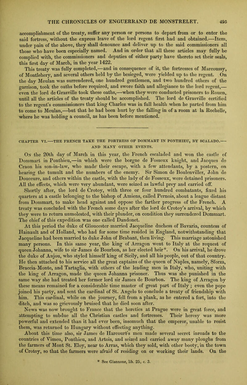accomplishment of the treaty, suffer any person or persons to depart from or to enter the said fortress, without the express leave of the lord regent first had and obtained.—Item, under pain of the above, they shall denounce and deliver up to the said commissioners all those who have been especially named. And in order that all these articles may fully be complied with, the commissioners and deputies of either party have thereto set their seals, this first day of March, in the year 1422. This treaty was fully completed,—and in consequence of it, the fortresses of Marcoussy, of Montlehery, and several others held by the besieged, were yielded up to the regent. On the day Meulan was surrendered, one hundred gentlemen, and two hundred others of the garrison, took the oaths before required, and swore faith and allegiance to the lord regent,— even the lord de Grasville took these oaths,—when they were conducted prisoners to Rouen, until all the articles of the treaty should be accomplished. The lord de Grasville certified to the regent’s commissioners that king Charles was in full healtli when he parted from him to come to Meulan,—but that he had been hurt by the falling in of a room at la Rochelle, where he was holding a council, as has been before mentioned. CHAPTER VI. THE FRENCH TAKE THE FORTRESS OF DOMMART IN PONTHIEU, BY SCALADO. AND MANY OTHER EVENTS,. On the 20th day of March in this year, the French escaladed and won the castle of Donimart in Ponthieu,—in which were the borgne de Fosseux knight, and Jacques d.9 Craon his son-in-law, who made their escape, with a few attendants, by a postern, on hearing the tumult and the numbers of the enemy. Sir Simon de Boulenviller, John de Douceure, and others within the castle, with the lady of do Fosseux, were detained prisoners. All the effects, which were very abundant, were seized as lawful prey and carried off. Shortly after, the lord de Crotoy, with three or four hundred combatants, fixed his quarters at a castle belonging to the bishop of Amiens, called Pernois, about a league distant from Dommart, to make head against and oppose the farther progress of the French. A treaty was concluded with the French some days after the lord de Crotoy’s arrival, by which they were to return unmolested, with their plunder, on condition they surrendered Dommart. The chief of this expedition was one called Dandonet. At this period the duke of Gloucester married Jacqueline duchess of Bavaria, countess of IJainault and of Holland, who had for some time resided in England, notwithstanding that Jacqueline had been married to duke John of Brabant, then living. This marriage astonished many persons. In this same year, the king of Arragon went to Italy at the request of queen Johanna, wife to sir James de Bourbon, as her elected heir *. On his arrival, he drove the duke of Anjou, who styled himself king of Sicily, and all his people, out of that country. He then attached to his service all the great captains of the queen of Naples, namely, Sforza, Braccia-Monte, and Tartaglia, with others of the leading men in Italy, who, uniting with the king of Arragon, made the queen Johanna prisoner. Thus was she punished in the same way she had treated her former lord sir James de Bourbon. The king of Arragon by these means remained for a considerable time master of great part of Italy ; even the pope joined his party, and sent the cardinal of St. Angelo to conclude a treaty of friendship with him. This cardinal, while on the journey, fell from a plank, as he entered a fort, into the ditch, and was so grievously bruised that he died soon after. News was now brought to France that the heretics at Prague were in great force, and attempting to subdue all the Christian castles and fortresses. Their heresy was more powerful and extended than it had ever been, insomuch that the emperor, unable to resist them, was returned to Hungary without effecting anything. About this time also, sir James de Harcourt-’s men made several secret inroads to the countries of Vimeu, Ponthieu, arid Artois, and seized and carried away many ploughs from the farmers of Mont St. Eloy, near to Arras, which they sold, with other booty, in the town of Crotoy, so that the farmers were afraid of residing on or working their lands. On the * See Ciannonc, lit. 25, c. 3.