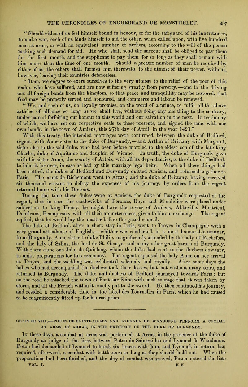“ Should either of us feel himself bound in honour, or for the safeguard of his inneritances, to make war, each of us binds himself to aid the other, when called upon, with five hundred men-at-arms, or with an equivalent number of archers, according to the will of the person making such demand for aid. He who shall send the succour shall be obliged to pay them for the first month, and the supplicant to pay them for so long as they shall remain with him more than the time of one month. Should a greater number of men be required by either of us, the others shall furnish him therewith to the utmost of their power, without, however, leaving their countries defenceless. “ Item, we engage to exert ourselves to the very utmost to the relief of the poor of this realm, who have suffered, and are now suffering greatly from poverty,—and to the driving out all foreign bands from the kingdom, so that peace and tranquillity may be restored, that God may be properly served and honoured, and commerce and labour be renewed. “ We, and each of us, do loyally promise, on the word of a prince, to fulfil all the above articles of alliance so long as we shall live, without doing any one thing to the contrary, under pain of forfeiting our honour in this world and our salvation in the next. In testimony of which, we have set our respective seals to these presents, and signed the same with our own hands, in the town of Amiens, this 27th day of April, in the year 1423.” With this treaty, the intended marriages were confirmed, between the duke of Bedford, regent, with Anne sister to the duke of Burgundy,— and Arthur of Brittany with Margaret, sister also to the said duke, who had been before married to the eldest son of the late king Charles, duke of Aquitaine and dauphin of Yienne. In truth, the duke of Burgundy gave with his sister Anne, the county of Artois, with all its dependancies, to the duke of Bedford, to inherit for ever, in case he had by this marriage legal heirs. When all these things had been settled, the dukes of Bedford and Burgundy quitted Amiens, and returned together to Paris. The count de Richemont went to Arras ; and the duke of Brittany, having received six thousand crowns to defray the expenses of his journey, by orders from the regent returned home with his Bretons. During the time these dukes were at Amiens, the duke of Burgundy requested of the regent, that in case the castlewicks of Peronne, Roye and Mondidier were placed under subjection to king Henry, he might have the towns of Amiens, Abbeville, Montrieul, Dourleans, Beauquesne, with all their appurtenances, given to him in exchange. The regent replied, that he would lay the matter before the grand council. The duke of Bedford, after a short stay in Paris, went to Troyes in Champagne with a very grand attendance of English,—whither was conducted, in a most honourable manner, from Burgundy, Anne sister to duke Philip, magnificently attended by the lady of Rochefort, and the lady of Salins, the lord de St. George, and many other great barons of Burgundy. With them came one John de Quielong, whom the duke had sent to the duchess dowager, to make preparations for this ceremony. The regent espoused the lady Anne on her arrival at Troyes, and the wedding was celebrated solemnly and royally. After some days the ladies who had accompanied the duchess took their leaves, but not without many tears, and returned to Burgundy. The duke and duchess of Bedford journeyed towards Paris; but on the road he attacked the town of Pont-sur-Seine with such courage that it was taken by storm, and all the French within it cruelly put to the sword. He then continued his journey, and resided a considerable time in the hotel des Tournelles in Paris, which he had caused to be magnificently fitted up for his reception. CHAPTER VIII. POTON DE SAINTRAILLES AND LYONNEL DE WANDONNE PERFORM A COMBAT AT ARMS AT ARRAS, IN THE PRESENCE OF THE DUKE OF BURGUNDY. In these days, a combat at arms was performed at Arras, in the presence of the duke of Burgundy as judge of the lists, between Poton de Saintrailles and Lyonnel de Wandonne. Poton had demanded of Lyonnel to break six lances with him, and Lyonnel, in return, had required, afterward, a combat with battle-axes so long as they should hold out. When the preparations had been finished, and the day of combat was arrived, Poton entered the lists VOL. I. K K