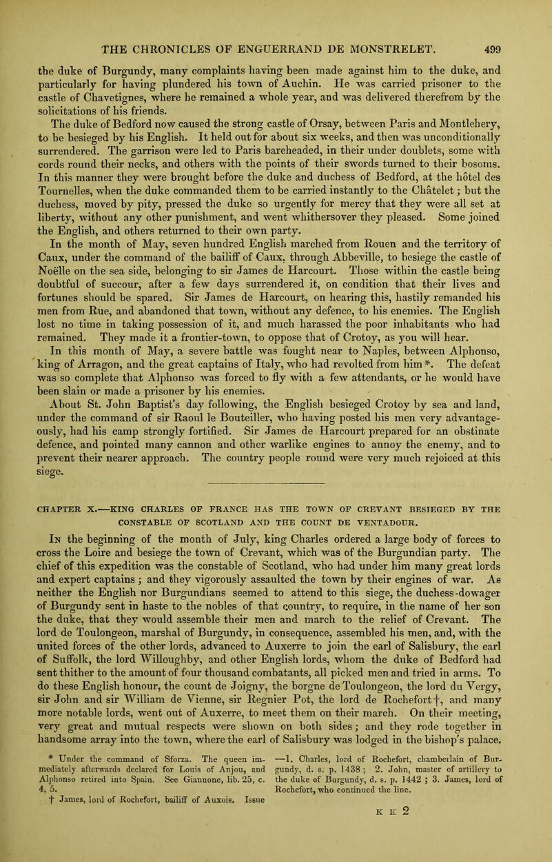the duke of Burgundy, many complaints having been made against him to the duke, and particularly for having plundered his town of Auchin. He was carried prisoner to the castle of Chavetignes, where he remained a whole year, and was delivered therefrom by the solicitations of his friends. The duke of Bedford now caused the strong castle of Orsay, between Paris and Montlehery, to be besieged by his English. It held out for about six weeks, and then was unconditionally surrendered. The garrison were led to Paris bareheaded, in their under doublets, some with cords round their necks, and others with the points of their swords turned to their bosoms. In this manner they were brought before the duke and duchess of Bedford, at the hotel des Tournelles, when the duke commanded them to be carried instantly to the Chatelet; but the duchess, moved by pity, pressed the duke so urgently for mercy that they were all set at liberty, without any other punishment, and went whithersover they pleased. Some joined the English, and others returned to their own party. In the month of May, seven hundred English marched from Rouen and the territory of Caux, under the command of the bailiff of Caux, through Abbeville, to besiege the castle of Noelle on the sea side, belonging to sir James de Iiarcourt. Those within the castle being doubtful of succour, after a few days surrendered it, on condition that their lives and fortunes should be spared. Sir James de Harcourt, on hearing this, hastily remanded his men from Rue, and abandoned that town, without any defence, to his enemies. The English lost no time in taking possession of it, and much harassed the poor inhabitants who had remained. They made it a frontier-town, to oppose that of Crotoy, as you will hear. In this month of May, a severe battle was fought near to Naples, between Alphonso, king of Arragon, and the great captains of Italy, who had revolted from him *. The defeat was so complete that Alphonso was forced to fly with a few attendants, or he would have been slain or made a prisoner by his enemies. About St. John Baptist’s day following, the English besieged Crotoy by sea and land, under the command of sir Raoul le Bouteiller, who having posted his men very advantage- ously, had his camp strongly fortified. Sir James de Harcourt prepared for an obstinate defence, and pointed many cannon and other warlike engines to annoy the enemy, and to prevent their nearer approach. The country people round were very much rejoiced at this siege. CHAPTER X. KING CHARLES OF FRANCE HAS THE TOWN OF CREVANT BESIEGED BY THE CONSTABLE OF SCOTLAND AND THE COUNT DE VENTADOUR. In the beginning of the month of July, king Charles ordered a large body of forces to cross the Loire and besiege the town of Crevant, which was of the Burgundian party. The chief of this expedition was the constable of Scotland, who had under him many great lords and expert captains ; and they vigorously assaulted the town by their engines of war. As neither the English nor Burgundians seemed to attend to this siege, the duchess -dowager of Burgundy sent in haste to the nobles of that country, to require, in the name of her son the duke, that they would assemble their men and march to the relief of Crevant. The lord de Toulongeon, marshal of Burgundy, in consequence, assembled his men, and, with the united forces of the other lords, advanced to Auxerre to join the earl of Salisbury, the earl of Suffolk, the lord Willoughby, and other English lords, whom the duke of Bedford had sent thither to the amount of four thousand combatants, all picked men and tried in arms. To do these English honour, the count de Joigny, the borgne de Toulongeon, the lord du Yergy, sir John and sir William de Yienne, sir Regnier Pot, the lord de Rochefortf, and many more notable lords, went out of Auxerre, to meet them on their march. On their meeting, very great and mutual respects were shown on both sides; and they rode together in handsome array into the town, where the earl of Salisbury was lodged in the bishop’s palace. * Under the command of Sforza. The queen im- mediately afterwards declared for Louis of Anjou, and Alphonso retired into Spain. See Giannone, lib. 25, c. 4, 5. t James, lord of Rochefort, bailiff of Auxois. Issue —1. Charles, lord of Rochefort, chamberlain of Bur- gundy, d. s. p. 1438 ; 2. John, master of artillery to the duke of Burgundy, d. s. p. 1442 ; 3. James, lord of Rochefort, who continued the line. K K 2