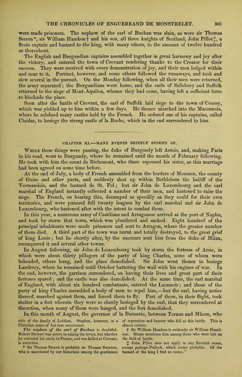 were made prisoners. The nephew of the earl of Buchan was slain, as were sir Thomas Secron *, sir William Hambon'j' and his son, all three knights of Scotland, John PillotJ, a Scots captain and bastard to the king, with many others, to the amount of twelve hundred or thereabout. The English and Burgundian captains assembled together in great harmony and joy after the victory, and entered the town of Crevant rendering thanks to the Creator for their success. They were received with every demonstration of joy, and their men lodged within and near to it. Perrinet, however, and some others followed the runaways, and took and slew several in the pursuit. On the Monday following, when all their men were returned, the army separated; the Burgundians went home, and the earls of Salisbury and Suffolk returned to the siege of Mont-Aquilon, whence they had come, having left a sufficient force to blockade the place. Soon after the battle of Crevant, the earl of Suffolk laid siege to the town of Coussy, which was yielded up to him within a few days. He thence marched into the Maconnois, where he subdued many castles held by the French. He ordered one of his captains, called Claidas, to besiege the strong castle of la Roche, which in the end surrendered to him. CHAPTER XI. MANY EVENTS BRIEFLY SPOKEN OF. While these things were passing, the duke of Burgundy left Artois, and, making Paris in his road, went to Burgundy, where he remained until the month of February following. He took with him the count de Richemont, who there espoused his sister, as this marriage had been agreed on some time before. At the end of July, a body of French assembled from the borders of Mousson, the county of Guise and other parts, and suddenly shut up within Bethlehem the bailiff of the Yermandois, and the bastard de St. Pol; but sir John de Luxembourg and the earl marshal of England instantly collected a number of their men, and hastened to raise the siege. The French, on hearing this, decamped as speedily as they could for their own territories, and were pursued full twenty leagues by the earl marshal and sir John de Luxembourg, who hastened after with the intent to combat them. In this year, a numerous army of Castilians and Arragonese arrived at the port of Naples, and took by storm that town, which was plundered and sacked. Eight hundred of the principal inhabitants were made prisoners and sent to Arragon, where the greater number of them died. A third part of the town was burnt and totally destroyed, to the great grief of king Louis; but he shortly after, by the succours sent him from the duke of Milan, reconquered it and several other towns. In August following, sir John de Luxembourg took by storm the fortress of Arsie, in which were about thirty pillagers of the party of king Charles, some of whom were beheaded, others hung, and the place demolished. Sir John went thence to besiege Landrecy, where he remained until October battering the wall with his engines of war. In the end, however, the garrison surrendered, on having their lives and great part of their fortunes spared; and the castle was also demolished. At the same time, the earl marshal of England, with about six hundred combatants, entered the Laonnois; and those of the party of king Charles assembled a body of men to repel him,—but the earl, having notice thereof, marched against them, and forced them to fly. Part of them, in their flight, took shelter in a fort wherein they were so closely besieged by the earl, that they surrendered at discretion, when many of them were hanged, and the fort demolished. In this month of August, the governor of la Buisserie, between Tornus and Macon, who title of tlie family of Lothian. Stephen, however, is a of reputation and honour who fell at this battle. This is Christian name of hut rare occurrence. almost certain. The nephew of the earl of Buchan is doubtful. f Sir William Hambon is evidently sir William Hamil- Robert Stewart was active in raising the levies, hut whether ton. Hume mentions him among those who were left on he attended his uncle to France, and was killed at Crevant, the field of battle. is uncertain. J John Pillot does not apply to any Scottish name, * Sir Thomas Secron is probably sir Thomas Swinton, except perhaps Pollock, which seems probable. Of the who is mentioned by our historians among the gentlemen bastard of the king I find no name.”