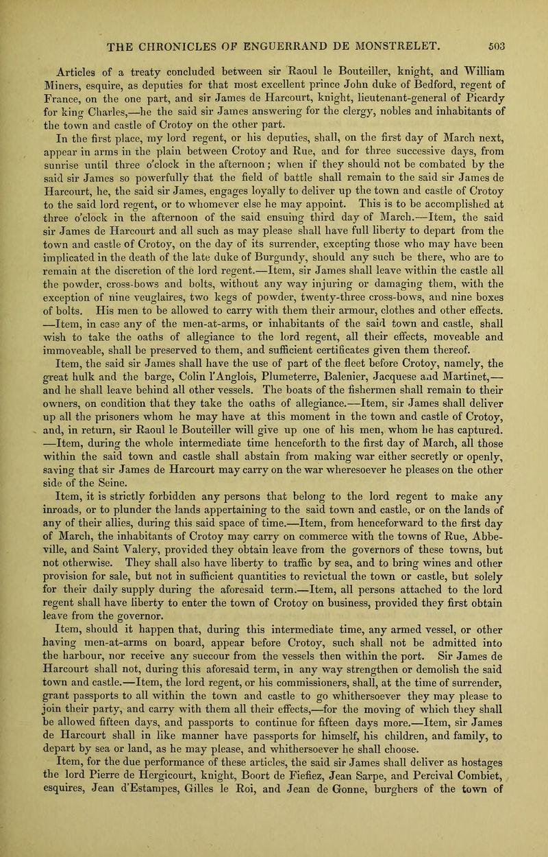Articles of a treaty concluded between sir Raoul le Bouteiller, knight, and William Miners, esquire, as deputies for that most excellent prince John duke of Bedford, regent of France, on the one part, and sir James de Harcourt, knight, lieutenant-general of Picardy for king Charles,—he the said sir James answering for the clergy, nobles and inhabitants of the town and castle of Crotoy on the other part. In the first place, my lord regent, or liis deputies, shall, on the first day of March next, appear in arms in the plain between Crotoy and Rue, and for three successive days, from sunrise until three o'clock in the afternoon; when if they should not be combated by the said sir James so powerfully that the field of battle shall remain to the said sir James de Harcourt, he, the said sir James, engages loyally to deliver up the town and castle of Crotoy to the said lord regent, or to whomever else he may appoint. This is to be accomplished at three o’clock in the afternoon of the said ensuing third day of March.—-Item, the said sir James de Harcourt and all such as may please shall have full liberty to depart from the town and castle of Crotoy, on the day of its surrender, excepting those who may have been implicated in the death of the late duke of Burgundy, should any such be there, who are to remain at the discretion of the lord regent.—Item, sir James shall leave within the castle all the powder, cross-bows and bolts, without any way injuring or damaging them, with the exception of nine veuglaires, two kegs of powder, twenty-three cross-bows, and nine boxes of bolts. His men to be allowed to carry with them their armour, clothes and other effects. —Item, in case any of the men-at-arms, or inhabitants of the said town and castle, shall wish to take the oaths of allegiance to the lord regent, all their effects, moveable and immoveable, shall be preserved to them, and sufficient certificates given them thereof. Item, the said sir James shall have the use of part of the fleet before Crotoy, namely, the great hulk and the barge, Colin l’Anglois, Plumeterre, Balenier, Jacquese and Martinet,— and he shall leave behind all other vessels. The boats of the fishermen shall remain to their owners, on condition that they take the oaths of allegiance.—Item, sir James shall deliver up all the prisoners whom he may have at this moment in the town and castle of Crotoy, and, in return, sir Raoul le Bouteiller will give up one of his men, whom he has captured. —Item, during the whole intermediate time henceforth to the first day of March, all those within the said town and castle shall abstain from making war either secretly or openly, saving that sir James de Harcourt may carry on the war wheresoever he pleases on the other side of the Seine. Item, it is strictly forbidden any persons that belong to the lord regent to make any inroads, or to plunder the lands appertaining to the said town and castle, or on the lands of any of their allies, during this said space of time.—Item, from henceforward to the first day of March, the inhabitants of Crotoy may carry on commerce with the towns of Rue, Abbe- ville, and Saint Yalery, provided they obtain leave from the governors of these towns, but not otherwise. They shall also have liberty to traffic by sea, and to bring wines and other provision for sale, but not in sufficient quantities to revictual the town or castle, but solely for their daily supply during the aforesaid term.—Item, all persons attached to the lord regent shall have liberty to enter the town of Crotoy on business, provided they first obtain leave from the governor. Item, should it happen that, during this intermediate time, any armed vessel, or other having men-at-arms on board, appear before Crotoy, such shall not be admitted into the harbour, nor receive any succour from the vessels then within the port. Sir James de Harcourt shall not, during this aforesaid term, in any way strengthen or demolish the said town and castle.—Item, the lord regent, or his commissioners, shall, at the time of surrender, grant passports to all within the town and castle to go whithersoever they may please to join their party, and carry with them all their effects,—for the moving of which they shall be allowed fifteen days, and passports to continue for fifteen days more.—Item, sir James de Harcourt shall in like manner have passports for himself, his children, and family, to depart by sea or land, as he may please, and whithersoever he shall choose. Item, for the due performance of these articles, the said sir James shall deliver as hostages the lord Pierre de Hergicourt, knight, Boort de Fiefiez, Jean Sarpe, and Percival Combiet, esquires, Jean d’Estampes, Gilles le Roi, and Jean de Gonne, burghers of the town of