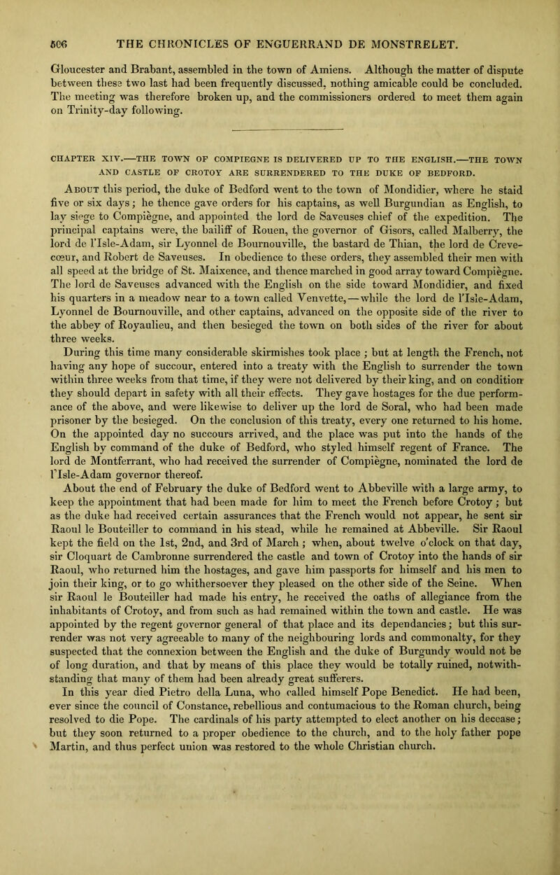 Gloucester and Brabant, assembled in the town of Amiens. Although the matter of dispute between these two last had been frequently discussed, nothing amicable could be concluded. The meeting was therefore broken up, and the commissioners ordered to meet them again on Trinity-day following. CHAPTER XIV. THE TOWN OF COMPIEGNE IS DELIVERED UP TO THE ENGLISH. THE TOWN AND CASTLE OF CROTOY ARE SURRENDERED TO THE DUKE OF BEDFORD. About this period, the duke of Bedford went to the town of Mondidier, where he staid five or six days; he thence gave orders for his captains, as well Burgundian as English, to lay siege to Compiegne, and appointed the lord de Saveuses chief of the expedition. The principal captains were, the bailiff of Rouen, the governor of Gisors, called Malberry, the lord de lTsle-Adam, sir Lyonnel de Bournouville, the bastard de Thian, the lord de Creve- cosur, and Robert de Saveuses. In obedience to these orders, they assembled their men with all speed at the bridge of St. Maixence, and thence marched in good array toward Compiegne. The lord de Saveuses advanced with the English on the side toward Mondidier, and fixed his quarters in a meadow near to a town called Yenvette, — while the lord de 1’IsIe-Adam, Lyonnel de Bournouville, and other captains, advanced on the opposite side of the river to the abbey of Royaulieu, and then besieged the town on both sides of the river for about three weeks. During this time many considerable skirmishes took place ; but at length the French, not having any hope of succour, entered into a treaty with the English to surrender the town within three weeks from that time, if they were not delivered by their king, and on condition they should depart in safety with all their effects. They gave hostages for the due perform- ance of the above, and were likewise to deliver up the lord de Soral, who had been made prisoner by the besieged. On the conclusion of this treaty, every one returned to his home. On the appointed day no succours arrived, and the place was put into the hands of the English by command of the duke of Bedford, who styled himself regent of France. The lord de Montferrant, who had received the surrender of Compiegne, nominated the lord de lTsle-Adam governor thereof. About the end of February the duke of Bedford went to Abbeville with a large army, to keep the appointment that had been made for him to meet the French before Crotoy; but as the duke had received certain assurances that the French would not appear, he sent sir Raoul le Bouteiller to command in his stead, while he remained at Abbeville. Sir Raoul kept the field on the 1st, 2nd, and 3rd of March ; when, about twelve o’clock on that day, sir Cloquart de Cambronne surrendered the castle and town of Crotoy into the hands of sir Raoul, who returned him the hostages, and gave him passports for himself and his men to join their king, or to go whithersoever they pleased on the other side of the Seine. When sir Raoul le Bouteiller had made his entry, he received the oaths of allegiance from the inhabitants of Crotoy, and from such as had remained within the town and castle. He was appointed by the regent governor general of that place and its dependancies; but this sur- render was not very agreeable to many of the neighbouring lords and commonalty, for they suspected that the connexion between the English and the duke of Burgundy would not be of long duration, and that by means of this place they would be totally ruined, notwith- standing that many of them had been already great sufferers. In this year died Pietro della Luna, who called himself Pope Benedict. He had been, ever since the council of Constance, rebellious and contumacious to the Roman church, being resolved to die Pope. The cardinals of his party attempted to elect another on his decease; but they soon returned to a proper obedience to the church, and to the holy father pope Martin, and thus perfect union was restored to the whole Christian church.
