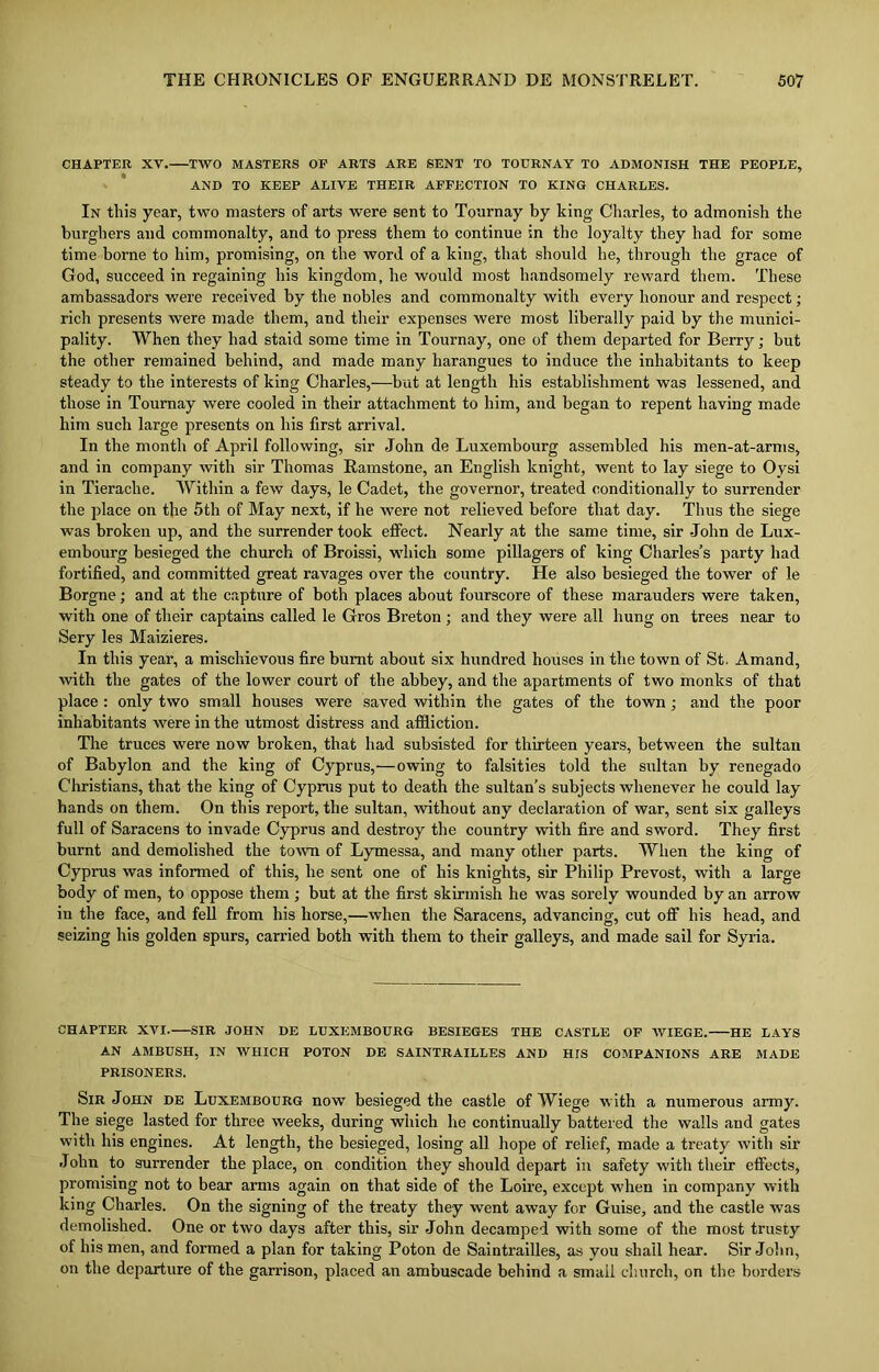 CHAPTER XV. TWO MASTERS OP ARTS ARE SENT TO TOTJRNAY TO ADMONISH THE PEOPLE, AND TO KEEP ALIVE THEIR AFFECTION TO KING CHARLES. In this year, two masters of arts were sent to Tournay by king Charles, to admonish the burghers and commonalty, and to press them to continue in the loyalty they had for some time borne to him, promising, on the word of a king, that should he, through the grace of God, succeed in regaining his kingdom, he would most handsomely reward them. These ambassadors were received by the nobles and commonalty with every honour and respect; rich presents were made them, and their expenses were most liberally paid by the munici- pality. When they had staid some time in Tournay, one of them departed for Berry; but the other remained behind, and made many harangues to induce the inhabitants to keep steady to the interests of king Charles,—but at length his establishment was lessened, and those in Tournay were cooled in their attachment to him, and began to repent having made him such large presents on his first arrival. In the month of April following, sir John de Luxembourg assembled his men-at-arms, and in company with sir Thomas Ramstone, an English knight, went to lay siege to Oysi in Tierache. Within a few days, le Cadet, the governor, treated conditionally to surrender the place on the 5 th of May next, if he were not relieved before that day. Thus the siege was broken up, and the surrender took effect. Nearly at the same time, sir John de Lux- embourg besieged the church of Broissi, which some pillagers of king Charles’s party had fortified, and committed great ravages over the country. He also besieged the tower of le Borgne; and at the capture of both places about fourscore of these marauders were taken, with one of their captains called le Gros Breton; and they were all hung on trees near to Sery les Maizieres. In this year, a mischievous fire burnt about six hundred houses in the town of St. Amand, with the gates of the lower court of the abbey, and the apartments of two monks of that place : only two small houses were saved within the gates of the town; and the poor inhabitants were in the utmost distress and affliction. The truces were now broken, that had subsisted for thirteen years, between the sultan of Babylon and the king of Cyprus,—owing to falsities told the sultan by renegado Christians, that the king of Cyprus put to death the sultan’s subjects whenever he could lay hands on them. On this report, the sultan, without any declaration of war, sent six galleys full of Saracens to invade Cyprus and destroy the country with fire and sword. They first burnt and demolished the town of Lymessa, and many other parts. When the king of Cyprus was informed of this, he sent one of his knights, sir Philip Prevost, with a large body of men, to oppose them ; but at the first skirmish he was sorely wounded by an arrow in the face, and fell from his horse,—when the Saracens, advancing, cut off his head, and seizing his golden spurs, carried both with them to their galleys, and made sail for Syria. CHAPTER XVI. SIR JOHN DE LUXEMBOURG BESIEGES THE CASTLE OF WIEGE. HE LAYS AN AMBUSH, IN WHICH POTON DE SAINTRAILLES AND HIS COMPANIONS ARE MADE PRISONERS. Sir John de Luxembourg now besieged the castle of Wiege with a numerous army. The siege lasted for three weeks, during which he continually battered the walls and gates with his engines. At length, the besieged, losing all hope of relief, made a treaty with sir John to surrender the place, on condition they should depart in safety with their effects, promising not to bear arms again on that side of the Loire, except when in company with king Charles. On the signing of the treaty they went away for Guise, and the castle was demolished. One or two days after this, sir John decamped with some of the most trusty of his men, and formed a plan for taking Poton de Saintrailles, as you shall hear. Sir John, on the departure of the garrison, placed an ambuscade behind a small church, on the borders