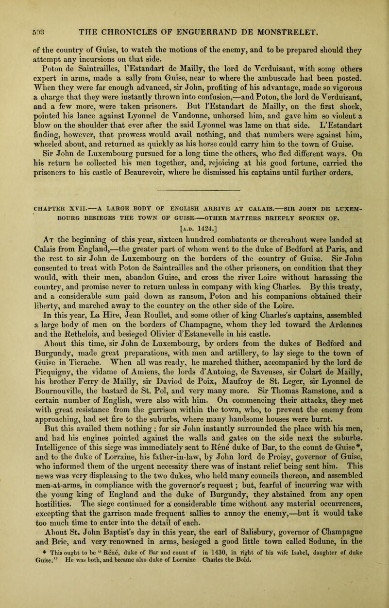 of the country of Guise, to watch the motions of the enemy, and to be prepared should they attempt any incursions on that side. Poton de Saintrailles, l’Estandart de Mailly, the lord de Yerduisant, with some others expert in arms, made a sally from Guise, near to where the ambuscade had been posted. When they were far enough advanced, sir John, profiting of his advantage, made so vigorous a charge that they were instantly thrown into confusion,—and Poton, the lord de Verduisant, and a few more, were taken prisoners. But l’Estandart de Mailly, on the first shock, pointed his lance against Lyonnel de Vandonne, unhorsed him, and gave him so violent a blow on the shoulder that ever after the said Lyonnel was lame on that side. L’Estandart finding, however, that prowess would avail nothing, and that numbers were against him, wheeled about, and returned as quickly as his horse could carry him to the town of Guise. Sir John de Luxembourg pursued for a long time the others, who fled different ways. On his return he collected his men together, and, rejoicing at his good fortune, carried the prisoners to his castle of Beaurevoir, where he dismissed his captains until further orders. CHAPTER XVII. A LARGE BODY OP ENGLISH ARRIVE AT CALAIS. SIR JOHN DE LUXEM- BOURG BESIEGES THE TOWN OP GUISE OTHER MATTERS BRIEFLY SPOKEN OF. [a.d. 1424.] At the beginning of this year, sixteen hundred combatants or thereabout were landed at Calais from England,—the greater part of whom went to the duke of Bedford at Paris, and the rest to sir John de Luxembourg on the borders of the country of Guise. Sir John consented to treat with Poton de Saintrailles and the other prisoners, on condition that they would, with their men, abandon Guise, and cross the river Loire without harassing the country, and promise never to return unless in company with king Charles. By this treaty, and a considerable sum paid down as ransom, Poton and his companions obtained their liberty, and marched away to the country on the other side of the Loire. In this year, La Hire, Jean Roullet, and some other of king Charles’s captains, assembled a large body of men on the borders of Champagne, whom they led toward the Ardennes and the Rethelois, and besieged Olivier d’Estanevelle in his castle. About this time, sir John de Luxembourg, by orders from the dukes of Bedford and Burgundy, made great preparations, with men and artillery, to lay siege to the town of Guise in Tierache. When all was ready, he marched thither, accompanied by the lord de Picquigny, the vidame of Amiens, the lords d’Antoing, de Saveuses, sir Colart de Mailly, his brother Ferry de Mailly, sir Daviod de Poix, Maufroy de St. Leger, sir Lyonnel de Bournouville, the bastard de St. Pol, and very many more. Sir Thomas Ramstone, and a certain number of English, were also with him. On commencing their attacks, they met with great resistance from the garrison within the town, who, to prevent the enemy from approaching, had set fire to the suburbs, where many handsome houses were burnt. But this availed them nothing : for sir John instantly surrounded the place with his men, and had his engines pointed against the walls and gates on the side next the suburbs. Intelligence of this siege was immediately sent to Rene duke of Bar, to the count de Guise *, and to the duke of Lorraine, his father-in-law, by John lord de Proisy, governor of Guise, who informed them of the urgent necessity there was of instant relief being sent him. This news was very displeasing to the two dukes, who held many councils thereon, and assembled men-at-arms, in compliance with the governor’s request; but, fearful of incurring war with the young king of England and the duke of Burgundy, they abstained from any open hostilities. The siege continued for a considerable time without any material occurrences, excepting that the garrison made frequent sallies to annoy the enemy,—but it would take too much time to enter into the detail of each. About St. John Baptist’s day in this year, the earl of Salisbury, governor of Champagne and Brie, and very renowned in arms, besieged a good little town called Sodune, in the * This ought to be “ Rene, duke of Bar and count of in 1430, in right of his wife Isabel, daughter of duke Guise.” He was both, and became also duke of Lorraine Charles the Bold.