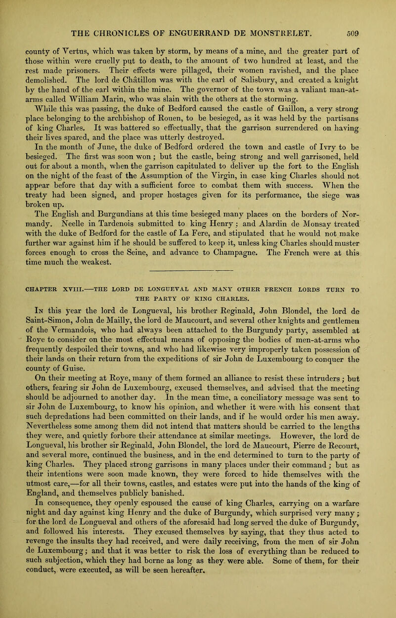 county of Vertus, which was taken by storm, by means of a mine, and the greater part of those within were cruelly put to death, to the amount of two hundred at least, and the rest made prisoners. Their effects were pillaged, their women ravished, and the place demolished. The lord de Chatillon was with the earl of Salisbury, and created a knight by the hand of the earl within the mine. The governor of the town was a valiant man-at- arms called William Marin, who was slain with the others at the storming. While this was passing, the duke of Bedford caused the castle of Gaillon, a very strong place belonging to the archbishop of Rouen, to be besieged, as it was held by the partisans of king Charles. It was battered so effectually, that the garrison surrendered on having their lives spared, and the place was utterly destroyed. In the month of June, the duke of Bedford ordered the town and castle of Ivry to be besieged. The first was soon won; but the castle, being strong and well garrisoned, held out for about a month, when the garrison capitulated to deliver up the fort to the English on the night of the feast of the Assumption of the Virgin, in case king Charles should not appear before that day with a sufficient force to combat them with success. When the treaty had been signed, and proper hostages given for its performance, the siege was broken up. The English and Burgundians at this time besieged many places on the borders of Nor- mandy. Neelle in Tardenois submitted to king Henry : and Alardin de Monsay treated with the duke of Bedford for the castle of La Fere, and stipulated that he would not make further war against him if he should be suffered to keep it, unless king Charles should muster forces enough to cross the Seine, and advance to Champagne. The French were at this time much the weakest. CHAPTER XVIII. THE LORD DE LONGUEVAL AND MANY OTHER FRENCH LORDS TURN TO THE PARTY OF KING CHARLES. In this year the lord de Longueval, his brother Reginald, John Blondel, the lord de Saint-Simon, John de Mailly, the lord de Maucourt, and several other knights and gentlemen of the Vermandois, who had always been attached to the Burgundy party, assembled at Roye to consider on the most effectual means of opposing the bodies of men-at-arms who frequently despoiled their towns, and who had likewise very improperly taken possession of their lands on their return from the expeditions of sir John de Luxembourg to conquer the county of Guise. On their meeting at Roye, many of them formed an alliance to resist these intruders ; but others, fearing sir John de Luxembourg, excused themselves, and advised that the meeting should be adjourned to another day. In the mean time, a conciliatory message was sent to sir John de Luxembourg, to know his opinion, and whether it were with his consent that such depredations had been committed on their lands, and if he would order his men away. Nevertheless some among them did not intend that matters should be carried to the lengths they were, and quietly forbore their attendance at similar meetings. However, the lord de Longueval, his brother sir Reginald, John Blondel, the lord de Maucourt, Pierre de Recourt, and several more, continued the business, and in the end determined to turn to the party of king Charles. They placed strong garrisons in many places under their command ; hut as their intentions were soon made known, they were forced to hide themselves with the utmost care,—for all their towns, castles, and estates were put into the hands of the king of England, and themselves publicly banished. In consequence, they openly espoused the cause of king Charles, carrying on a warfare night and day against king Henry and the duke of Burgundy, which surprised very many; for the lord de Longueval and others of the aforesaid had long served the duke of Burgundy, and followed his interests. They excused themselves by saying, that they thus acted to revenge the insults they had received, and were daily receiving, from the men of sir John de Luxembourg; and that it was better to risk the loss of everything than be reduced to such subjection, which they had borne as long as they were able. Some of them, for their conduct, were executed, as will be seen hereafter.