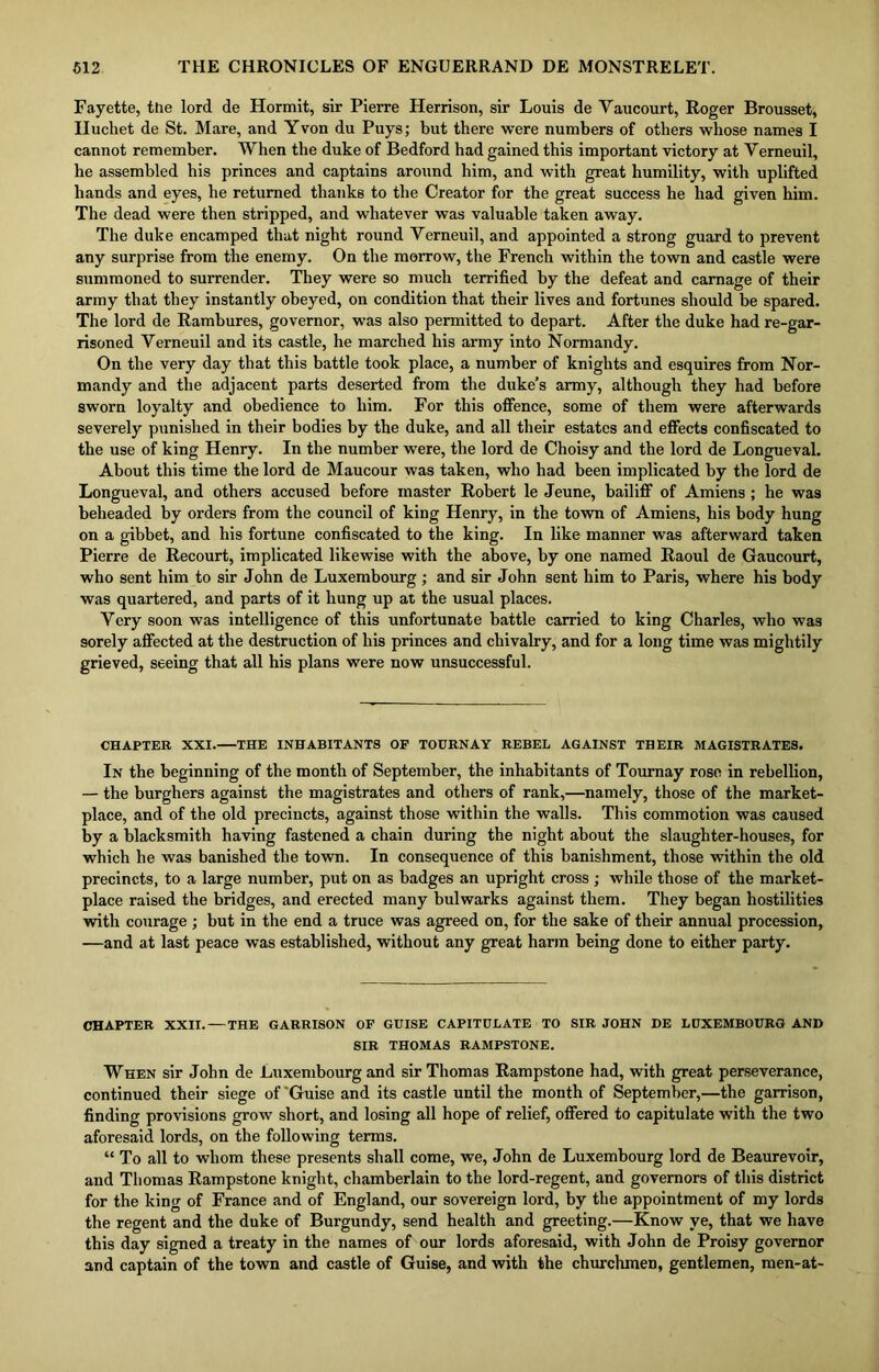 Fayette, the lord de Hormit, sir Pierre Herrison, sir Louis de Yaucourt, Roger Brousset, Iluchet de St. Mare, and Yvon du Puys; but there were numbers of others whose names I cannot remember. When the duke of Bedford had gained this important victory at Yerneuil, he assembled his princes and captains around him, and with great humility, with uplifted hands and eyes, he returned thanks to the Creator for the great success he had given him. The dead were then stripped, and whatever was valuable taken away. The duke encamped that night round Verneuil, and appointed a strong guard to prevent any surprise from the enemy. On the morrow, the French within the town and castle were summoned to surrender. They were so much terrified by the defeat and carnage of their army that they instantly obeyed, on condition that their lives and fortunes should be spared. The lord de Rambures, governor, was also permitted to depart. After the duke had re-gar- risoned Verneuil and its castle, he marched his army into Normandy. On the very day that this battle took place, a number of knights and esquires from Nor- mandy and the adjacent parts deserted from the duke’s army, although they had before sworn loyalty and obedience to him. For this offence, some of them were afterwards severely punished in their bodies by the duke, and all their estates and effects confiscated to the use of king Henry. In the number were, the lord de Choisy and the lord de Longueval. About this time the lord de Maucour was taken, who had been implicated by the lord de Longueval, and others accused before master Robert le Jeune, bailiff of Amiens; he was beheaded by orders from the council of king Henry, in the town of Amiens, his body hung on a gibbet, and his fortune confiscated to the king. In like manner was afterward taken Pierre de Recourt, implicated likewise with the above, by one named Raoul de Gaucourt, who sent him to sir John de Luxembourg ; and sir John sent him to Paris, where his body was quartered, and parts of it hung up at the usual places. Very soon was intelligence of this unfortunate battle carried to king Charles, who was sorely affected at the destruction of his princes and chivalry, and for a long time was mightily grieved, seeing that all his plans were now unsuccessful. CHAPTER XXI.—THE INHABITANTS OF TOURNAY REBEL AGAINST THEIR MAGISTRATES. In the beginning of the month of September, the inhabitants of Tournay rose in rebellion, — the burghers against the magistrates and others of rank,—namely, those of the market- place, and of the old precincts, against those within the walls. This commotion was caused by a blacksmith having fastened a chain during the night about the slaughter-houses, for which he was banished the town. In consequence of this banishment, those within the old precincts, to a large number, put on as badges an upright cross ; while those of the market- place raised the bridges, and erected many bulwarks against them. They began hostilities with courage ; but in the end a truce was agreed on, for the sake of their annual procession, —and at last peace was established, without any great harm being done to either party. CHAPTER XXII. — THE GARRISON OF GUISE CAPITULATE TO SIR JOHN DE LUXEMBOURG AND SIR THOMAS RAMPSTONE. When sir John de Luxembourg and sir Thomas Rampstone had, with great perseverance, continued their siege of'Guise and its castle until the month of September,—the garrison, finding provisions grow short, and losing all hope of relief, offered to capitulate with the two aforesaid lords, on the following terms. “ To all to whom these presents shall come, we, John de Luxembourg lord de Beaurevoir, and Thomas Rampstone knight, chamberlain to the lord-regent, and governors of this district for the king of France and of England, our sovereign lord, by the appointment of my lords the regent and the duke of Burgundy, send health and greeting.—Know ye, that we have this day signed a treaty in the names of our lords aforesaid, with John de Proisy governor and captain of the town and castle of Guise, and with the churchmen, gentlemen, men-at-