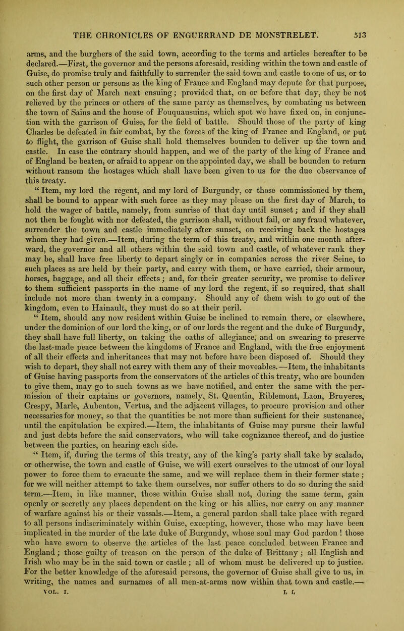 arms, and the burghers of the said town, according to the terms and articles hereafter to be declared.—First, the governor and the persons aforesaid, residing within the town and castle of Guise, do promise truly and faithfully to surrender the said town and castle to one of us, or to such other person or persons as the king of France and England may depute for that purpose, on the first day of March next ensuing; provided that, on or before that day, they be not relieved by the princes or others of the same party as themselves, by combating us between the town of Sains and the house of Fouquausuins, which spot we have fixed on, in conjunc- tion with the garrison of Guise, for the field of battle. Should those of the party of king Charles be defeated in fair combat, by the forces of the king of France and England, or put to flight, the garrison of Guise shall hold themselves bounden to deliver up the town and castle. In case the contrary should happen, and we of the party of the king of France and of England be beaten, or afraid to appear on the appointed day, we shall be bounden to return without ransom the hostages which shall have been given to us for the due observance of this treaty. “ Item, my lord the regent, and my lord of Burgundy, or those commissioned by them, shall be bound to appear with such force as they may please on the first day of March, to hold the wager of battle, namely, from sunrise of that day until sunset; and if they shall not then be fought with nor defeated, the garrison shall, without fail, or any fraud whatever, surrender the town and castle immediately after sunset, on receiving back the hostages whom they had given.—Item, during the term of this treaty, and within one month after- ward, the governor and all others within the said town and castle, of whatever rank they may be, shall have free liberty to depart singly or in companies across the river Seine, to such places as are held by their party, and carry with them, or have carried, their armour, horses, baggage, and all their effects; and, for their greater security, we promise to deliver to them sufficient passports in the name of my lord the regent, if so required, that shall include not more than twenty in a company. Should any of them wish to go out of the kingdom, even to Hainault, they must do so at their peril. “ Item, should any now resident within Guise be inclined to remain there, or elsewhere, under the dominion of our lord the king, or of our lords the regent and the duke of Burgundy, they shall have full liberty, on taking the oaths of allegiance, and on swearing to preserve the last-made peace between the kingdoms of France and England, with the free enjoyment of all their effects and inheritances that may not before have been disposed of. Should they wish to depart, they shall not carry with them any of their moveables.—Item, the inhabitants of Guise having passports from the conservators of the articles of this treaty, who are bounden to give them, may go to such towns as we have notified, and enter the same with the per- mission of their captains or governors, namely, St. Quentin, Riblemont, Laon, Bruyeres, Crespy, Marie, Aubenton, Yertus, and the adjacent villages, to procure provision and other necessaries for money, so that the quantities be not more than sufficient for their sustenance, until the capitulation be expired.—Item, the inhabitants of Guise may pursue their lawful and just debts before the said conservators, who will take cognizance thereof, and do justice between the parties, on hearing each side. “ Item, if, during the terms of this treaty, any of the king’s party shall take by scalado, or otherwise, the town and castle of Guise, we will exert ourselves to the utmost of our loyal power to force them to evacuate the same, and we will replace them in their former state ; for we will neither attempt to take them ourselves, nor suffer others to do so during the said term.—Item, in like manner, those within Guise shall not, during the same term, gain openly or secretly any places dependent on the king or his allies, nor carry on any manner of warfare against his or their vassals.—Item, a general pardon shall take place with regard to all persons indiscriminately within Guise, excepting, however, those who may have been implicated in the murder of the late duke of Burgundy, whose soul may God pardon ! those who have sworn to observe the articles of the last peace concluded between France and England; those guilty of treason on the person of the duke of Brittany; all English and Irish who may be in the said town or castle; all of whom must be delivered up to justice. For the better knowledge of the aforesaid persons, the governor of Guise shall give to us, in writing, the names and surnames of all men-at-arms now within that town and castle.— VOL. i. L L