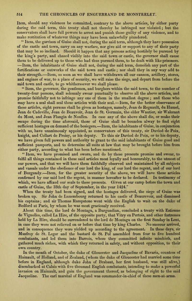 Item, should any violences be committed, contrary to the above articles, by either party during the said term, this treaty shall not thereby be infringed nor violated; but the conservators shall have full powers to arrest and punish those guilty of any violence, and to make restitution of whatever things may have been unlawfully plundered. “ Item, the garrison of Guise shall not, during the said term, although they have possession of the castle and town, carry on any warfare, nor give aid or support to any of their party that may be so inclined. Should it happen that any persons acting hostilely be pursued by the king's party, and chased visibly into the said town or castle, the governor shall cause them to be delivered up to those who had thus pursued them, to be dealt with like prisoners. —Item, the inhabitants of Guise shall not, during the said term, demolish any part of the fortifications or outworks of the said town and castle; nor shall they in any way add to their strength.—Item, so soon as we shall have withdrawn all our cannon, artillery, stores, and engines of war, to a place of security, we will raise the siege, and depart from before the said town and castle, to go whithersoever we shall please. “ Item, the governor, the gentlemen, and burghers within the said town, to the number of twenty-four persons, shall solemnly swear punctually to observe all the above articles, and promise faithfully not to infringe any one of them in the smallest degree ; and those who may have a seal shall seal these articles with their seal.—Item, for the better observance of these articles, eight persons shall be given as hostages, namely, Jean de Regnault, du Hamel, Jean de Cadeville, Jean de Beauvoir, Jean de St. Germain, the elder Wautier, sir Walerant du Mont, and Jean Flangin de Noulles. In case any of the above shall die, or make their escape during the time aforesaid, those of Guise shall be bounden alway to find eight sufficient hostages on demand of the besiegers.—Item, the inhabitants of Guise, in conjunction with us, have unanimously appointed, as conservators of this treaty, sir Daviod de Poix, knight, and Collart de Proisy, or his deputy. To this sir Daviod de Poix, or to his deputy, we have given full powers and authority to grant to the said inhabitants of Guise good and sufficient passports, and to determine all suits at law that may be brought before him from either party, according to what has been before mentioned. “ Item, we have promised and sworn, and do by these presents promise and swear, to fulfil all things contained in these said articles most loyally and honourably, to the utmost of our powers, and that we will have them faithfully observed and maintained by all subjects and vassals under the obedience of our lord the king, of our lord the regent, and of our lord of Burgundy.—Item, for the greater security of the above, we will have these articles confirmed by our said lord the regent, in manner hereafter to be declared. In testimony of which, we have affixed our seals to these presents. Given at our camp before the town and castle of Guise, the 18th day of September, in the year 1424.” When the treaty had been signed, and the hostages delivered, the siege of Guise was broken up. Sir John de Luxembourg returned to his castle of Beaurevoir, and dismissed his captains; and sir Thomas Rampstone went with the English to wait on the duke of Bedford at Paris, by whom he was most graciously received. About this time, the lord de Montagu, a Burgundian, concluded a treaty with Estienne de Vignolles, called La Hire, of the opposite party, that Vitry en Pertois, and other fortresses held by La Hire, should be surrendered to the lord de Montagu on the first Sunday in Lent, in case they were not relieved on or before that time by king Charles. No succour arrived, and in consequence they were yielded up according to the agreement. In these days, sir Manfroy de St. Leger and the bastard de St. Pol assembled from four to five hundred combatants, and led them into Barrois, where they committed infinite mischiefs, and gathered much riches, with which they returned in safety, and without opposition, to their own country. In the month of October, the duke of Gloucester and Jacqueline of Bavaria, countess of Hainault, of Holland, and of Zealand, (whom the duke of Gloucester had married some time before in England, although duke John of Brabant, her first husband, was still alive,) disembarked at Calais with five thousand English combatants, intending to make a powerful invasion on Hainault, and gain the government thereof, as belonging of right to the said Jacqueline. The earl marshal of England was commander-in-chief of these men-at- arms.