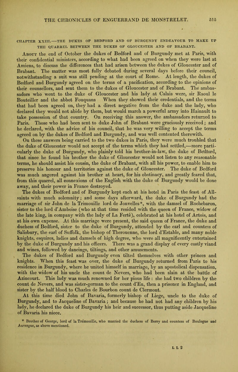 CHAPTER XXIII. THE DUKES OF BEDFORD AND OF BURGUNDY ENDEAVOUR TO MAKE UP THE QUARRET. BETWEEN THE DUKES OF GLOUCESTER AND OF BRABANT. About the end of October the dukes of Bedford and of Burgundy met at Paris, with their confidential ministers, according to what had been agreed on when they were last at Amiens, to discuss the differences that had arisen between the dukes of Gloucester and of Brabant. The matter was most fully debated during several days before their council, notwithstanding a suit was still pending at the court of Rome. At length, the dukes of Bedford and Burgundy agreed on the terms of a pacification, according to the opinions of their counsellors, and sent them to the dukes of Gloucester and of Brabant. The ambas- sadors who went to the duke of Gloucester and his lady at Calais were, sir Raoul le Bouteiller and the abbot Fouquans When they showed their credentials, and the terms that had been agreed on, they had a direct negative from the duke and the lady, who declared they would not abide by them, but would march a powerful army into Hainault to take possession of that country. On receiving this answer, the ambassadors returned to Paris. Those who had been sent to duke John of Brabant were graciously received; and he declared, with the advice of his council, that he was very willing to accept the terms agreed on by the dukes of Bedford and Burgundy, and was well contented therewith. On these answers being carried to the two dukes in Paris, they were much troubled that the duke of Gloucester would not accept of the terms which they had settled,—more parti- cularly the duke of Burgundy, who plainly told his brother-in-law, the duke of Bedford, that since he found his brother the duke of Gloucester would not listen to any reasonable terms, he should assist his cousin, the duke of Brabant, with all his power, to enable him to preserve his honour and territories against the duke of Gloucester. The duke of Bedford was much angered against his brother at heart, for his obstinacy, and greatly feared that, from this quarrel, all connexions of the English with the duke of Burgundy would be done away, and their power in France destroyed. The dukes of Bedford and of Burgundy kept each at his hotel in Paris the feast of All- saints with much solemnity; and some days afterward, the duke of Burgundy had the marriage of sir John de la Trimouille lord de Jonvelles*, with the damsel of Rochebaron, sister to the lord d’Amboise (who at that time resided with the queen of France, widow of the late king, in company with the lady of La Ferte), celebrated at his hotel of Artois, and at his own expense. At this marriage were present, the said queen of France, the duke and duchess of Bedford, sister to the duke of Burgundy, attended by the earl and countess of Salisbury, the earl of Suffolk, the bishop of Therouenne, the lord d’Estable, and many noble knights, esquires, ladies and damsels of high degree, who were all magnificently entertained by the duke of Burgundy and his officers. There was a grand display of every costly viand and wines, followed by dancings, tiltings, and other amusements. The dukes of Bedford and Burgundy even tilted themselves with other princes and knights. When this feast was over, the duke of Burgundy returned from Paris to his residence in Burgundy, where he united himself in marriage, by an apostolical dispensation, with the widow of his uncle the count de Nevers, who had been slain at the battle of Azincourt. This lady was much renowned for her pious life : she had two children by the count de Nevers, and was sister-german to the count d’Eu, then a prisoner in England, and sister by the half blood to Charles de Bourbon count de Clermont. At this time died John of Bavaria, formerly bishop of Liege, uncle to the duke of Burgundy, and to Jacqueline of Bavaria ; and because he had not had any children by his lady, he declared the duke of Burgundy his heir and successor, thus putting aside Jacqueline of Bavaria his niece. * Brother of George, lord of la Tremouille, who married the duchess of Berry and countess of Boulogne and Auvergne, as above mentioned. L L 2