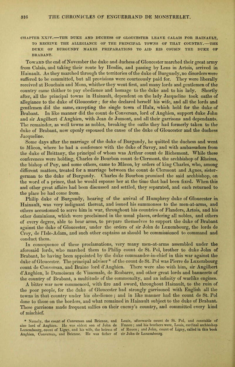 CHAPTER XXIV. THE DUKE AND DUCHESS OF GLOUCESTER LEAVE CALAIS FOR HAINAULT, TO RECEIVE THE ALLEGIANCE OF THE PRINCIPAL TOWNS OF THAT COUNTRY. THE DUKE OF BURGUNDY MAKES PREPARATIONS TO AID HIS COUSIN THE DUKE OF BRABANT. Toward the end of November the duke and duchess of Gloucester marched their great army from Calais, and taking their route by Hesdin, and passing by Lens in Artois, arrived in Hainault. As they marched through the territories of the duke of Burgundy, no disorders were suffered to be committed, but all provisions were courteously paid for. They were liberally received at Bouchain and Mons, whither they went first, and many lords and gentlemen of the country came thither to pay obedience and homage to the duke and to his lady. Shortly after, all the principal towns in Hainault, dependent on the lady Jacqueline took oaths of allegiance to the duke of Gloucester ; for she declared herself his wife, and all the lords and gentlemen did the same, excepting the single town of Halx, which held for the duke of Brabant. In like manner did the count de Conversan, lord of Anghien, support duke John and sir Angilbert d'Anghien, with Jean de Jumont, and all their garrisons and dependants. The remainder, as well towns as nobles, breaking the oaths they had formerly taken to the duke of Brabant, now openly espoused the cause of the duke of Gloucester and the duchess Jacqueline. Some days after the marriage of the duke of Burgundy, he quitted the duchess and went to Macon, where he had a conference with the duke of Savoy, and with ambassadors from the duke of Brittany, the principal of whom was Arthur count de Richemont. While these conferences were holding, Charles de Bourbon count de Clermont, the archbishop of Rheims, the bishop of Puy, and some others, came to Macon, by orders of king Charles, who, among different matters, treated for a marriage between the count de Clermont and Agnes, sister- german to the duke of Burgundy. Charles de Bourbon promised the said archbishop, on the word of a prince, that he would espouse her at the time that had been fixed. When this and other great affairs had been discussed and settled, they separated, and each returned to the place he had come from. Philip duke of Burgundy, hearing of the arrival of Humphrey duke of Gloucester in Hainault, was very indignant thereat, and issued his summonses to the men-at-arms, and others accustomed to serve him in war, throughout his countries of Flanders, Artois, and his other dominions, which were proclaimed in the usual places, ordering all nobles, and others of every degree, able to bear arms, to prepare themselves to support the duke of Brabant against the duke of Gloucester, under the orders of sir John de Luxembourg, the lords de Croy, de lTsle-Adam, and such other captains as should be commissioned to command and conduct them. In consequence of these proclamations, very many men-at-arms assembled under the aforesaid lords, who marched them to Philip count de St. Pol, brother to duke John of Brabant, he having been appointed by the duke commander-in-chief in this war against the duke of Gloucester. The principal adviser * of the count de St. Pol was Pierre de Luxembourg count de Conversan, and Braine lord d’Anghien. There were also with him, sir Angilbert d’Anghien, le Damoiseau de Vissemale, de Rosbarre, and other great lords and bannerets of the country of Brabant, a multitude of the commonalty, and an infinity of warlike engines. A bitter war now commenced, with fire and sword, throughout Hainault, to the ruin of the poor people, for the duke of Gloucester had strongly garrisoned with English all the towns in that country under his obedience; and in like manner had the count de St. Pol done to those on the borders, and what remained in Hainault subject to the duke of Brabant. These garrisons made frequent sallies on their enemy’s country, and committed every kind of mischief. * Namely, the count of Conversan and Brienne, and also lord of Anghien. He was eldest son of John de Luxembourg, count of Ligny, and his wife, the heiress of Anghien, Conversan, and Brienne. He was father of Louis, afterwards count de St. Pol. and constable of France; and his brothers were, Louis, cardinal archbishop of Rouen ; and John, count of Ligny, called in this hook sir John de Luxembourg.