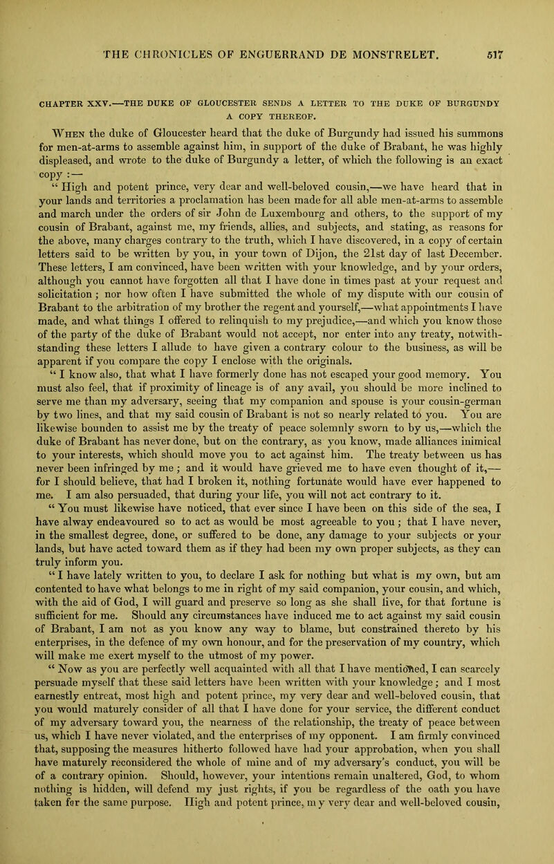 CHAPTER XXV. THE DUKE OF GLOUCESTER SENDS A LETTER TO THE DUKE OF BURGUNDY A COPY THEREOF. When the duke of Gloucester heard that the duke of Burgundy had issued his summons for men-at-arms to assemble against him, in support of the duke of Brabant, he was highly displeased, and wrote to the duke of Burgundy a letter, of which the following is an exact copy : — “ High and potent prince, very dear and well-beloved cousin,—we have heard that in your lands and territories a proclamation has been made for all able men-at-arms to assemble and march under the orders of sir John de Luxembourg and others, to the support of my cousin of Brabant, against me, my friends, allies, and subjects, and stating, as reasons for the above, many charges contrary to the truth, which I have discovered, in a copy of certain letters said to be written by you, in your town of Dijon, the 21st day of last December. These letters, I am convinced, have been written with your knowledge, and by your orders, although you cannot have forgotten all that I have done in times past at your request and solicitation; nor how often I have submitted the whole of my dispute with our cousin of Brabant to the arbitration of my brother the regent and yourself,—what appointments I have made, and what things I offered to relinquish to my prejudice,—and which you know those of the party of the duke of Brabant would not accept, nor enter into any treaty, notwith- standing these letters I allude to have given a contrary colour to the business, as will be apparent if you compare the copy I enclose with the originals. “ I know also, that what I have formerly done has not escaped your good memory. You must also feel, that if proximity of lineage is of any avail, you should be more inclined to serve me than my adversary, seeing that my companion and spouse is your cousin-german by two lines, and that my said cousin of Brabant is not so nearly related to you. You are likewise bounden to assist me by the treaty of peace solemnly sworn to by us,—which the duke of Brabant has never done, but on the contrary, as you know, made alliances inimical to your interests, which should move you to act against him. The treaty between us has never been infringed by me ; and it would have grieved me to have even thought of it,— for I should believe, that had I broken it, nothing fortunate would have ever happened to me. I am also persuaded, that during your life, you will not act contrary to it. “ You must likewise have noticed, that ever since I have been on this side of the sea, I have alway endeavoured so to act as would be most agreeable to you ; that I have never, in the smallest degree, done, or suffered to be done, any damage to your subjects or your lands, but have acted toward them as if they had been my own proper subjects, as they can truly inform you. “ I have lately written to you, to declare I ask for nothing but what is my own, but am contented to have what belongs to me in right of my said companion, your cousin, and which, with the aid of God, I will guard and preserve so long as she shall live, for that fortune is sufficient for me. Should any circumstances have induced me to act against my said cousin of Brabant, I am not as you know any way to blame, but constrained thereto by his enterprises, in the defence of my own honour, and for the preservation of my country, which will make me exert myself to the utmost of my power. “ Now as you are perfectly well acquainted with all that I have mentidhed, I can scarcely persuade myself that these said letters have been written with your knowledge; and I most earnestly entreat, most high and potent prince, my very dear and well-beloved cousin, that you would maturely consider of all that I have done for your service, the different conduct of my adversary toward you, the nearness of the relationship, the treaty of peace between us, which I have never violated, and the enterprises of my opponent. I am firmly convinced that, supposing the measures hitherto followed have had your approbation, when you shall have maturely reconsidered the whole of mine and of my adversary’s conduct, you will be of a contrary opinion. Should, however, your intentions remain unaltered, God, to whom nothing is hidden, will defend my just rights, if you be regardless of the oath you have taken for the same purpose. High and potent prince, m y very dear and well-beloved cousin,