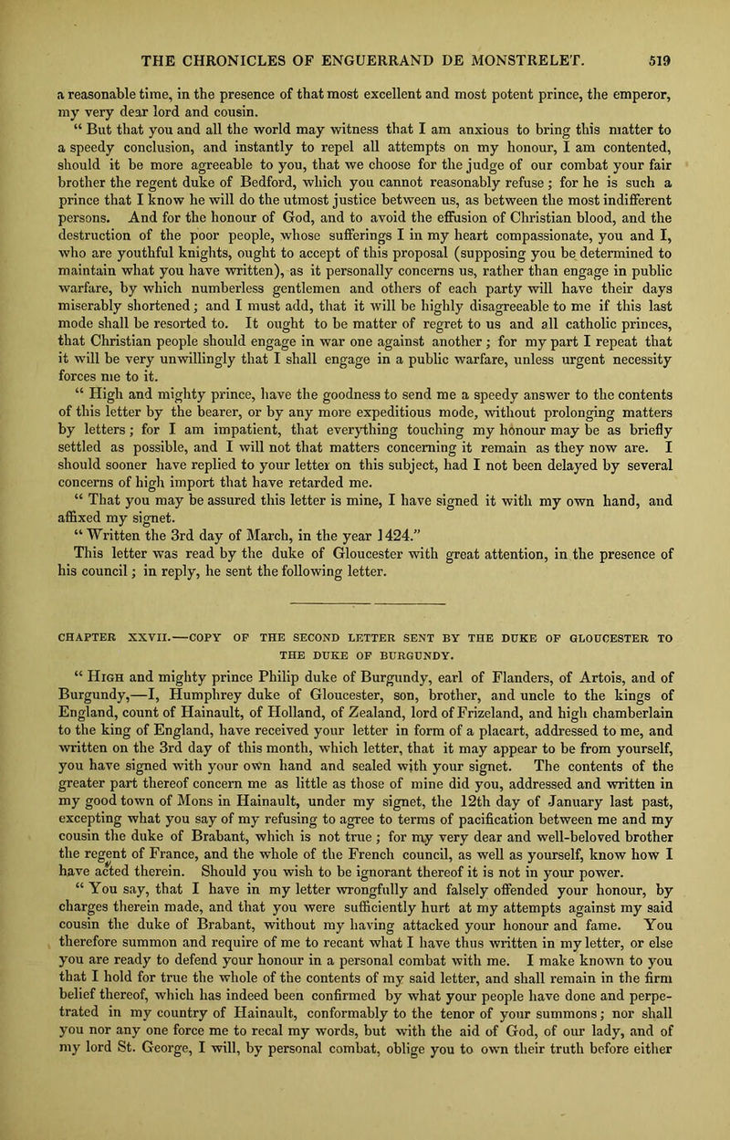 a reasonable time, in the presence of that most excellent and most potent prince, the emperor, my very dear lord and cousin. “ But that you and all the world may witness that I am anxious to bring this matter to a speedy conclusion, and instantly to repel all attempts on my honour, I am contented, should it be more agreeable to you, that we choose for the judge of our combat your fair brother the regent duke of Bedford, which you cannot reasonably refuse; for he is such a prince that I know he will do the utmost justice between us, as between the most indifferent persons. And for the honour of God, and to avoid the effusion of Christian blood, and the destruction of the poor people, whose sufferings I in my heart compassionate, you and I, who are youthful knights, ought to accept of this proposal (supposing you be determined to maintain what you have written), as it personally concerns us, rather than engage in public warfare, by which numberless gentlemen and others of each party will have their days miserably shortened; and I must add, that it will be highly disagreeable to me if this last mode shall be resorted to. It ought to be matter of regret to us and all catholic princes, that Christian people should engage in war one against another ; for my part I repeat that it will be very unwillingly that I shall engage in a public warfare, unless urgent necessity forces me to it. “ High and mighty prince, have the goodness to send me a speedy answer to the contents of this letter by the bearer, or by any more expeditious mode, without prolonging matters by letters; for I am impatient, that everything touching my honour may be as briefly settled as possible, and I will not that matters concerning it remain as they now are. I should sooner have replied to your letter on this subject, had I not been delayed by several concerns of high import that have retarded me. “ That you may be assured this letter is mine, I have signed it with my own hand, and affixed my signet. “ Written the 3rd day of March, in the year 1424.” This letter was read by the duke of Gloucester with great attention, in the presence of his council; in reply, he sent the following letter. CHAPTER XXVII.—COPY OF THE SECOND LETTER SENT BY THE DUKE OF GLOUCESTER TO THE DUKE OF BURGUNDY. “ High and mighty prince Philip duke of Burgundy, earl of Flanders, of Artois, and of Burgundy,—I, Humphrey duke of Gloucester, son, brother, and uncle to the kings of England, count of Hainault, of Holland, of Zealand, lord of Frizeland, and high chamberlain to the king of England, have received your letter in form of a placart, addressed to me, and written on the 3rd day of this month, which letter, that it may appear to be from yourself, you have signed with your own hand and sealed with your signet. The contents of the greater part thereof concern me as little as those of mine did you, addressed and written in my good town of Mons in Hainault, under my signet, the 12th day of January last past, excepting what you say of my refusing to agree to terms of pacification between me and my cousin the duke of Brabant, which is not true; for my very dear and well-beloved brother the regent of France, and the whole of the French council, as well as yourself, know how I have acted therein. Should you wish to be ignorant thereof it is not in your power. “ You say, that I have in my letter wrongfully and falsely offended your honour, by charges therein made, and that you were sufficiently hurt at my attempts against my said cousin the duke of Brabant, without my having attacked your honour and fame. You therefore summon and require of me to recant what I have thus written in my letter, or else you are ready to defend your honour in a personal combat with me. I make known to you that I hold for true the whole of the contents of my said letter, and shall remain in the firm belief thereof, which has indeed been confirmed by what your people have done and perpe- trated in my country of Hainault, conformably to the tenor of your summons; nor shall you nor any one force me to recal my words, but with the aid of God, of our lady, and of my lord St. George, I will, by personal combat, oblige you to own their truth before either