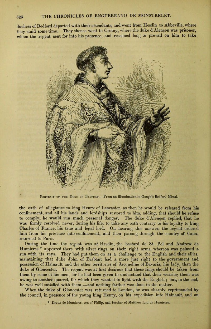 duchess of Bedford departed with their attendants, and went from Hesdin to Abbeville, where they staid some time. They thence went to Crotoy, where the duke d’Alenijon was prisoner, whom the regent sent for into his presence, and reasoned long to prevail on him to take Portrait of the Duke of Bedford.—From an illumination in Gough’s Bedford Missal. the oath of allegiance to king Henry of Lancaster, as then he would he released from his confinement, and all his lands and lordships restored to him, adding, that should he refuse to comply, he would run much personal danger. The duke d’Alentjon replied, that he was firmly resolved never, during his life, to take any oath contrary to his loyalty to king Charles of France, his true and legal lord. On hearing this answer, the regent ordered him from his presence into confinement, and then passing through the country of Caux, returned to Paris. During the time the regent was at Hesdin, the bastard de St. Pol and Andrew de Humieres # appeared there with silver rings on their right arms, whereon was painted a sun with its rays. They had put them on as a challenge to the English and their allies, maintaining that duke John of Brabant had a more just right to the government and possession of Hainault and the other territories of Jacqueline of Bavaria, his lady, than the duke of Gloucester. The regent was at first desirous that these rings should be taken from them by some of his men, for he had been given to understand that their wearing them was owing to another quarrel, for which they wanted to fight with the English ; but, in the end, he was well satisfied with them,—and nothing farther was done in the matter. When the duke of Gloucester was returned to London, he was sharply reprimanded by the council, in presence of the young king Henry, on his expedition into Hainault, and on * Dreux de Humieres, son of Philip, and brother of Matthew lord de Humieres.