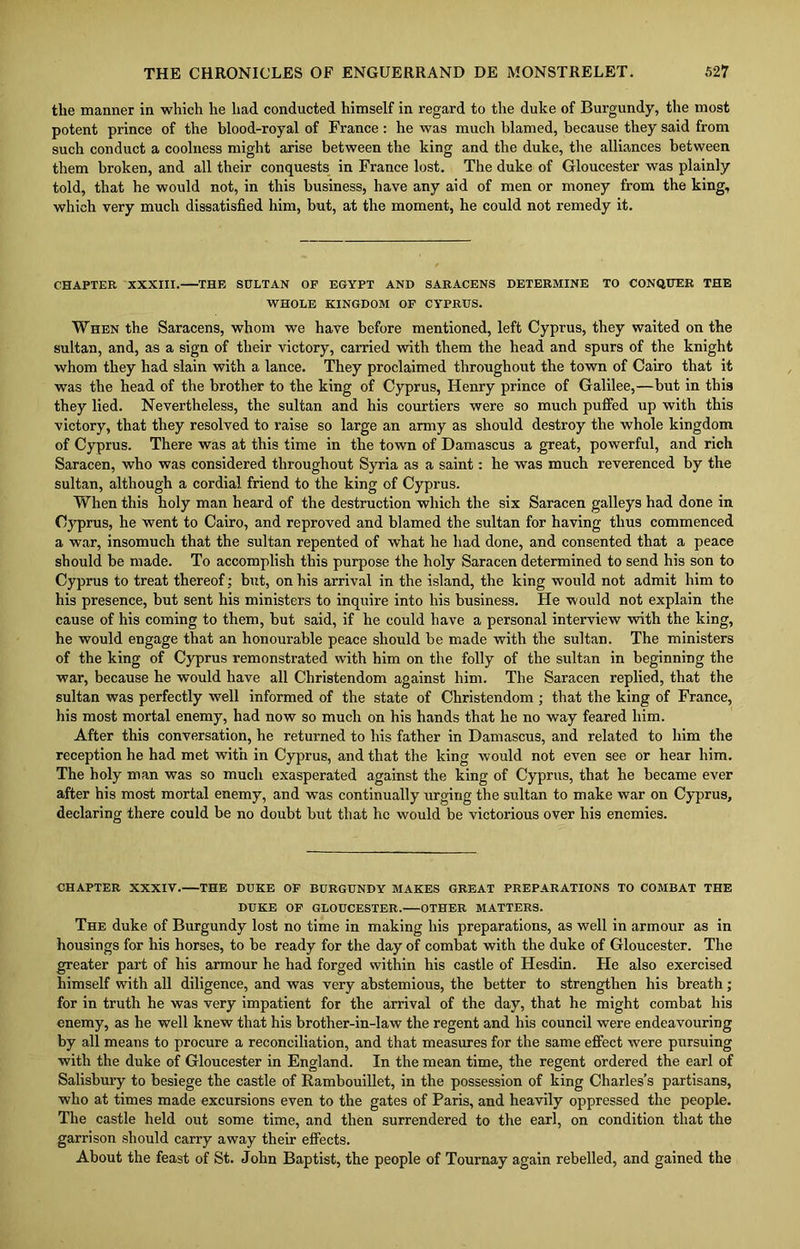 the manner in which he had conducted himself in regard to the duke of Burgundy, the most potent prince of the blood-royal of France : he was much blamed, because they said from such conduct a coolness might arise between the king and the duke, the alliances between them broken, and all their conquests in France lost. The duke of Gloucester was plainly told, that he would not, in this business, have any aid of men or money from the king, which very much dissatisfied him, but, at the moment, he could not remedy it. CHAPTER XXXIII. THE SULTAN OF EGYPT AND SARACENS DETERMINE TO CONQUER THE WHOLE KINGDOM OF CYPRUS. When the Saracens, whom we have before mentioned, left Cyprus, they waited on the sultan, and, as a sign of their victory, carried with them the head and spurs of the knight whom they had slain with a lance. They proclaimed throughout the town of Cairo that it was the head of the brother to the king of Cyprus, Henry prince of Galilee,—but in this they lied. Nevertheless, the sultan and his courtiers were so much puffed up with this victory, that they resolved to raise so large an army as should destroy the whole kingdom of Cyprus. There was at this time in the town of Damascus a great, powerful, and rich Saracen, who was considered throughout Syria as a saint: he was much reverenced by the sultan, although a cordial friend to the king of Cyprus. When this holy man heard of the destruction which the six Saracen galleys had done in Cyprus, he went to Cairo, and reproved and blamed the sultan for having thus commenced a war, insomuch that the sultan repented of what he had done, and consented that a peace should be made. To accomplish this purpose the holy Saracen determined to send his son to Cyprus to treat thereof; but, on his arrival in the island, the king would not admit him to his presence, but sent his ministers to inquire into his business. He would not explain the cause of his coming to them, but said, if he could have a personal interview with the king, he would engage that an honourable peace should be made with the sultan. The ministers of the king of Cyprus remonstrated with him on the folly of the sultan in beginning the war, because he would have all Christendom against him. The Saracen replied, that the sultan was perfectly well informed of the state of Christendom ; that the king of France, his most mortal enemy, had now so much on his hands that he no way feared him. After this conversation, he returned to his father in Damascus, and related to him the reception he had met with in Cyprus, and that the king would not even see or hear him. The holy man was so much exasperated against the king of Cyprus, that he became ever after his most mortal enemy, and was continually urging the sultan to make war on Cyprus, declaring there could be no doubt but that he would be victorious over his enemies. CHAPTER XXXIV. THE DUKE OF BURGUNDY MAKES GREAT PREPARATIONS TO COMBAT THE DUKE OF GLOUCESTER. OTHER MATTERS. The duke of Burgundy lost no time in making his preparations, as well in armour as in housings for his horses, to be ready for the day of combat with the duke of Gloucester. The greater part of his armour he had forged within his castle of Hesdin. He also exercised himself with all diligence, and was very abstemious, the better to strengthen his breath; for in truth he was very impatient for the arrival of the day, that he might combat his enemy, as he well knew that his brother-in-law the regent and his council were endeavouring by all means to procure a reconciliation, and that measures for the same effect were pursuing with the duke of Gloucester in England. In the mean time, the regent ordered the earl of Salisbury to besiege the castle of Rambouillet, in the possession of king Charles’s partisans, who at times made excursions even to the gates of Paris, and heavily oppressed the people. The castle held out some time, and then surrendered to the earl, on condition that the garrison should carry away their effects. About the feast of St. John Baptist, the people of Tournay again rebelled, and gained the